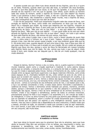 O oposto sucede aos que vêem tuas obras através de teu Espírito, pois és tu é quem
as vê neles. Portanto, quando vêem que elas são boas, tu também vês essa bondade;
em tudo o que lhes agrada por tua causa, tu és que nos agradas, e o que nos agrada
através de teu Espírito é em nós que te agrada. Com efeito, quem dentre os homens
sabe das coisas do homem, senão o espírito do homem que nele habita? Do mesmo
modo o que pertence a Deus ninguém o sabe, a não ser o Espírito de Deus. "Quanto a
nós, diz ainda Paulo, não recebemos e espírito deste mundo, mas o Espírito de Deus,
para que conheçamos os dons que nos vêm de Deus".
E isto me fez perguntar: Posto que certamente ninguém sabe das coisas de Deus, com
exceção do Espírito de Deus, como então nós conhecemos os dons que nos vêm de
Deus? Eis a resposta que recebi: As coisas que sabemos por seu Espírito, ninguém as
sabe a não ser o Espírito de Deus. É pois justo que foi dito aos que falavam, inspirados
pelo Espírito de Deus: "Não sois vós os que falais" – e aos que obtém seu saber do
Espírito de Deus: "Não sois vós os que sabeis". – E com igual razão se diz aos que vêem
através do Espírito de Deus: "Não sois vós os que vêem". Assim, em tudo o que vemos
de bom pelo Espírito de Deus, não somos nós que vemos, mas Deus.
Por isso, uma coisa é julgar mau o que é bom, como o fazem aqueles de quem falei
acima, e outra coisa é o homem ver o que é bom. Todavia, muitos amam tua criação
porque é boa, mas não tem amam nessa criação; e por isso preferem gozar dela que de
ti. Há ainda outro caso, quando alguém vê que uma coisa é boa, mas é Deus que nele vê
que essa coisa é boa, e é Deus que é amado em sua criação. Ele só o pode ser graças ao
Espírito que Deus nos deu, porque o amor de Deus foi derramado em nossos corações
pelo Espírito Santo que nos foi dado. Por ele, vemos que tudo o que de algum modo
existe é bom, pois recebe seu ser daquele que é, não de um modo qualquer, mas de
modo absoluto.
CAPÍTULO XXXII
A criação
Graças te damos, Senhor! Vemos o céu e a terra, isto é, a parte superior e inferior do
mundo material, assim como a criação espiritual e material. E, como adorno dessas
partes que se compõe, o conjunto do Universo, e o conjunto de toda a criação, vemos a
luz que foi criada e separada pelas trevas. Vemos o firmamento do céu, tanto o que está
situado entre as águas espirituais superiores e as águas materiais inferiores, como ainda
esses espaços de ar, chamados também de céu, onde volitam as aves do céu entre as
águas que se evolam em vapores, e nas noites serenas se condensam em orvalho, e as
que correm pesadas sobre a terra. Vemos a beleza das águas reunidas nas planícies do
mar, e a terra enxuta, ora nua, ora tomando forma visível e ordenada, mãe das plantas e
das árvore . vemos os luminares do céu brilhando acima de nós, o sol bastar para o dia,
a lua e as estrelas consolando a noite, e todos esses astros marcando e assinalando a
cadência do tempo. Vemos o elementos úmido habitado por peixes, monstros, animais
alados, porque a densidade do ar que sustenta o vôo dos pássaros é aumentada pela
evaporação das águas. Vemos a face da terra embelezar-se de animais terrestres, e o
homem, criado à tua imagem e semelhança, senhor de todos os animais irracionais,
precisamente porque foi feito à tua imagem e se assemelha a ti, em virtude da razão e
da inteligência. E como na alma humana há uma parte que domina pela reflexão e outra
que se submete na obediência, assim a mulher foi criada fisicamente para o homem; é
fora de dúvida que ela possui um espírito e uma inteligência racional, iguais aos do
homem, mas seu sexo a coloca sob a dependência do sexo masculino; é desse modo que
o desejo, princípio da ação, se submete à razão que concebe a arte do agir retamente.
Eis o que vemos, e que cada uma dessas coisas, tomadas por si, são boas, e que todas,
em seu conjunto, são muito boas.

CAPÍTULO XXXIII
A matéria e a forma
Que tuas obras te louvem para que te amemos! Que nós te amemos, para que tuas
obras te louvem! Elas têm seu princípio e fim no tempo, seu nascimento e morte, seu
progresso e decadência, sua beleza e sua imperfeição. Elas têm, portanto,
sucessivamente sua manhã e sua noite, umas oculta; outras, manifestamente.

 