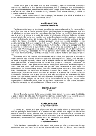 Foram feitas por ti do nada, não de tua substância, nem de nenhuma substância
estranha ou inferior a ti, mas de matéria concriada, isto é, criada por ti ao mesmo tempo
em que lhe deste forma, sem nenhum intervalo de tempo. Sem dúvida a matéria do céu
e da terra é uma coisa, e sua forma é outra; a matéria tua a fizeste do nada, a forma, tu
a tiraste da matéria informe.
Contudo, criaste uma e outra a um só tempo, de maneira que entre a matéria e a
forma não houvesse nenhum intervalo de tempo.
CAPÍTULO XXXIV
Alegoria da criação
Também meditei sobre o significado simbólico da ordem pela qual se fez tua criação e
da ordem pela qual a Escritura relata. Vimos que tuas obras, consideradas cada uma em
si, são boas, e em seu conjunto, muito boas. Em teu Verbo, em teu Filho único, vimos o
céu e a terra, a cabeça e o corpo da Igreja, predestinadas antes de todos os tempos,
quando ainda não havia nem manhã, nem tarde. Depois começaste a executar no tempo
o que predestinaste antes do tempo, a fim de revelar teus desígnios ocultos e de dar
ordem às nossas desordens – porque pesavam sobre nós nossos pecados, e nos
perdíamos longe de ti em voragens de trevas. Teu Espírito misericordioso pairava sobre
nós, para nos socorrer no momento oportuno. Justificaste os ímpios; tu os separaste dos
pecadores e confirmaste a autoridade de teu Livro entre os superiores, que te eram
dóceis, e os inferiores, para que a eles se submetessem. Reuniste em um corpo único, de
mesmas aspirações, a sociedade dos infiéis, para que aparecesse o zelo dos fiéis fecundo
em obras de misericórdia, e distribuindo aos pobres os bens da terra para adquirir os do
céu.
Acendeste então os luzeiros no firmamento: teus santos, que possuem a palavra de
vida e brilham pela sublime autoridade dos seus dons espirituais. Depois, para difundir a
fé entre as nações idólatras, fizeste com a matéria visível dos sacramentos os milagres
bem perceptíveis, e determinaste as vozes das palavras sagradas, conformes ao
firmamento de teu Livro, pelas quais seriam abençoados teus fiéis. Formaste depois a
alma viva dos fiéis, pela disciplina das paixões bem ordenadas e pelo vigor da
continência. Por fim renovaste a alma, que não estava sujeita senão a ti, e que não tinha
mais necessidade de nenhuma autoridade humana para imitar, à tua imagem e
semelhança; submeteste, como a mulher ao homem, a atividade racional ao poder da
inteligência. Quiseste que a teus ministros que são necessários ao progresso dos fiéis
nesta vida, que esses mesmos fiéis propiciassem o necessário para suas necessidades
temporais; obras valiosas de caridade, cujos frutos colherão no futuro. vemos todas
essas coisas, e todas são muito boas, porque tu as contemplas em nós, tu que nos deste
o Espírito, para que por ele pudéssemos vê-las e amar-te nelas.
CAPÍTULO XXXV
Prece
Senhor Deus, tu que nos deste tudo, concede-nos a paz do repouso, a paz do sábado,
a paz do ocaso. De fato, esta formosíssima ordem de coisas muito boas, passará quando
atingir o termo de seu destino, e terá sua tarde como teve seu amanhecer.
CAPÍTULO XXXVI
O repouso de Deus
O sétimo dia, porém, não tem crepúsculo; não entardece porque o santificaste para
que se prolongue eternamente. E o repouso de teu sétimo dia, depois de ter criado
tantas e tão boas obras, embora sem te causar fadiga, a palavra de tua Escritura nos
anuncia que também nós, depois de nossos trabalhos, que são bons porque assim nos o
concedeste, encontraremos o repouso em ti, no sábado da vida eterna.
CAPÍTULO XXXVII
O repouso da alma
Então também repousarás em nós, como hoje opera em nós; e o repouso de que
gozaremos será teu, como as obras que fazemos são tuas. Mas tu, Senhor, sempre estás

 