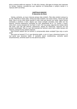 ativo e sempre estás em repouso. Tu não vês o tempo, não ages no tempo nem repousas
no tempo; todavia, concede-nos que vejamos no tempo,fazes o próprio tempo e o
repouso além do tempo.
CAPÍTULO XXXVIII
O descanso de Deus
Vemos, portanto, as tuas criaturas porque elas existem. Mas elas existem porque tu
as vês. Olhando à nossa volta, vemos que elas existem; em nosso íntimo, vemos que são
boas. Mas tu já as viste feitas quando e onde viste que deviam ser feitas. Agora somos
inclinados a praticar o bem, depois que nosso coração concebeu essa idéia em teu
Espírito. Outrora estávamos inclinados ao mal, desertando de ti. Tu, porém, ó Deus,
único bem, nunca cessaste de nos fazer o bem. Por tua graça, algumas de nossas obras
são boas, mas não são eternas. Esperamos, depois de realizá-las, repousar em tua
grande santificação. Mas tu, que não precisas de nenhum outro bem, estás sempre em
repouso, porque és teu próprio repouso.
Que homem poderá dar ao homem a compreensão desta verdade? Que anjo a outro
anjo?
Que anjo ao homem? É a ti que devemos pedir, e em ti é que a devemos buscar, é à
tua porta que devemos bater. E somente assim receberemos, somente assim
encontraremos, somente assim se nos abrirá tua porta.

 
