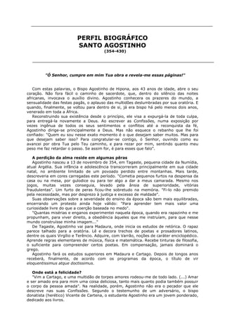 PERFIL BIOGRÁFICO
SANTO AGOSTINHO
(354-430)

"Ó Senhor, cumpre em mim Tua obra e revela-me essas páginas!"
Com estas palavras, o Bispo Agostinho de Hipona, aos 43 anos de idade, abre o seu
coração. Não fora fácil o caminho de sacerdote, que, dentro do silêncio das noites
africanas, invocava o auxílio divino. Agostinho conhecera os prazeres do mundo, a
sensualidade das festas pagãs, o aplauso das multidões deslumbradas por sua oratória. E
quando, finalmente, se voltou para dentro de si, já era bispo há pelo menos dois anos,
venerado em toda a África.
Reconstruindo sua existência desde o princípio, ele visa a expurgá-la de toda culpa,
para entregá-la novamente a Deus. Ao escrever as Confissões, numa exposição por
vezes ingênua de todos os seus sentimentos e conflitos até a reconquista da fé,
Agostinho dirige-se principalmente a Deus. Mas não esquece o rebanho que lhe foi
confiado: "Quem eu sou nesse exato momento é o que desejam saber muitos. Mas para
que desejam saber isso? Para congratular-se contigo, ó Senhor, ouvindo como eu
avancei por obra Tua pelo Teu caminho, e para rezar por mim, sentindo quanto meu
peso me faz retardar o passo. Se assim for, é para esses que falo".
A perdição da alma reside em algumas pêras
Agostinho nasceu a 13 de novembro de 354, em Tagaste, pequena cidade da Numídia,
atual Argélia. Sua infância e adolescência transcorreram principalmente em sua cidade
natal, no ambiente limitado de um povoado perdido entre montanhas. Mais tarde,
descreveria em cores carregadas este período. "Cometia pequenos furtos na despensa da
casa ou na mesa, por gulodice ou para ter algo a dar a meus camarada. Mesmo nos
jogos, muitas vezes conseguia, levado pela ânsia de superioridade, vitórias
fraudulentas". Um furto de peras ficou-lhe sobretudo na memória. "Fi-lo não premido
pela necessidade, mas por desprezo à justiça e excesso de maldade".
Suas observações sobre a severidade do ensino da época são bem mais equilibradas,
encerrando um protesto ainda hoje válido: "Para aprender tem mais valor uma
curiosidade livre do que a coerção baseada no medo".
"Quantas misérias e enganos experimentei naquela época, quando era rapazinho e me
propunham, para viver direito, a obediência àqueles que me instruíam, para que nesse
mundo construísse minha imagem..."
De Tagaste, Agostinho vai para Madaura, onde inicia os estudos de retórica. O rapaz
parece talhado para a oratória. Lê e decora trechos de poetas e prosadores latinos,
dentre os quais Virgílio e Terêncio. Adquire, com Varrão, noções de caráter enciclopédico.
Aprende regras elementares de música, física e matemática. Recebe tinturas de filosofia,
o suficiente para compreender certos poetas. Em compensação, jamais dominará o
grego.
Agostinho fará os estudos superiores em Madaura e Cartago. Depois de longos anos
receberá, finalmente, de acordo com os programas da época, o título de vir
eloquentissimus atque doctissimus.
Onde está a felicidade?
"Vim a Cartago, e uma multidão de torpes amores rodeou-me de todo lado. (...) Amar
e ser amado era para mim uma coisa deliciosa, tanto mais quanto podia também possuir
o corpo da pessoa amada". Na realidade, porém, Agostinho não era o pecador que ele
descreve nas suas Confissões. Segundo o testemunho de um adversário, o bispo
donatista (herético) Vicente de Cartena, o estudante Agostinho era um jovem ponderado,
dedicado aos livros.

 