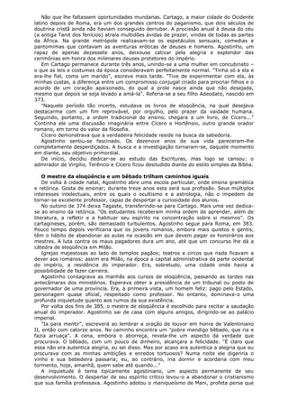 Não que lhe faltassem oportunidades mundanas. Cartago, a maior cidade do Ocidente
latino depois de Roma, era um dos grandes centros do paganismo, que dois séculos de
doutrina cristã ainda não haviam conseguido derrubar. A procissão anual à deusa do céu
(a antiga Tanit dos fenícios) atraía multidões ávidas de prazer, vindas de todas as partes
da África. Na grande metrópole realizavam-se os espetáculos sensuais, comedias e
pantomimas que contavam as aventuras eróticas de deuses e homens. Agostinho, um
rapaz de apenas dezessete anos, deixouse cativar pela alegria e esplendor das
cerimônias em honra dos milenares deuses protetores do império.
Em Cartago permanece durante três anos, unindo-se a uma mulher em concubinato –
o que as leis e costumes da época consideravam perfeitamente normal. "Tinha só a ela e
era-lhe fiel, como um marido", escreve mais tarde. "Tive de experimentar com ela, às
minhas custas, a diferença entre um compromisso conjugal criado para procriar filhos e o
acordo de um coração apaixonado, do qual a prole nasce ainda que não desejada,
mesmo que depois se seja levado a amá-la". Referia-se a seu filho Adeodato, nascido em
373.
"Naquele período tão incerto, estudava os livros de eloqüência, na qual desejava
destacarme com um fim reprovável, por orgulho, pelo prazer da vaidade humana.
Seguindo, portanto, a ordem tradicional do ensino, chegara a um livro, de Cícero..."
Continha ele uma discussão imaginária entre Cícero e Hortênsio, outro grande orador
romano, em torno do valor da filosofia.
Cícero demonstrava que a verdadeira felicidade reside na busca da sabedoria.
Agostinho sentiu-se fascinado. Os dezenove anos de sua vida pareceram-lhe
completamente desperdiçados. A busca e a investigação tornaram-se, daquele momento
em diante, seu objetivo primordial.
De início, decidiu dedicar-se ao estudo das Escrituras, mas logo se cansou: o
admirador de Virgilio, Terêncio e Cícero ficou desiludido diante do estilo simples da Bíblia.
O mestre da eloqüência e um bêbado trilham caminhos iguais
De volta à cidade natal, Agostinho abre uma escola particular, onde ensina gramática
e retórica. Gosta de ensinar; durante treze anos esta será sua profissão. Seus múltiplos
interesses intelectuais, entre os quais o ocultismo e a astrologia, não o impedem de
tornar-se excelente professor, capaz de despertar a curiosidade dos alunos.
No outono de 374 deixa Tagaste, transferindo-se para Cartago. Mais uma vez dedicase ao ensino da retórica. "Os estudantes receberam minha ordem de aprender, além de
literatura, a refletir e a habituar seu espírito na concentração sobre si mesmos". Os
cartagineses, porém, são demasiado turbulentos. Agostinho segue para Roma, em 383.
Pouco tempo depois verificaria que os jovens romanos, embora mais quietos e gentis,
têm o hábito de abandonar as aulas na ocasião em que devem pagar os honorários aos
mestres. A luta contra os maus pagadores dura um ano, até que um concurso lhe dá a
cátedra de eloqüência em Milão.
Igrejas majestosas ao lado de templos pagãos; teatros e circos que nada ficavam a
dever aos romanos; assim era Milão, na época a capital administrativa da parte ocidental
do império, a residência do imperador. Era, sobretudo, uma cidade onde havia a
possibilidade de fazer carreira.
Agostinho consagrava as manhãs aos cursos de eloqüência, passando as tardes nas
antecâmaras dos ministérios. Esperava obter a presidência de um tribunal ou posto de
governador de uma província. Era, à primeira vista, um homem feliz: pago pelo Estado,
personagem quase oficial, respeitado como professor. No entanto, dominava-o uma
profunda inquietude quanto aos rumos da sua existência.
Por volta dos fins de 385, o mestre de eloqüência é escolhido para recitar a saudação
anual do imperador. Agostinho sai de casa com alguns amigos, dirigindo-se ao palácio
imperial.
"Ia para mentir", escreverá ao lembrar a oração de louvor em honra de Valentiniano
II, então com catorze anos. No caminho encontra um "pobre mendigo bêbado, que ria e
fazia arruaça". A cena, embora o aborreça, revela-lhe um aspecto da verdade que
procurava. O bêbado, com um pouco de dinheiro, alcançara a felicidade. "È claro que
essa não era autentica alegria, eu sei disso. Mas por acaso era autentica a alegria que eu
procurava com as minhas ambições e enredos tortuosos? Numa noite ele digeriria o
vinho e sua bebedeira passaria; eu, ao contrário, iria dormir e acordaria com meu
tormento, hoje, amanhã, quem sabe até quando..."
A inquietude é tema tipicamente agostiniano, um aspecto permanente de seu
desenvolvimento. O despertar de seu espírito crítico levou-o a abandonar o cristianismo
que sua família professava. Agostinho adotou o maniqueísmo de Mani, profeta persa que

 