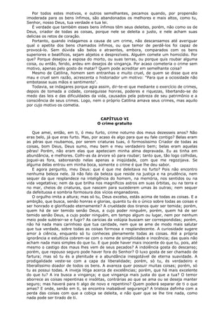 Por todos estes motivos, e outros semelhantes, pecamos quando, por propensão
imoderada para os bens ínfimos, são abandonados os melhores e mais altos, como tu,
Senhor, nosso Deus, tua verdade e tua lei.
É verdade que também esses bens ínfimos têm seus deleites, porém, não como os de
Deus, criador de todas as coisas, porque nele se deleita o justo, e nele acham suas
delicias os retos de coração.
Portanto, quando indagamos a causa de um crime, não descansamos até averiguar
qual o apetite dos bens chamados ínfimos, ou que temor de perdê-los foi capaz de
provocá-lo. Sem dúvida são belos e atraentes, embora, comparados com os bens
superiores e beatíficos, sejam abjetos e desprezíveis. Alguém comete um homicídio. Por
que? Porque desejou a esposa do morto, ou suas terras, ou porque quis roubar alguma
coisa, ou então, ferido, ardeu em desejos de vingança. Por acaso cometeria o crime sem
motivo, apenas pelo gosto de matar? Quem pode acreditar em semelhante coisa?
Mesmo de Catilina, homem sem entranhas e muito cruel, de quem se disse que era
mau e cruel sem razão, acrescenta o historiador um motivo: "Para que a ociosidade não
embotasse suas mãos e sentimento".
Todavia, se indagares porque agia assim, dir-te-ei que mediante o exercício de crimes,
depois de tomada a cidade, conseguisse honras, poderes e riquezas, libertando-se do
medo das leis e das dificuldades da vida, causados pela pobreza de seu patrimônio e a
consciência de seus crimes. Logo, nem o próprio Catilina amava seus crimes, mas aquilo
por cujo motivo os cometia.
CAPÍTULO VI
O crime gratuito
Que amei, então, em ti, ó meu furto, crime noturno dos meus dezesseis anos? Não
eras belo, já que eras furto. Mas, por acaso és algo para que eu fale contigo? Belas eram
as pêras que roubamos, por serem criaturas tuas, ó formosíssimo Criador de todas as
coisas, bom Deus, Deus sumo, meu bem e meu verdadeiro bem; belas eram aquelas
pêras! Porém, não eram elas que apeteciam minha alma depravada. Eu as tinha em
abundância, e melhores. Colhi-as da árvore só para roubar; tanto que, tão logo colhidas,
joguei-as fora, saboreando nelas apenas a iniqüidade, com que me regozijava. Se
alguma delas entrou em minha boca, somente o crime é que lhe deu sabor.
E agora pergunto, meu Deus: que é que me deleitava no furto? Pois não encontro
nenhuma beleza nele. Já não falo da beleza que reside na justiça e na prudência, nem
sequer da que resplandece na inteligência do homem, na memória, nos sentidos ou na
vida vegetativa; nem da que brilha nos magníficos astros em suas órbitas, ou na terra e
no mar, cheios de criaturas, que nascem para sucederem umas às outras; nem sequer
da defeituosa e sombria formosura dos vícios enganadores.
O orgulho imita a altura; mas só tu, Deus excelso, estás acima de todas as coisas. E a
ambição, que busca, senão honras e glorias, quanto tu és o único sobre todas as coisas e
ser honrado e glorificado eternamente? A crueldade dos tiranos quer ser temida; porém,
quem há de ser temido senão Deus, a cujo poder ninguém, porém, quem há de ser
temido senão Deus, a cujo poder ninguém, em tempo algum ou lugar, nem por nenhum
meio pode subtrair-se e fugir? As carícias da volúpia buscam ser correspondidas; porém,
não há nada mais carinhoso que tua caridade, nem que se ame de modo mais salutar
que tua verdade, sobre todas as coisas formosa e resplandecente. A curiosidade sugere
amor à ciência, enquanto só tu conheces plenamente todas as coisas. Até a própria
ignorância e estultícia cobrem-se com o nome de simplicidade e inocência; das quais não
acham nada mais simples do que tu. E que pode haver mais inocente do que tu, pois, até
mesmo o castigo dos maus lhes vem de seus pecados? A indolência gosta do descanso;
porém, que repouso seguro pode haver fora do Senhor? O luxo gosta de ser chamado de
fartura; mas só tu és a plenitude e a abundância inesgotável de eterna suavidade. A
prodigalidade veste-se com a capa da liberalidade; porém, só tu, és verdadeiro e
liberalíssimo doador de todos os bens. A avareza quer possuir muitas coisas; porém, só
tu as possui todas. A inveja litiga acerca de excelências; porém, que há mais excelente
do que tu? A ira busca a vingança; e que vingança mais justa do que a tua? O temor
aborrece as coisas repentinas e insólitas, contrárias ao que se ama ou se deseja manter
seguro; mas haverá para ti algo de novo e repentino? Quem poderá separar de ti o que
amas? E onde, senão em ti, se encontra inabalável segurança? A tristeza definha com a
perda das coisas com que a cobiça se deleita, e não quer que se lhe tire nada, como
nada pode ser tirado de ti.

 