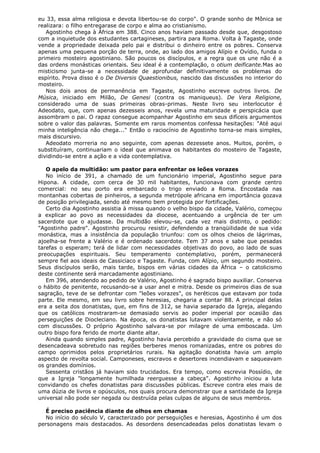 eu 33, essa alma religiosa e devota libertou-se do corpo". O grande sonho de Mônica se
realizara: o filho entregarase de corpo e alma ao cristianismo.
Agostinho chega à África em 388. Cinco anos haviam passado desde que, desgostoso
com a inquietude dos estudantes cartagineses, partira para Roma. Volta à Tagaste, onde
vende a propriedade deixada pelo pai e distribui o dinheiro entre os pobres. Conserva
apenas uma pequena porção de terra, onde, ao lado dos amigos Alípio e Ovídio, funda o
primeiro mosteiro agostiniano. São poucos os discípulos, e a regra que os une não é a
das ordens monásticas orientais. Seu ideal é a contemplação, o otium deificante.Mas ao
misticismo junta-se a necessidade de aprofundar definitivamente os problemas do
espírito. Prova disso é o De Diversis Quaestionibus, nascido das discussões no interior do
mosteiro.
Nos dois anos de permanência em Tagaste, Agostinho escreve outros livros. De
Música, iniciado em Milão, De Genesi (contra os maniqueus). De Vera Religione,
considerado uma de suas primeiras obras-primas. Neste livro seu interlocutor é
Adeodato, que, com apenas dezesseis anos, revela uma maturidade e perspicácia que
assombram o pai. O rapaz consegue acompanhar Agostinho em seus difíceis argumentos
sobre o valor das palavras. Somente em raros momentos confessa hesitações: "Até aqui
minha inteligência não chega..." Então o raciocínio de Agostinho torna-se mais simples,
mais discursivo.
Adeodato morreria no ano seguinte, com apenas dezessete anos. Muitos, porém, o
substituíram, continuariam o ideal que animava os habitantes do mosteiro de Tagaste,
dividindo-se entre a ação e a vida contemplativa.
O apelo da multidão: um pastor para enfrentar os leões vorazes
No início de 391, a chamado de um funcionário imperial, Agostinho segue para
Hipona. A cidade, com cerca de 30 mil habitantes, funcionava com grande centro
comercial: no seu porto era embarcado o trigo enviado a Roma. Encostada nas
montanhas cobertas de pinheiros, a segunda metrópole africana em importância gozava
de posição privilegiada, sendo até mesmo bem protegida por fortificações.
Certo dia Agostinho assistia à missa quando o velho bispo da cidade, Valério, começou
a explicar ao povo as necessidades da diocese, acentuando a urgência de ter um
sacerdote que o ajudasse. Da multidão elevou-se, cada vez mais distinto, o pedido:
"Agostinho padre". Agostinho procurou resistir, defendendo a tranqüilidade de sua vida
monástica, mas a insistência da população triunfou: com os olhos cheios de lágrimas,
ajoelha-se frente a Valério e é ordenado sacerdote. Tem 37 anos e sabe que pesadas
tarefas o esperam; terá de lidar com necessidades objetivas do povo, ao lado de suas
preocupações espirituais. Seu temperamento contemplativo, porém, permanecerá
sempre fiel aos ideais de Cassiciaco e Tagaste. Funda, com Alípio, um segundo mosteiro.
Seus discípulos serão, mais tarde, bispos em várias cidades da África – o catolicismo
deste continente será marcadamente agostiniano.
Em 396, atendendo ao pedido de Valério, Agostinho é sagrado bispo auxiliar. Conserva
o hábito de penitente, recusando-se a usar anel e mitra. Desde os primeiros dias de sua
sagração, teve de se defrontar com "leões vorazes", os heréticos que estavam por toda
parte. Ele mesmo, em seu livro sobre heresias, chegaria a contar 88. A principal delas
era a seita dos donatistas, que, em fins de 312, se havia separado da Igreja, alegando
que os católicos mostraram-se demasiado servis ao poder imperial por ocasião das
perseguições de Diocleciano. Na época, os donatistas lutavam violentamente, e não só
com discussões. O próprio Agostinho salvara-se por milagre de uma emboscada. Um
outro bispo fora ferido de morte diante altar.
Ainda quando simples padre, Agostinho havia percebido a gravidade do cisma que se
desencadeava sobretudo nas regiões berberes menos romanizadas, entre os pobres do
campo oprimidos pelos proprietários rurais. Na agitação donatista havia um amplo
aspecto de revolta social. Camponeses, escravos e desertores incendiavam e saqueavam
os grandes domínios.
Sessenta cristãos já haviam sido trucidados. Era tempo, como escrevia Possídio, de
que a Igreja "longamente humilhada reerguesse a cabeça". Agostinho iniciou a luta
convidando os chefes donatistas para discussões públicas. Escreve contra eles mais de
uma dúzia de livros e opúsculos, nos quais procura demonstrar que a santidade da Igreja
universal não pode ser negada ou destruída pelas culpas de alguns de seus membros.
É preciso paciência diante de olhos em chamas
No início do século V, caracterizado por perseguições e heresias, Agostinho é um dos
personagens mais destacados. As desordens desencadeadas pelos donatistas levam o

 