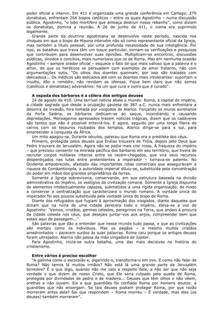 poder oficial a intervir. Em 411 é organizada uma grande conferência em Cartago; 279
donatistas, enfrentam 264 bispos católicos – entre os quais Agostinho – numa discussão
pública. Agostinho, "o lobo mortífero que ameaça destruir nosso rebanho", como diziam
os donatistas, domina a reunião. A 26 de junho de 411, o cisma era suprimido
legalmente.
Grande parte da doutrina agostiniana se desenvolve neste período, nascida nos
choques em que o bispo de Hipona intervém não só como representante oficial da Igreja,
mas também a título pessoal, por uma profunda necessidade de sua inteligência. Por
isso, as batalhas que trava têm um toque particular, tornam-se verificações e pesquisas
que contribuem para desenvolver suas opiniões. Multiplicam-se encontros, discussões
públicas, sínodos e concílios, mais numerosos que os de Roma. Mas em nenhuma ocasião
Agostinho – sempre orador oficial – esquece o fato de que mais valioso que a palavra é o
amor, de que os heréticos se persuadem com exemplos de amor fraterno, não com
argumentações sutis. "Os olhos dos doentes queimam, por isso são tratados com
delicadeza... Os médicos são delicados até com os doentes mais intolerantes: suportam o
insulto, dão o remédio, não revidam as ofensas. Fique bem claro que não somos
(católicos e donatistas) adversários: há um que cura e outro que é curado".
A espada dos bárbaros é a cólera dos antigos deuses
24 de agosto de 410. Uma terrível notícia abala o mundo: Roma, a capital do império,
a cidade sagrada que desde a ocupação gaulesa de 387 a.C. nunca mais enfrentara a
desonra da invasão, fora tomada por visigodos de Alarico. Forçando os muros aurelianos
da Porta Salária, os bárbaros dedicam-se ao saque, incendiando e causando
depredações. Mensageiros apressados trazem notícias trágicas, dizem que os cadáveres
são tantos que não é possível enterrá-los. E agora, seguido por uma longa fileira de
carros com os tesouros roubados dos templos, Alarico dirige-se para o sul, para
empreender a conquista da África.
Um mito apagou-se. Durante séculos, pareceu que Roma era a predileta dos céus.
Primeiro, protegida pelos deuses que Enéias trouxera de Tróia, depois pelo Deus que
Pedro trouxera de Jerusalém. Agora não se podia mais crer nisso. A fraqueza do império
– que precisou consentir na entrada pacífica dos bárbaros em seu território, que tivera de
recrutar corpos militares inteiros entre os recém-chegados, que vira seus recursos
desperdiçados nas lutas entre pretendentes a imperador – tornava-se patente. No
Ocidente empobrecido, afastado das importantes rotas comerciais que asseguravam a
riqueza de Constantinopla, a autoridade imperial diluiu-se, substituída pela concentração
do poder em mãos dos grandes proprietários de terras.
Somente a Igreja sobreviveria, conservando, em sua estrutura baseada na divisão
administrativa do império, os vestígios da civilização romana. Somente a Igreja dispunha
de elementos intelectualmente capazes, submetidos a uma rígida organização, de modo
a conservar a centralização que caracterizara o mundo romano. A vontade única do
imperador foi aos poucos substituída pela vontade única do bispo de Roma.
Diante dos refugiados que fugiam à aproximação dos visigodos, diante daqueles que
diziam que na ruína de uma cidade perecera todo o império, eleva-se a voz de
Agostinho: "Vamos, cristãos, germes celestes, peregrinos na Terra, que andais à procura
da cidade celeste nos céus, que desejais juntar-vos aos anjos, compreendei bem que
estais aqui de passagem..."
São palavras que dão a entender que nesse mundo tudo passa, e que as civilizações
são mortais como os indivíduos. Mas os pagãos – e mesmo muitos cristãos
amedrontados – parecem surdos às suas palavras. Roma caiu porque os antigos deuses
foram ultrajados. Alarico não passa da mão vingadora de Júpiter.
Para Agostinho, inicia-se outra batalha, uma das mais decisivas na história do
cristianismo.
Entre vários é preciso escolher
"A galinha come o escorpião e, digerindo-o, transforma-o em ovo. E como não falar de
Roma? Não temos lá muitos irmãos? Não está lá uma grande parte da Jerusalém
terrestre? É o que digo, quando não me calo a respeito dela, a não ser que não seja
verdade o que dizem de nosso Cristo, que Ele seria culpado pela queda de Roma,
protegida por divindades de pedra e de madeira... Deuses que têm olhos e não vêem,
orelhas e não ouvem. Eis a que guardiões foi confiada Roma por homens doutos: a
guardiões que não enxergam. Se tais deuses podiam proteger Roma, por que razão
morreram antes dela? Sei que respondem – Roma morreu – É verdade, mas eles (os
deuses) também morreram".

 