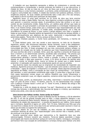 O trabalho em que Agostinho apresenta a defesa do cristianismo e convida seus
contemporâneos a compreender o sentido profundo da história é a sua obra-prima, A
Cidade de Deus. Já não se trata de um reino de Deus que sucede à vida terrena. A
cidade de Deus e a dos homens coexistem: a primeira, antes simbolizada por Jerusalém,
é agora a comunidade dos cristãos. A cidade dos homens tem poderes políticos, moral e
exigências próprias. As duas cidades permanecerão lado a lado até o fim dos tempos,
mas depois a divina triunfará para participar da eternidade.
Agostinho levou 13 anos para escrever os 22 livros da obra que teria enorme
influência em toda a Idade Média. Para ele, Deus legitima a própria existência do poder,
sem garantir o exercício concreto deste. A providência divina não confere a um ato o
caráter de ato moralmente cristão. Desta forma, um católico pode afirmar que nada se
faz sem Deus, do qual procedem o princípio de autoridade e a orientação misteriosa dos
fatos. E ao mesmo tempo, pode evitar que o cristianismo seja responsabilizado por este
ou aquele acontecimento particular. O cristão pode, simultaneamente, ver a mão da
providência na queda de Roma, e lutar contra o perigo bárbaro com todo o coração e
todas as suas forças. A filosofia política de Agostinho é uma filosofia de tempos difíceis, e
serviu admiravelmente aos objetivos de seu autor, destruindo a argumentação dos
polemistas pagãos. "Roma não é eterna, porque só Deus é eterno".
O perigo imediato passara, a morte havia paralisado, em Consenza, a marcha de
Alarico.
O chefe bárbaro jazia, com seu cavalo e seus tesouros, no leito do rio Busento.
Agostinho, porém, não encontrava descanso. Novas heresias, como a dos pelagianos,
pretendiam afastar do cristianismo todo o elemento sobrenatural, ameaçavam a
comunidade dos fiéis. O bispo prossegue em sua luta, procurando sempre antepor os
argumentos do coração aos da razão. As palavras que mais freqüentemente aparecem
em seus escritos são amor e caridade. Amor, para ele, significa o conjunto de forças que
leva o homem a um determinado caminho, escolhido pela consciência. "Há amores que
devem ser amados, e amores que não devem ser amados". Para Agostinho, o
conhecimento abrange o homem inteiro, mente e coração. A alma é uma substância
dotada de razão e apta para governar o corpo. A fé serve de ponto de partida para
colocar a mente na direção certa, marca os limites do campo que a razão deverá
preencher. A realização vem quando se compreende aquilo em que se acredita.
Sua doutrina nasce nos estudos que se originaram da necessidade de responder aos
heréticos. Agostinho procura uma filosofia – que ele entende como sendo o caminho para
a felicidade – capaz de englobar o cristianismo e a salvação. Adota algumas posições dos
seguidores de Platão, como a concepção de dois níveis de conhecimento – um através
dos sentidos, e outro percebido unicamente pela razão. E junta-lhes a figura de Cristo.
Com esses elementos iniciais ergue um edifício filosófico que muito influenciaria o
pensamento ocidental e que, em alguns aspectos, conserva ainda hoje toda a sua força
polêmica.
Muitas vezes, porém, ao desenvolver uma idéia, interrompe o raciocínio para deixar
fugir um grito de amor a Deus: "Ó Senhor, amo-Te. Tu me estremeceste meu coração
com a palavra e fizeste nascer o amor por Ti. Tarde Te amei, ó Beleza tão antiga e tão
nova, tarde Te amei...
Tocaste-me, e ardo de desejo de alcançar Tua paz". Mesclavam-se nele o polemista
inimigo das heresias, o administrador dos recursos da Igreja e o místico, que escolhera,
tantos anos atrás, uma vida de recolhimento.
Uma árvore tem folhas verdes. Como serão os frutos?
"Agostinho, vida", é o grito que ressoa na Basílica da Paz de Hipona, a 26 de setembro
de 426. É um dia de grande emoção para os fiéis: o bispo Agostinho designa o seu
sucessor na pessoa do Padre Heráclio. Repete-se, depois de trinta anos, uma cena que os
habitantes da cidade não esqueceram – a escolha de Agostinho por Valério. Como aquele
que o nomeara, Agostinho é agora um velho. Tem 72 anos. Relembra aos fiéis que uma
vez exprimira o desejo de ter cinco dias livres por semana para poder escrever e rever as
obras que de todos os lugares lhe solicitavam.
Nascem, depois de um ano de trabalho, os dois volumes de Retratações, que
comentam dezenas de obras. Sua "especialização" como escritor não o impede, porém,
de continuar a se dirigir ao povo.
Durante quarenta anos, desde que reencontrou a fé, Agostinho teve sua vida
sobrecarregada. Primeiro constrói seu mosteiro. Torna-se depois sacerdote e bispo,
encarregado até mesmo de distribuir justiça em nome do império. Conseguiu, entretanto,
permanecer fiel à sua vocação de contemplativo e arranjou tempo para realizar uma obra

 