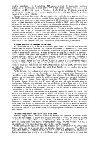 literária gigantesca – 113 trabalhos, 224 cartas e mais de quinhentos sermões.
Excetuadas as Confissões, escritas entre 397 e 398, foram precisos vinte anos para
completar os 15 livros sobre a Trindade. O De Doctrina Christiana, depois de
parcialmente escrito, teve de aguardar quase trinta anos até que Agostinho pudesse
cuidar da terça parte restante.
Poucos escritores do passado são conhecidos tão detalhadamente quanto ele. Se as
Confissões revelam até mesmo os recantos de sua alma, os discursos que pronunciou em
quarenta anos mostram-no sob outros aspectos. É fácil imaginá-lo com sua voz, que a
idade tornava apagada, usando uma linguagem direta e fácil, muito diferente das
sutilezas de seus escritos. O antigo mestre de eloqüência consegue transmitir e adaptar
os conceitos mais abstratos às exigências e à capacidade do auditório.
Falava duas vezes por semana na Igreja da Paz. Em certa ocasião, explicando São
João aos fiéis, ficou tão entusiasmado que pregou durante cinco dias consecutivos,
constantemente aplaudido. Mas o bispo não alimentava ilusões: "Vossos louvores são
folhas de árvore ; gostaria de ver os frutos". Muitas vezes lamentou a distância entre o
seu pensamento, sua fé e amor a Deus, e as palavras que proferia. "...Entretanto, a
atenção dos que me escutam prova-me que meu modo de falar não é tão frio quanto
possa parecer-me; pelo seu interesse compreendo que tiram dele algum proveito..."
O lugar do pastor é à frente do rebanho
Na primavera de 429, a África é dominada pelo terror. Chamados por Bonifácio,
comandante do exército imperial, os vândalos atravessam o Mediterrâneo. Vêm como
amigos. No entanto, passados poucos meses, o general é obrigado a empunhar as armas
contra os soldados de Genserico. O Bispo de Hipona dirige palavras severas a Bonifácio:
"Olha a África, olha como está devastada.. Ninguém teria pensado ou suposto que o
célebre Bonifácio, aquele que de simples tribuno, com poucos soldados, vencendo e
destruindo toda resistência, conseguiu pacificar todas estas populações, teria se
sujeitados aos bárbaros, que com tamanha audácia devastam e saqueiam tantas regiões
outrora povoadas... Eu, que estou atento às últimas causas, sei quantos males a África
sofre por causa dos pecados de seus habitantes; mas não quisera que tu estivesses entre
os malvados e iníquos; por causa dos quais Deus flagela os que escolhe com penas
temporais..."
Tarde demais. Os vândalos eram piores inimigos que os visigodos de Alarico. Seu
nome tornou-se sinônimo de destruição e morte. Em poucos dias devastaram a
Mauritânia, e em seguida a Numídia. Apesar dos esforços de Bonifácio, os bárbaros
tornaram-se donos de todo o país. As legiões romanas dominavam apenas três cidades:
Cartago, Cirta e Hipona. Nesta última, mais bem fortificada, Bonifácio prepara a
derradeira defesa. Agostinho, aos 75 anos, vê que não há mais salvação para os
hiponenses. Embora, nas amargas horas de desânimo, peça a Deus que o tire deste
mundo, torna-se, como fizera vinte anos antes em relação aos refugiados de Roma, o
organizados do auxílio aos fugitivos. Torna-se a voz da África, a testemunha mais
categorizada do fim da latinidade no continente.
Data desses dias uma das últimas cartas escritas a Honorato, bispo de Thiabe, para
lembrar que ao pastor de almas não é permitido fugir ante os perigos, e que o lugar dos
bispos é à frente dos fiéis, até o fim: "...não devemos, por causa desses males incertos,
cometer a culpa certa de abandonar nosso povo. Daí, adviria a ele grande mal, não
quanto às coisas desta vida, mas da outra, que merece ser procurada com maior
diligência e solicitude... Temamos que se extingam, abandonadas por nós, as pedras
vivas, mais que a obra do incêndio que queima a estrutura de nossos edifícios terrenos.
Temamos a morte dos membros do Corpo de Cristo, privados do alimento espiritual,
mais que as torturas a que a ferocidade dos inimigos poderia submeter os membros do
nosso corpo..."
Todo conhecimento reside em Deus e na alma
Catorze longos meses resistiria Hipona ao assédio dos vândalos. A cidade estava
repleta de refugiados, a quem era preciso alimentar e vestir. Ao inimigo externo
juntavam-se a carestia, a fome e as epidemias. Agostinho só podia oferecer a toda essa
gente as suas preces. "Vós dizeis – Desgraçados de nós, o mundo morrerá. Mas ouvi a
palavra: Céu e Terra passarão, mas a palavra de Deus não passará".
Muitos começaram a julgá-lo capaz de milagres. Certo dia trouxeram-lhe uma pessoa
doente, para que ele a curasse com sua benção. Agostinho respondeu: "Meu filho, se
tivesse tais poderes, começaria por curar a mim mesmo". Sua doença durou poucos dias.
Quando percebeu que a morte se avizinhava, pediu que o deixassem só, para que

 