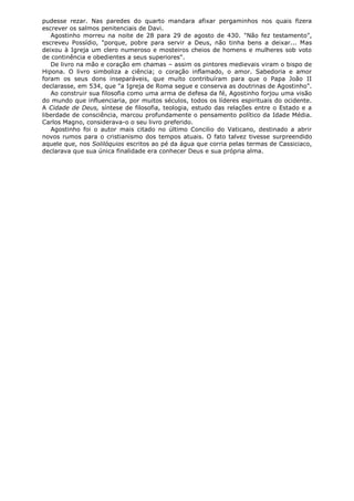 pudesse rezar. Nas paredes do quarto mandara afixar pergaminhos nos quais fizera
escrever os salmos penitenciais de Davi.
Agostinho morreu na noite de 28 para 29 de agosto de 430. "Não fez testamento",
escreveu Possídio, "porque, pobre para servir a Deus, não tinha bens a deixar... Mas
deixou à Igreja um clero numeroso e mosteiros cheios de homens e mulheres sob voto
de continência e obedientes a seus superiores".
De livro na mão e coração em chamas – assim os pintores medievais viram o bispo de
Hipona. O livro simboliza a ciência; o coração inflamado, o amor. Sabedoria e amor
foram os seus dons inseparáveis, que muito contribuíram para que o Papa João II
declarasse, em 534, que "a Igreja de Roma segue e conserva as doutrinas de Agostinho".
Ao construir sua filosofia como uma arma de defesa da fé, Agostinho forjou uma visão
do mundo que influenciaria, por muitos séculos, todos os líderes espirituais do ocidente.
A Cidade de Deus, síntese de filosofia, teologia, estudo das relações entre o Estado e a
liberdade de consciência, marcou profundamente o pensamento político da Idade Média.
Carlos Magno, considerava-o o seu livro preferido.
Agostinho foi o autor mais citado no último Concilio do Vaticano, destinado a abrir
novos rumos para o cristianismo dos tempos atuais. O fato talvez tivesse surpreendido
aquele que, nos Solilóquios escritos ao pé da água que corria pelas termas de Cassiciaco,
declarava que sua única finalidade era conhecer Deus e sua própria alma.

 