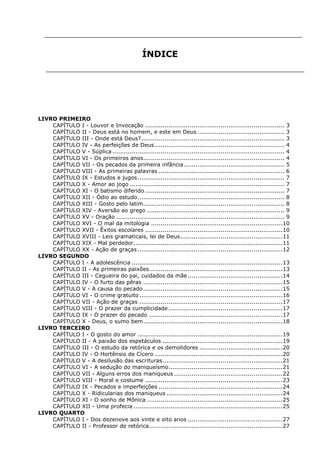 ÍNDICE

LIVRO PRIMEIRO
CAPÍTULO I - Louvor e Invocação ........................................................................ 3
CAPÍTULO II - Deus está no homem, e este em Deus ............................................. 3
CAPÍTULO III - Onde está Deus? .......................................................................... 3
CAPÍTULO IV - As perfeições de Deus ................................................................... 4
CAPÍTULO V - Súplica ......................................................................................... 4
CAPÍTULO VI - Os primeiros anos......................................................................... 4
CAPÍTULO VII - Os pecados da primeira infância .................................................... 5
CAPÍTULO VIII - As primeiras palavras ................................................................. 6
CAPÍTULO IX - Estudos e jugos ............................................................................ 7
CAPÍTULO X - Amor ao jogo ................................................................................ 7
CAPÍTULO XI - O batismo diferido ........................................................................ 7
CAPÍTULO XII - Ódio ao estudo ............................................................................ 8
CAPÍTULO XIII - Gosto pelo latim ......................................................................... 8
CAPÍTULO XIV - Aversão ao grego ....................................................................... 9
CAPÍTULO XV - Oração ....................................................................................... 9
CAPÍTULO XVI - O mal da mitologia .................................................................... 10
CAPÍTULO XVII - Êxitos escolares ....................................................................... 10
CAPÍTULO XVIII - Leis gramaticais, lei de Deus ..................................................... 11
CAPÍTULO XIX - Mal perdedor ............................................................................. 11
CAPÍTULO XX - Ação de graças ........................................................................... 12
LIVRO SEGUNDO
CAPÍTULO I - A adolescência .............................................................................. 13
CAPÍTULO II - As primeiras paixões..................................................................... 13
CAPÍTULO III - Cegueira do pai, cuidados da mãe ................................................. 14
CAPÍTULO IV - O furto das pêras ........................................................................ 15
CAPÍTULO V - A causa do pecado ........................................................................ 15
CAPÍTULO VI - O crime gratuito .......................................................................... 16
CAPÍTULO VII - Ação de graças .......................................................................... 17
CAPÍTULO VIII - O prazer da cumplicidade ........................................................... 17
CAPÍTULO IX - O prazer do pecado ..................................................................... 17
CAPÍTULO X - Deus, o sumo bem ........................................................................ 18
LIVRO TERCEIRO
CAPÍTULO I - O gosto do amor ........................................................................... 19
CAPÍTULO II - A paixão dos espetáculos .............................................................. 19
CAPÍTULO III - O estudo da retórica e os demolidores ........................................... 20
CAPÍTULO IV - O Hortênsio de Cícero .................................................................. 20
CAPÍTULO V - A desilusão das escrituras .............................................................. 21
CAPÍTULO VI - A sedução do maniqueísmo........................................................... 21
CAPÍTULO VII - Alguns erros dos maniqueus ........................................................ 22
CAPÍTULO VIII - Moral e costume ....................................................................... 23
CAPÍTULO IX - Pecados e imperfeições ................................................................ 24
CAPÍTULO X - Ridicularias dos maniqueus ............................................................ 24
CAPÍTULO XI - O sonho de Mônica ...................................................................... 25
CAPÍTULO XII - Uma profecia ............................................................................. 25
LIVRO QUARTO
CAPÍTULO I - Dos dezenove aos vinte e oito anos ................................................. 27
CAPÍTULO II - Professor de retórica ..................................................................... 27

 