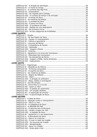 CAPÍTULO III - A atração da astrologia ................................................................ 28
CAPÍTULO IV - A morte do amigo ........................................................................ 28
CAPÍTULO V - O conforto das lágrimas................................................................. 29
CAPÍTULO VI - Inconsolável ............................................................................... 29
CAPÍTULO VII - De Tagaste para Cartago ............................................................. 30
CAPÍTULO VIII - O consolo do tempo e da amizade ............................................... 30
CAPÍTULO IX - O amigo de Deus ......................................................................... 31
CAPÍTULO X - As mentiras da beleza ................................................................... 31
CAPÍTULO XI - A verdade de Deus ...................................................................... 31
CAPÍTULO XII - O amor em Deus ........................................................................ 32
CAPÍTULO XIII - O problema do belo ................................................................... 32
CAPÍTULO XIV - Razões de uma dedicatória ......................................................... 33
CAPÍTULO XV - Os primeiros livros ...................................................................... 33
CAPÍTULO XVI - As dez categorias de Aristóteles .................................................. 34
LIVRO QUINTO
CAPÍTULO I - Oração ......................................................................................... 36
CAPÍTULO II - Os que fogem de Deus .................................................................. 36
CAPÍTULO III - Fausto e o maniqueísmo .............................................................. 36
CAPÍTULO IV - Ciência e ignorância ..................................................................... 37
CAPÍTULO V - Loucuras de Manes ....................................................................... 38
CAPÍTULO VI - A eloqüência de Fausto ................................................................ 38
CAPÍTULO VII - Desilusão .................................................................................. 39
CAPÍTULO VIII - Viagem a Roma ........................................................................ 40
CAPÍTULO IX - Enfermo ..................................................................................... 41
CAPÍTULO X - Agostinho e os erros dos maniqueus ............................................... 41
CAPÍTULO XI - Desculpas dos maniqueus ............................................................. 42
CAPÍTULO XII - Os estudantes de Roma .............................................................. 43
CAPÍTULO XIII - Viagem a Milão, Santo Ambrosio ................................................. 43
CAPÍTULO XIV - Catecúmeno.............................................................................. 43
LIVRO SEXTO
CAPÍTULO I - Esperanças ................................................................................... 45
CAPÍTULO II - Obediência de Mônica ................................................................... 45
CAPÍTULO III - Primeiras conquistas.................................................................... 46
CAPÍTULO IV - O espírito da letra ........................................................................ 47
CAPÍTULO V - Os mistérios da Bíblia .................................................................... 47
CAPÍTULO VI - Alegria de bêbado ........................................................................ 48
CAPÍTULO VII - Alípio ........................................................................................ 49
CAPÍTULO VIII - A atração do anfiteatro .............................................................. 49
CAPÍTULO IX - Alípio, ladrão a contragosto .......................................................... 50
CAPÍTULO X - Os três amigos ............................................................................. 51
CAPÍTULO XI - Entre Deus e o mundo ................................................................. 51
CAPÍTULO XII - Casar ou não? ............................................................................ 52
CAPÍTULO XIII - O pedido de casamento.............................................................. 53
CAPÍTULO XIV - Um projeto desfeito ................................................................... 53
CAPÍTULO XV - A separação da amante ............................................................... 53
CAPÍTULO XVI - A aproximação de Deus .............................................................. 54
LIVRO SÉTIMO
CAPÍTULO I - A idéia de Deus ............................................................................. 55
CAPÍTULO II - Objeção contra o maniqueísmo ...................................................... 56
CAPÍTULO III - Deus e o mal .............................................................................. 56
CAPÍTULO IV - A substância de Deus ................................................................... 57
CAPÍTULO V - A ORIGEM DO MAL ....................................................................... 57
CAPÍTULO VI - O absurdo dos horóscopos ............................................................ 58
CAPÍTULO VII - Ainda a origem do mal ................................................................ 59
CAPÍTULO VIII - A piedade de Deus .................................................................... 59
CAPÍTULO IX - Agostinho e o neo-platonismo ....................................................... 60
CAPÍTULO X - A descoberta de Deus ................................................................... 61
CAPÍTULO XI - Deus e as criaturas ...................................................................... 61
CAPÍTULO XII - O mal e o bem da criação ............................................................ 61
CAPÍTULO XIII - Os louvores da criação ............................................................... 62
CAPÍTULO XIV - Recapitulação ............................................................................ 62
CAPÍTULO XV - Deus e a criação ......................................................................... 62
CAPÍTULO XVI - Onde está o mal ........................................................................ 63

 