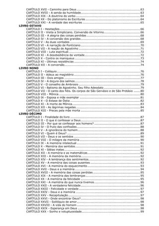 CAPÍTULO XVII - Caminho para Deus .................................................................. 63
CAPÍTULO XVIII - A senda da humildade.............................................................. 63
CAPÍTULO XIX - A doutrina do verbo ................................................................... 64
CAPÍTULO XX - Do platonismo às Escrituras ......................................................... 64
CAPÍTULO XXI - A verdade das escrituras ............................................................ 65
LIVRO OITAVO
CAPÍTULO I - Hesitações .................................................................................... 66
CAPÍTULO II - Visita a Simpliciano. Conversão de Vitorino...................................... 66
CAPÍTULO III - A alegria das coisas perdidas ........................................................ 68
CAPÍTULO IV - A conversão dos grandes .............................................................. 68
CAPÍTULO V - As duas vontades ......................................................................... 69
CAPÍTULO VI - A narração de Ponticiano .............................................................. 70
CAPÍTULO VII - A reação de Agostinho ................................................................ 71
CAPÍTULO VIII - Luta espiritual ........................................................................... 72
CAPÍTULO XI - A desobediência da vontade .......................................................... 72
CAPÍTULO X - Contra os maniqueus .................................................................... 73
CAPÍTULO XI - Últimas resistências ..................................................................... 74
CAPÍTULO XII - A conversão............................................................................... 74
LIVRO NONO
CAPÍTULO I - Colóquio ....................................................................................... 76
CAPÍTULO II - Adeus ao magistério ..................................................................... 76
CAPÍTULO III - Dois amigos ............................................................................... 77
CAPÍTULO IV - A doçura dos salmos .................................................................... 78
CAPÍTULO V - O conselho de Ambrosio ................................................................ 79
CAPÍTULO VI - Batismo de Agostinho. Seu filho Adeodato ...................................... 79
CAPÍTULO VII - O canto dos fiéis. Os corpos de São Gervásio e de São Protásio ....... 80
CAPÍTULO VIII - Mônica ..................................................................................... 80
CAPÍTULO IX - Esposa e mãe exemplar ............................................................... 81
CAPÍTULO X - O êxtase de Óstia ......................................................................... 82
CAPÍTULO XI - A morte de Mônica ....................................................................... 83
CAPÍTULO XII - As lágrimas negadas ................................................................... 84
CAPÍTULO XIII - Preces pela mãe morta .............................................................. 85
LIVRO DÉCIMO
CAPÍTULO I - Finalidade do livro ......................................................................... 87
CAPÍTULO II - O que é confessar a Deus .............................................................. 87
CAPÍTULO III - Por que se confessar aos homens? ................................................ 87
CAPÍTULO IV - O fruto das confissões .................................................................. 88
CAPÍTULO V - A ignorância do homem ................................................................. 88
CAPÍTULO VI - Quem é Deus? ............................................................................ 89
CAPÍTULO VII - Deus e os sentidos ..................................................................... 90
CAPÍTULO VIII - O milagre da memória ............................................................... 90
CAPÍTULO IX - A memória intelectual .................................................................. 91
CAPÍTULO X - Memória dos sentidos .................................................................... 91
CAPÍTULO XI - Idéias inatas ............................................................................... 92
CAPÍTULO XII - A memória e as matemáticas ....................................................... 92
CAPÍTULO XIII - A memória da memória.............................................................. 92
CAPÍTULO XIV - A lembrança dos sentimentos ...................................................... 92
CAPÍTULO XV - A memória das coisas ausentes .................................................... 93
CAPÍTULO XVI - A memória do esquecimento ....................................................... 93
CAPÍTULO XVII - Deus e a memória .................................................................... 94
CAPÍTULO XVIII - A memória das coisas perdidas ................................................. 95
CAPÍTULO XIX - A memória das lembranças ......................................................... 95
CAPÍTULO XX - A memória da felicidade .............................................................. 95
CAPÍTULO XXI - A memória do que nunca tivemos ................................................ 96
CAPÍTULO XXII - A verdadeira felicidade .............................................................. 96
CAPÍTULO XXIII - Felicidade e verdade ................................................................ 97
CAPÍTULO XXIV - Deus e a memória ................................................................... 97
CAPÍTULO XXV - Recapitulação ........................................................................... 97
CAPÍTULO XXVI - Onde encontrar Deus? .............................................................. 98
CAPÍTULO XXVII - Solilóquio de amor .................................................................. 98
CAPÍTULO XXVIII - A vida do homem .................................................................. 98
CAPÍTULO XXIX - Esperança em Deus ................................................................. 98
CAPÍTULO XXX - Sonho e voluptuosidade ............................................................. 99

 