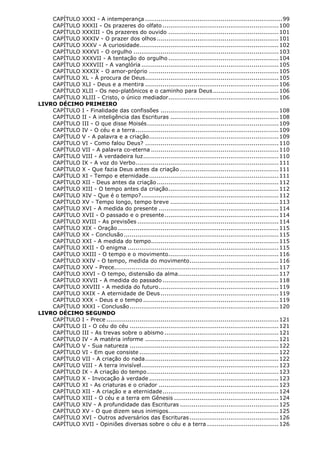 CAPÍTULO XXXI - A intemperança ....................................................................... 99
CAPÍTULO XXXII - Os prazeres do olfato ............................................................ 100
CAPÍTULO XXXIII - Os prazeres do ouvido ......................................................... 101
CAPÍTULO XXXIV - O prazer dos olhos ............................................................... 101
CAPÍTULO XXXV - A curiosidade........................................................................ 102
CAPÍTULO XXXVI - O orgulho ........................................................................... 103
CAPÍTULO XXXVII - A tentação do orgulho ......................................................... 104
CAPÍTULO XXXVIII - A vanglória ....................................................................... 105
CAPÍTULO XXXIX - O amor-próprio ................................................................... 105
CAPÍTULO XL - À procura de Deus..................................................................... 105
CAPÍTULO XLI - Deus e a mentira ..................................................................... 106
CAPÍTULO XLII - Os neo-platônicos e o caminho para Deus .................................. 106
CAPÍTULO XLIII - Cristo, o único mediador ......................................................... 106
LIVRO DÉCIMO PRIMEIRO
CAPÍTULO I - Finalidade das confissões ............................................................. 108
CAPÍTULO II - A inteligência das Escrituras ........................................................ 108
CAPÍTULO III - O que disse Moisés .................................................................... 109
CAPÍTULO IV - O céu e a terra .......................................................................... 109
CAPÍTULO V - A palavra e a criação ................................................................... 109
CAPÍTULO VI - Como falou Deus? ..................................................................... 110
CAPÍTULO VII - A palavra co-eterna .................................................................. 110
CAPÍTULO VIII - A verdadeira luz ...................................................................... 110
CAPÍTULO IX - A voz do Verbo .......................................................................... 111
CAPÍTULO X - Que fazia Deus antes da criação ................................................... 111
CAPÍTULO XI - Tempo e eternidade ................................................................... 111
CAPÍTULO XII - Deus antes da criação ............................................................... 112
CAPÍTULO XIII - O tempo antes da criação ......................................................... 112
CAPÍTULO XIV - Que é o tempo? ....................................................................... 112
CAPÍTULO XV - Tempo longo, tempo breve ........................................................ 113
CAPÍTULO XVI - A medida do presente .............................................................. 114
CAPÍTULO XVII - O passado e o presente ........................................................... 114
CAPÍTULO XVIII - As previsões ......................................................................... 114
CAPÍTULO XIX - Oração ................................................................................... 115
CAPÍTULO XX - Conclusão ................................................................................ 115
CAPÍTULO XXI - A medida do tempo.................................................................. 115
CAPÍTULO XXII - O enigma .............................................................................. 115
CAPÍTULO XXIII - O tempo e o movimento ......................................................... 116
CAPÍTULO XXIV - O tempo, medida do movimento .............................................. 116
CAPÍTULO XXV - Prece..................................................................................... 117
CAPÍTULO XXVI - O tempo, distensão da alma .................................................... 117
CAPÍTULO XXVII - A medida do passado ............................................................ 118
CAPÍTULO XXVIII - A medida do futuro .............................................................. 119
CAPÍTULO XXIX - A eternidade de Deus ............................................................. 119
CAPÍTULO XXX - Deus e o tempo ...................................................................... 119
CAPÍTULO XXXI - Conclusão ............................................................................. 120
LIVRO DÉCIMO SEGUNDO
CAPÍTULO I - Prece ......................................................................................... 121
CAPÍTULO II - O céu do céu ............................................................................. 121
CAPÍTULO III - As trevas sobre o abismo ........................................................... 121
CAPÍTULO IV - A matéria informe ..................................................................... 121
CAPÍTULO V - Sua natureza ............................................................................. 122
CAPÍTULO VI - Em que consiste ........................................................................ 122
CAPÍTULO VII - A criação do nada ..................................................................... 122
CAPÍTULO VIII - A terra invisível ....................................................................... 123
CAPÍTULO IX - A criação do tempo .................................................................... 123
CAPÍTULO X - Invocação à verdade ................................................................... 123
CAPÍTULO XI - As criaturas e o criador .............................................................. 123
CAPÍTULO XII - A criação e a eternidade ............................................................ 124
CAPÍTULO XIII - O céu e a terra em Gênesis ...................................................... 124
CAPÍTULO XIV - A profundidade das Escrituras ................................................... 125
CAPÍTULO XV - O que dizem seus inimigos ......................................................... 125
CAPÍTULO XVI - Outros adversários das Escrituras .............................................. 126
CAPÍTULO XVII - Opiniões diversas sobre o céu e a terra ..................................... 126

 