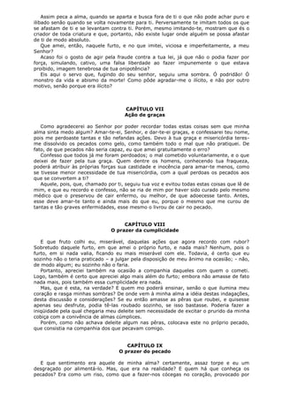 Assim peca a alma, quando se aparta e busca fora de ti o que não pode achar puro e
ilibado senão quando se volta novamente para ti. Perversamente te imitam todos os que
se afastam de ti e se levantam contra ti. Porém, mesmo imitando-te, mostram que és o
criador de toda criatura e que, portanto, não existe lugar onde alguém se possa afastar
de ti de modo absoluto.
Que amei, então, naquele furto, e no que imitei, viciosa e imperfeitamente, a meu
Senhor?
Acaso foi o gosto de agir pela fraude contra a tua lei, já que não o podia fazer por
força, simulando, cativo, uma falsa liberdade ao fazer impunemente o que estava
proibido, imagem tenebrosa de tua onipotência?
Eis aqui o servo que, fugindo do seu senhor, seguiu uma sombra. Ó podridão! Ó
monstro da vida e abismo da morte! Como pôde agradar-me o ilícito, e não por outro
motivo, senão porque era ilícito?

CAPÍTULO VII
Ação de graças
Como agradecerei ao Senhor por poder recordar todas estas coisas sem que minha
alma sinta medo algum? Amar-te-ei, Senhor, e dar-te-ei graças, e confessarei teu nome,
pois me perdoaste tantas e tão nefandas ações. Devo à tua graça e misericórdia teresme dissolvido os pecados como gelo, como também todo o mal que não pratiquei. De
fato, de que pecados não seria capaz, eu que amei gratuitamente o erro?
Confesso que todos já me foram perdoados; o mal cometido voluntariamente, e o que
deixei de fazer pela tua graça. Quem dentre os homens, conhecendo tua fraqueza,
poderá atribuir às próprias forças sua castidade e inocência para amar-te menos, como
se tivesse menor necessidade de tua misericórdia, com a qual perdoas os pecados aos
que se convertem a ti?
Aquele, pois, que, chamado por ti, seguiu tua voz e evitou todas estas coisas que lê de
mim, e que eu recordo e confesso, não se ria de mim por haver sido curado pelo mesmo
médico que o preservou de cair enfermo, ou melhor, de que adoecesse tanto. Antes,
esse deve amar-te tanto e ainda mais do que eu, porque o mesmo que me curou de
tantas e tão graves enfermidades, esse mesmo o livrou de cair no pecado.
CAPÍTULO VIII
O prazer da cumplicidade
E que fruto colhi eu, miserável, daquelas ações que agora recordo com rubor?
Sobretudo daquele furto, em que amei o próprio furto, e nada mais? Nenhum, pois o
furto, em si nada valia, ficando eu mais miserável com ele. Todavia, é certo que eu
sozinho não o teria praticado – a julgar pela disposição de meu ânimo na ocasião; - não,
de modo algum; eu sozinho não o faria.
Portanto, apreciei também na ocasião a companhia daqueles com quem o cometi.
Logo, também é certo que apreciei algo mais além do furto; embora não amasse de fato
nada mais, pois também essa cumplicidade era nada.
Mas, que é esta, na verdade? E quem mo poderá ensinar, senão o que ilumina meu
coração e rasga minhas sombras? De onde vem à minha alma a idéia destas indagações,
desta discussão e considerações? Se eu então amasse as pêras que roubei, e quisesse
apenas seu desfrute, podia tê-las roubado sozinho, se isso bastasse. Poderia fazer a
iniqüidade pela qual chegaria meu deleite sem necessidade de excitar o prurido da minha
cobiça com a conivência de almas cúmplices.
Porém, como não achava deleite algum nas pêras, colocava este no próprio pecado,
que consistia na companhia dos que pecavam comigo.
CAPÍTULO IX
O prazer do pecado
E que sentimento era aquele de minha alma? certamente, assaz torpe e eu um
desgraçado por alimentá-lo. Mas, que era na realidade? E quem há que conheça os
pecados? Era como um riso, como que a fazer-nos cócegas no coração, provocado por

 