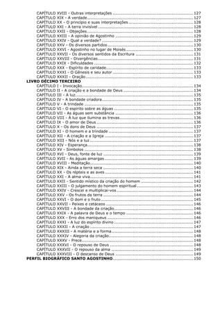 CAPÍTULO XVIII - Outras interpretações ............................................................ 127
CAPÍTULO XIX - A verdade ............................................................................... 127
CAPÍTULO XX - O princípio e suas interpretações ................................................ 128
CAPÍTULO XXI - A terra invisível ....................................................................... 128
CAPÍTULO XXII - Objeções ............................................................................... 128
CAPÍTULO XXIII - A opinião de Agostinho .......................................................... 129
CAPÍTULO XXIV - Qual a verdade? .................................................................... 129
CAPÍTULO XXV - Os diversos partidos ................................................................ 130
CAPÍTULO XXVI - Agostinho no lugar de Moisés .................................................. 130
CAPÍTULO XXVII - Os diversos sentidos da Escritura ........................................... 131
CAPÍTULO XXVIII - Divergências ....................................................................... 131
CAPÍTULO XXIX - Dificuldades .......................................................................... 132
CAPÍTULO XXX - Espírito de caridade................................................................. 133
CAPÍTULO XXXI - O Gênesis e seu autor ............................................................ 133
CAPÍTULO XXXII - Oração ................................................................................ 133
LIVRO DÉCIMO TERCEIRO
CAPÍTULO I - Invocação................................................................................... 134
CAPÍTULO II - A criação e a bondade de Deus .................................................... 134
CAPÍTULO III - A luz........................................................................................ 135
CAPÍTULO IV - A bondade criadora .................................................................... 135
CAPÍTULO V - A trindade ................................................................................. 135
CAPÍTULO VI - O espírito sobre as águas ........................................................... 135
CAPÍTULO VII - As águas sem substância .......................................................... 136
CAPÍTULO VIII - À luz que ilumina as trevas ....................................................... 136
CAPÍTULO IX - O amor de Deus ........................................................................ 136
CAPÍTULO X - Os dons de Deus ........................................................................ 137
CAPÍTULO XI - O homem e a trindade ............................................................... 137
CAPÍTULO XII - A criação e a Igreja .................................................................. 137
CAPÍTULO XIII - Nós e a luz ............................................................................. 137
CAPÍTULO XIV - Esperança............................................................................... 138
CAPÍTULO XV - Símbolos ................................................................................. 138
CAPÍTULO XVI - Deus, fonte de luz ................................................................... 139
CAPÍTULO XVII - As águas amargas .................................................................. 139
CAPÍTULO XVIII - Meditação............................................................................. 140
CAPÍTULO XIX - Ainda a terra seca ................................................................... 140
CAPÍTULO XX - Os répteis e as aves .................................................................. 141
CAPÍTULO XXI - A alma viva............................................................................. 141
CAPÍTULO XXII - Sentido místico da criação do homem ....................................... 142
CAPÍTULO XXIII - O julgamento do homem espiritual .......................................... 143
CAPÍTULO XXIV - Crescei e multiplicai-vos ......................................................... 144
CAPÍTULO XXV - Os frutos da terra ................................................................... 144
CAPÍTULO XXVI - O dom e o fruto ..................................................................... 145
CAPÍTULO XXVII - Peixes e cetáceos ................................................................. 146
CAPÍTULO XXVIII - A bondade da criação ........................................................... 146
CAPÍTULO XXIX - A palavra de Deus e o tempo .................................................. 146
CAPÍTULO XXX - Erro dos maniqueus ................................................................ 146
CAPÍTULO XXXI - A luz do espírito divino ........................................................... 147
CAPÍTULO XXXII - A criação ............................................................................. 147
CAPÍTULO XXXIII - A matéria e a forma ............................................................. 148
CAPÍTULO XXXIV - Alegoria da criação............................................................... 148
CAPÍTULO XXXV - Prece ................................................................................... 148
CAPÍTULO XXXVI - O repouso de Deus .............................................................. 148
CAPÍTULO XXXVII - O repouso da alma ............................................................. 149
CAPÍTULO XXXVIII - O descanso de Deus .......................................................... 149
PERFIL BIOGRÁFICO SANTO AGOSTINHO ............................................................ 150

 