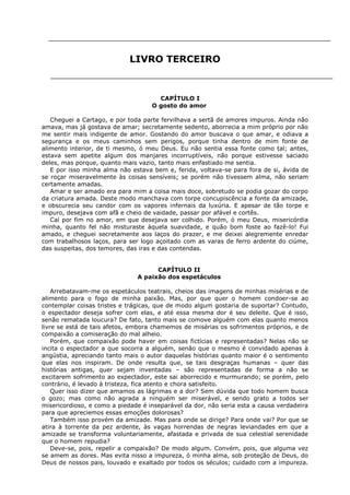 LIVRO TERCEIRO

CAPÍTULO I
O gosto do amor
Cheguei a Cartago, e por toda parte fervilhava a sertã de amores impuros. Ainda não
amava, mas já gostava de amar; secretamente sedento, aborrecia a mim próprio por não
me sentir mais indigente de amor. Gostando do amor buscava o que amar, e odiava a
segurança e os meus caminhos sem perigos, porque tinha dentro de mim fonte de
alimento interior, de ti mesmo, ó meu Deus. Eu não sentia essa fonte como tal; antes,
estava sem apetite algum dos manjares incorruptíveis, não porque estivesse saciado
deles, mas porque, quanto mais vazio, tanto mais enfastiado me sentia.
E por isso minha alma não estava bem e, ferida, voltava-se para fora de si, ávida de
se roçar miseravelmente às coisas sensíveis; se porém não tivessem alma, não seriam
certamente amadas.
Amar e ser amado era para mim a coisa mais doce, sobretudo se podia gozar do corpo
da criatura amada. Deste modo manchava com torpe concupiscência a fonte da amizade,
e obscurecia seu candor com os vapores infernais da luxúria. E apesar de tão torpe e
impuro, desejava com afã e cheio de vaidade, passar por afável e cortês.
Caí por fim no amor, em que desejava ser colhido. Porém, ó meu Deus, misericórdia
minha, quanto fel não misturaste àquela suavidade, e quão bom foste ao fazê-lo! Fui
amado, e cheguei secretamente aos laços do prazer, e me deixei alegremente enredar
com trabalhosos laços, para ser logo açoitado com as varas de ferro ardente do ciúme,
das suspeitas, dos temores, das iras e das contendas.
CAPÍTULO II
A paixão dos espetáculos
Arrebatavam-me os espetáculos teatrais, cheios das imagens de minhas misérias e de
alimento para o fogo de minha paixão. Mas, por que quer o homem condoer-se ao
contemplar coisas tristes e trágicas, que de modo algum gostaria de suportar? Contudo,
o espectador deseja sofrer com elas, e até essa mesma dor é seu deleite. Que é isso,
senão rematada loucura? De fato, tanto mais se comove alguém com elas quanto menos
livre se está de tais afetos, embora chamemos de misérias os sofrimentos próprios, e de
compaixão a comiseração do mal alheio.
Porém, que compaixão pode haver em coisas fictícias e representadas? Nelas não se
incita o espectador a que socorra a alguém, senão que o mesmo é convidado apenas à
angústia, apreciando tanto mais o autor daquelas histórias quanto maior é o sentimento
que elas nos inspiram. De onde resulta que, se tais desgraças humanas – quer das
histórias antigas, quer sejam inventadas – são representadas de forma a não se
excitarem sofrimento ao expectador, este sai aborrecido e murmurando; se porém, pelo
contrário, é levado à tristeza, fica atento e chora satisfeito.
Quer isso dizer que amamos as lágrimas e a dor? Sem dúvida que todo homem busca
o gozo; mas como não agrada a ninguém ser miserável, e sendo grato a todos ser
misericordioso, e como a piedade é inseparável da dor, não seria esta a causa verdadeira
para que apreciemos essas emoções dolorosas?
Também isso provém da amizade. Mas para onde se dirige? Para onde vai? Por que se
atira à torrente da pez ardente, às vagas horrendas de negras leviandades em que a
amizade se transforma voluntariamente, afastada e privada de sua celestial serenidade
que o homem repudia?
Deve-se, pois, repelir a compaixão? De modo algum. Convém, pois, que alguma vez
se amem as dores. Mas evita nisso a impureza, ó minha alma, sob proteção de Deus, do
Deus de nossos pais, louvado e exaltado por todos os séculos; cuidado com a impureza.

 
