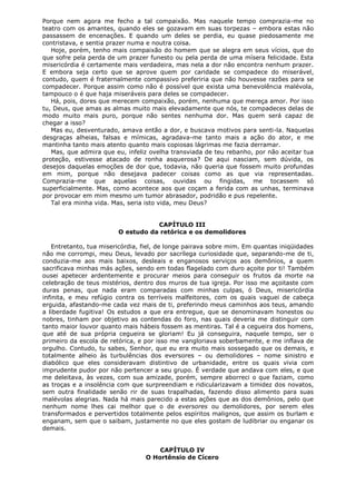 Porque nem agora me fecho a tal compaixão. Mas naquele tempo comprazia-me no
teatro com os amantes, quando eles se gozavam em suas torpezas – embora estas não
passassem de encenações. E quando um deles se perdia, eu quase piedosamente me
contristava, e sentia prazer numa e noutra coisa.
Hoje, porém, tenho mais compaixão do homem que se alegra em seus vícios, que do
que sofre pela perda de um prazer funesto ou pela perda de uma mísera felicidade. Esta
misericórdia é certamente mais verdadeira, mas nela a dor não encontra nenhum prazer.
E embora seja certo que se aprove quem por caridade se compadece do miserável,
contudo, quem é fraternalmente compassivo preferiria que não houvesse razões para se
compadecer. Porque assim como não é possível que exista uma benevolência malévola,
tampouco o é que haja miseráveis para deles se compadecer.
Há, pois, dores que merecem compaixão, porém, nenhuma que mereça amor. Por isso
tu, Deus, que amas as almas muito mais elevadamente que nós, te compadeces delas de
modo muito mais puro, porque não sentes nenhuma dor. Mas quem será capaz de
chegar a isso?
Mas eu, desventurado, amava então a dor, e buscava motivos para senti-la. Naquelas
desgraças alheias, falsas e mímicas, agradava-me tanto mais a ação do ator, e me
mantinha tanto mais atento quanto mais copiosas lágrimas me fazia derramar.
Mas, que admira que eu, infeliz ovelha transviada de teu rebanho, por não aceitar tua
proteção, estivesse atacado de ronha asquerosa? De aqui nasciam, sem dúvida, os
desejos daquelas emoções de dor que, todavia, não queria que fossem muito profundas
em mim, porque não desejava padecer coisas como as que via representadas.
Comprazia-me que aquelas coisas, ouvidas ou fingidas, me tocassem só
superficialmente. Mas, como acontece aos que coçam a ferida com as unhas, terminava
por provocar em mim mesmo um tumor abrasador, podridão e pus repelente.
Tal era minha vida. Mas, seria isto vida, meu Deus?
CAPÍTULO III
O estudo da retórica e os demolidores
Entretanto, tua misericórdia, fiel, de longe pairava sobre mim. Em quantas iniqüidades
não me corrompi, meu Deus, levado por sacrílega curiosidade que, separando-me de ti,
conduzia-me aos mais baixos, desleais e enganosos serviços aos demônios, a quem
sacrificava minhas más ações, sendo em todas flagelado com duro açoite por ti! Também
ousei apetecer ardentemente e procurar meios para conseguir os frutos da morte na
celebração de teus mistérios, dentro dos muros de tua igreja. Por isso me açoitaste com
duras penas, que nada eram comparadas com minhas culpas, ó Deus, misericórdia
infinita, e meu refúgio contra os terríveis malfeitores, com os quais vaguei de cabeça
erguida, afastando-me cada vez mais de ti, preferindo meus caminhos aos teus, amando
a liberdade fugitiva! Os estudos a que era entregue, que se denominavam honestos ou
nobres, tinham por objetivo as contendas do foro, nas quais deveria me distinguir com
tanto maior louvor quanto mais hábeis fossem as mentiras. Tal é a cegueira dos homens,
que até de sua própria cegueira se gloriam! Eu já conseguira, naquele tempo, ser o
primeiro da escola de retórica, e por isso me vangloriava soberbamente, e me inflava de
orgulho. Contudo, tu sabes, Senhor, que eu era muito mais sossegado que os demais, e
totalmente alheio às turbulências dos eversores – ou demolidores – nome sinistro e
diabólico que eles consideravam distintivo de urbanidade, entre os quais vivia com
imprudente pudor por não pertencer a seu grupo. É verdade que andava com eles, e que
me deleitava, às vezes, com sua amizade, porém, sempre aborreci o que faziam, como
as troças e a insolência com que surpreendiam e ridicularizavam a timidez dos novatos,
sem outra finalidade senão rir de suas trapalhadas, fazendo disso alimento para suas
malévolas alegrias. Nada há mais parecido a estas ações que as dos demônios, pelo que
nenhum nome lhes cai melhor que o de eversores ou demolidores, por serem eles
transformados e pervertidos totalmente pelos espíritos malignos, que assim os burlam e
enganam, sem que o saibam, justamente no que eles gostam de ludibriar ou enganar os
demais.
CAPÍTULO IV
O Hortênsio de Cícero

 