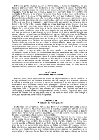 Entre essa gente estudava eu, em tão tenra idade, os livros da eloqüência, na qual
desejava sobressair com o fim condenável e vão de satisfazer à vaidade humana. Mas,
seguindo o programa usado no ensino desses estudos, cheguei a um livro de Cícero, cuja
linguagem, mais do que seu conteúdo, quase todos admiram. Esse livro contém uma
exortação à filosofia, e se chama Hortênsio. Esse livro mudou meus sentimentos, e
transferiu para ti, Senhor, minhas súplicas, e fez com que mudassem meus votos e
desejos. Subitamente, tornou-se vil a meus olhos toda vã esperança, e com incrível ardor
de meu coração suspirava pela sabedoria imortal, e comecei a me reerguer para voltar a
ti. Não era para limar a linguagem – aperfeiçoamento que, parece, eu compraria com o
dinheiro de minha mãe, naquela idade de meus dezenove anos, fazendo dois que
morrera meu pai – não era, repito, para limar o estilo que eu me dedicava à leitura
daquele livro, nem era seu estilo o que a ela me incitava, mas o que ele dizia.
Como ardia, meu Deus, como ardia meus desejos de voar para ti das coisas terrenas,
sem que eu soubesse o que obravas em mim! Porque em ti está a sabedoria, pela qual
aquelas páginas me apaixonavam. Não faltam os que nos iludam servindo-se da filosofia,
colocando ou encobrindo seus erros com nome tão grande, tão doce e honesto. Mas
quase todos os que assim fizeram em seu tempo e em épocas anteriores, são apontados
e refutados nesse livro. Também se encontra ali bem claro aquele salutar aviso de teu
Espírito, dado por meio de teu servo bom e piedoso (Paulo): Vede que ninguém vos
engane com vãs filosofias e argúcias sedutoras, de acordo com a tradição dos homens e
os ensinamentos deste mundo, e não de acordo com Cristo, porque é nele que habita
corporalmente toda a plenitude da divindade.
Mas então – tu bem o sabes, luz de meu coração – eu ainda não conhecia o
pensamento de teu Apóstolo. Só me deleitava naquelas palavras de exortação, o fato de
me excitarem fortemente, inflamando-me a amar, a buscar, a conquistar, a reter e a
abraçar não a esta ou àquela seita, senão à própria Sabedoria, onde quer que estivesse.
Só uma coisa me arrefecia tão grande ardor: não ver ali o nome de Cristo. Porque este
nome, Senhor, este nome de meu Salvador, teu filho, por tua misericórdia eu o bebera
piedosamente com o leite materno, e o conservava, no mais profundo do meu coração,
em alto apreço; e assim, tudo quanto fosse escrito sem este nome, por mais verídico,
elegante e erudito que fosse, não me arrebatava totalmente.
CAPÍTULO V
A desilusão das escrituras
Em vista disso, decidi dedicar-me ao estudo da Sagrada Escritura, para a conhecer. Vi
ali algo encoberto para os soberbos e obscuro para as crianças, mas humilde a princípio
e sublime à medida que se avança o velado de mistérios; e eu não estava disposto a
poder entrar nela, dobrando a cerviz à sua passagem. Contudo, ao fixar nela a atenção,
não pensei o que agora estou dizendo, mas simplesmente me pareceu indigna de ser
comparada com a majestade dos escritos de Cícero. Meu orgulho recusava sua
simplicidade, e minha mente não lhe penetrava o íntimo. Contudo, a agudeza desta visão
haveria de crescer com os pequenos; mas eu de nenhum modo queria ser criança e,
enfatuado de soberba, considerava-me grande.
CAPÍTULO VI
A sedução do maniqueísmo
Deste modo vim cair com uns homens que deliravam orgulhosos, demasiado carnais e
loquazes; em sua boca havia laços diabólicos e engodo pegajoso feito com as silabas de
teu nome, do nosso Senhor, Jesus Cristo, e do nosso Paracleto e Consolador, o Espírito
Santo. Estes nomes nunca saíam de seus lábios, porém, só no som e ruído da boca, pois
de resto, seu coração estava vazio de toda verdade.
Diziam: "Verdade! Verdade!" – e, incessantemente, falavam-me da verdade, que
nunca existiu neles; antes, diziam muitas falsidades, não apenas de ti, que és verdade
por excelência, mas também dos elementos deste mundo, criação tua. Sobre isso,
mesmo quando os filósofos diziam a verdade, tive de ultrapassá-los nos raciocínios por
amor de ti, ó pai sumamente bom, beleza de todas as belezas! Ó verdade, verdade!
Quão intimamente suspiravam por ti as fibras da minha alma, quando eles te faziam soar
ao meu redor freqüentemente e de muitos modos, embora apenas com as palavras e em
seus muitos e volumosos livros. Estes eram as bandejas nas quais, estando eu faminto

 