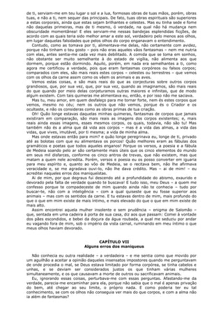 de ti, serviam-me em teu lugar o sol e a lua, formosas obras de tuas mãos, porém, obras
tuas, e não a ti, nem sequer das principais. De fato, tuas obras espirituais são superiores
a estas corporais, ainda que estas sejam brilhantes e celestes. Mas eu tinha sede e fome
não daquelas primeiras, mas de ti mesmo, ó verdade, na qual não há mudança nem
obscuridade momentânea! E eles serviam-me nessas bandejas esplendidas ficções, de
acordo com as quais teria sido melhor amar a este sol, verdadeiro pelo menos aos olhos,
em lugar daquelas falsidades que pelos olhos do corpo enganavam o entendimento.
Contudo, como as tomava por ti, alimentava-me delas, não certamente com avidez,
porque não tinham o teu gosto – pois não eras aqueles vãos fantasmas – nem me nutria
com elas, antes sentia-me cada vez mais debilitado. A comida que se toma em sonhos,
não obstante ser muito semelhante à do estado de vigília, não alimenta aos que
dormem, porque estão dormindo. Aquilo, porém, em nada era semelhantes a ti, como
agora me certificou a verdade, pois que eram fantasmas corpóreos ou falsos corpos;
comparados com eles, são mais reais estes corpos – celestes ou terrestres – que vemos
com os olhos da carne assim como os vêem os animais e as aves.
Vemos estas coisas, e são mais reais do que as conjecturas sobre outros corpos
grandiosos, que, por sua vez, que, por sua vez, quando as imaginamos, são mais reais
do que quando por meio delas conjeturamos outras maiores e infinitas, que de modo
algum existem. Com tais quimeras me alimentava eu, então, e por isso não me saciava.
Mas tu, meu amor, em quem desfaleço para me tornar forte, nem és estes corpos que
vemos, mesmo no céu; nem os outros que não vemos, porque és o Criador e os
ocultaste, e não os consideras como as obras primas de tua criação.
Oh! Quão longe estavas daquelas minhas quimeras, fantasmas de corpos que jamais
existiram em comparação, são mais reais as imagens dos corpos existentes; e, mais
reais ainda essas imagens, esses mesmos corpos, os quais, todavia, não são tu! Mas
também não és a alma que dá vida aos corpos – mas é a vida das almas, a vida das
vidas, que vives, imutável, por ti mesma; a vida de minha alma.
Mas onde estavas então para mim? e quão longe peregrinava eu, longe de ti, privado
até as bolotas com que eu alimentava os porcos! Quão melhores eram as fábulas dos
gramáticos e poetas que todos aqueles enganos! Porque os versos, a poesia e a fábula
de Medeia soando pelo ar são certamente mais úteis que os cinco elementos do mundo
em seus mil disfarces, conforme os cinco antros de trevas, que não existem, mas que
matam a quem nele acredita. Porém, versos e poesia eu os posso converter em iguaria
para meu espírito e, quanto ao vôo de Medeia, se o recitava bem, não lhe afirmava
veracidade e, se me agradava ouvi-lo, não lhe dava crédito. Mas – ai de mim! – eu
acreditei naqueles erros dos maniqueístas.
Ai de mim, por que degraus fui descendo até a profundidade do abismo, exaurido e
devorado pela falta de verdade quando te buscava! E tudo isso, meu Deus – a quem me
confesso porque te compadeceste de mim quando ainda não te conhecia – tudo por
buscar-te, não com a inteligência – com a qual quiseste que eu fosse superior aos
animais – mas com os sentidos da carne. E tu estavas dentro de mim, mais profundo do
que o que em mim existe de mais íntimo, e mais elevado do que o que em mim existe de
mais alto.
Assim encontrei aquela mulher insolente e sem prudência – enigma de Salomão –
que, sentada em uma cadeira à porta de sua casa, diz aos que passam: Comei à vontade
dos pães escondidos, e bebei da doçura da água roubada, a qual me seduziu por andar
eu vagando fora de mim, sob o império da vista carnal, ruminando em meu íntimo o que
meus olhos haviam devorado.
CAPÍTULO VII
Alguns erros dos maniqueus
Não conhecia eu outra realidade – a verdadeira – e me sentia como que movido por
um aguilhão a aceitar a opinião daqueles insensatos impostores quando me perguntavam
de onde procedia o mal, se Deus estava limitado por forma corpórea, se tinha cabelos e
unhas, e se deviam ser considerados justos os que tinham várias mulheres
simultaneamente, e os que causavam a morte de outros ou sacrificavam animais.
Eu, ignorando essas coisas, perturbava-me com essas perguntas. Afastando-me da
verdade, parecia-me encaminhar para ela, porque não sabia que o mal é apenas privação
do bem, até chegar ao seu limite, o próprio nada. E como poderia ter eu tal
conhecimento, se com os olhos não conseguia ver mais do que corpos, e com a alma não
ia além de fantasmas?

 
