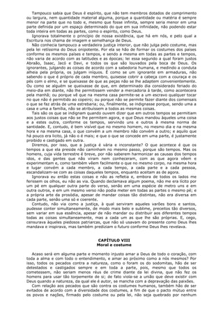 Tampouco sabia que Deus é espírito, que não tem membros dotados de comprimento
ou largura, nem quantidade material alguma, porque a quantidade ou matéria é sempre
menor na parte que no todo e, mesmo que fosse infinita, sempre seria menor em uma
parte definida por um espaço determinado do que em sua infinidade, não podendo estar
toda inteira em todas as partes, como o espírito, como Deus.
Ignorava totalmente o princípio de nossa existência, que há em nós, e pelo qual a
Escritura nos chama de imagem e semelhança de Deus.
Não conhecia tampouco a verdadeira justiça interior, que não julga pelo costume, mas
pela lei retíssima do Deus onipotente. Por ela se hão de formar os costumes dos países
conforme os mesmos países e tempos, e sendo a mesma em todas as partes e tempos,
não varia de acordo com as latitudes e as épocas; lei essa segundo a qual foram justos
Abraão, Isaac, Jacó e Davi, e todos os que são louvados pela boca de Deus. Os
ignorantes, julgando as coisas de acordo com a sabedoria humana, e medindo a conduta
alheia pela própria, os julgam iníquos. É como se um ignorante em armaduras, não
sabendo o que é próprio de cada membro, quisesse cobrir a cabeça com a couraça e os
pés com o elmo, e se queixasse de que as peças não se lhe adaptem convenientemente.
Ou como se alguém se queixasse de que, em determinado dia considerado feriado do
meio-dia em diante, não lhe permitissem vender a mercadoria à tarde, como acontecera
pela manhã; ou porque vê que na mesma casa permite-se a um escravo qualquer tocar
no que não é permitido ao copeiro; ou porque não se permite fazer diante dos comensais
o que se faz atrás de uma estrebaria; ou, finalmente, se indignasse porque, sendo uma a
casa e uma a família, não se atribuíssem a todos as mesmas coisas.
Tais são os que se indignam quando ouvem dizer que em outros tempos se permitiam
aos justos coisas que não se lhe permitem agora, e que Deus mandou àqueles uma coisa
e a estes outra, conforme os tempos, servindo uns e outros à mesma norma de
santidade. E, contudo, é bem visível que no mesmo homem, no mesmo dia e na mesma
hora e na mesma casa, o que convém a um membro não convém a outro; e aquilo que
há pouco era licito, já não o é mais; e que o que se concede em uma parte, é justamente
proibido e castigado em outra.
Diremos, por isso, que a justiça é vária e inconstante? O que acontece é que os
tempos a que ela preside não caminham no mesmo passo, porque são tempos. Mas os
homens, cuja vida terrestre é breve, por não saberem harmonizar as causas dos tempos
idos, e das gentes que não viram nem conheceram, com as que agora vêem e
experimentam e, como também vêem facilmente o que no mesmo corpo, na mesma hora
e lugar convém a cada membro, a cada tempo, a cada parte e a cada pessoa,
escandalizam-se com as coisas daqueles tempos, enquanto aceitam as de agora.
Ignorava eu então estas coisas e não as refletia e, embora de todos os lados me
ferissem os olhos, eu não as via. Quando declamava algum poema, não me era lícito por
um pé em qualquer outra parte do verso, senão em uma espécie de metro uns e em
outra outros, e em um mesmo verso não podia meter em todas as partes o mesmo pé; e
a própria arte da prosódia, apesar de mandar coisas tão distintas, não era diversa em
cada parte, senão uma só e coerente.
Contudo, não via como a justiça, à qual serviram aqueles varões bons e santos,
pudesse conter simultaneamente, de modo mais belo e sublime, preceitos tão diversos,
sem variar em sua essência, apesar de não mandar ou distribuir aos diferentes tempos
todas as coisas simultaneamente, mas a cada um as que lhe são próprias. E, cego,
censurava àqueles piedosos patriarcas, que não só usavam do presente como Deus lhes
mandava e inspirava, mas também prediziam o futuro conforme Deus lhes revelava.
CAPÍTULO VIII
Moral e costume
Acaso será em alguma parte e momento injusto amar a Deus de todo o coração, com
toda a alma e com todo o entendimento, e amar ao próximo como a nós mesmos? Por
isso, todos os pecados contra a natureza, como o foram os do sodomitas, hão de ser
detestados e castigados sempre e em toda a parte, pois, mesmo que todos os
cometessem, não seriam menos réus de crime diante da lei divina, que não fez os
homens para usar tão torpemente de si; de fato viola-se a união que deve existir com
Deus quando a natureza, da qual ele é autor, se mancha com a depravação das paixões.
Com relação aos pecados que são contra os costumes humanos, também hão de ser
evitados de acordo com a diversidade dos costumes, a fim de que o pacto mútuo entre
os povos e nações, firmado pelo costume ou pela lei, não seja quebrado por nenhum

 