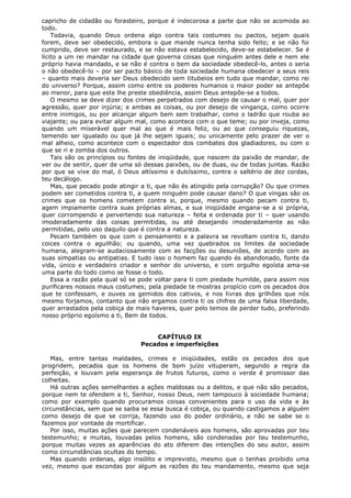 capricho de cidadão ou forasteiro, porque é indecorosa a parte que não se acomoda ao
todo.
Todavia, quando Deus ordena algo contra tais costumes ou pactos, sejam quais
forem, deve ser obedecido, embora o que mande nunca tenha sido feito; e se não foi
cumprido, deve ser restaurado, e se não estava estabelecido, deve-se estabelecer. Se é
lícito a um rei mandar na cidade que governa coisas que ninguém antes dele e nem ele
próprio havia mandado, e se não é contra o bem da sociedade obedecê-lo, antes o seria
o não obedecê-lo – por ser pacto básico de toda sociedade humana obedecer a seus reis
– quanto mais deveria ser Deus obedecido sem titubeios em tudo que mandar, como rei
do universo? Porque, assim como entre os poderes humanos o maior poder se antepõe
ao menor, para que este lhe preste obediência, assim Deus antepõe-se a todos.
O mesmo se deve dizer dos crimes perpetrados com desejo de causar o mal, quer por
agressão, quer por injúria; e ambas as coisas, ou por desejo de vingança, como ocorre
entre inimigos, ou por alcançar algum bem sem trabalhar, como o ladrão que rouba ao
viajante; ou para evitar algum mal, como acontece com o que teme; ou por inveja, como
quando um miserável quer mal ao que é mais feliz, ou ao que conseguiu riquezas,
temendo ser igualado ou que já lhe sejam iguais; ou unicamente pelo prazer de ver o
mal alheio, como acontece com o espectador dos combates dos gladiadores, ou com o
que se ri e zomba dos outros.
Tais são os princípios ou fontes de iniqüidade, que nascem da paixão de mandar, de
ver ou de sentir, quer de uma só dessas paixões, ou de duas, ou de todas juntas. Razão
por que se vive do mal, ó Deus altíssimo e dulcíssimo, contra o saltério de dez cordas,
teu decálogo.
Mas, que pecado pode atingir a ti, que não és atingido pela corrupção? Ou que crimes
podem ser cometidos contra ti, a quem ninguém pode causar dano? O que vingas são os
crimes que os homens cometem contra si, porque, mesmo quando pecam contra ti,
agem impiamente contra suas próprias almas, e sua iniqüidade engana-se a si própria,
quer corrompendo e pervertendo sua natureza – feita e ordenada por ti – quer usando
imoderadamente das coisas permitidas, ou até desejando imoderadamente as não
permitidas, pelo uso daquilo que é contra a natureza.
Pecam também os que com o pensamento e a palavra se revoltam contra ti, dando
coices contra o aguilhão; ou quando, uma vez quebrados os limites da sociedade
humana, alegram-se audaciosamente com as facções ou desuniões, de acordo com as
suas simpatias ou antipatias. E tudo isso o homem faz quando és abandonado, fonte da
vida, único e verdadeiro criador e senhor do universo, e com orgulho egoísta ama-se
uma parte do todo como se fosse o todo.
Essa a razão pela qual só se pode voltar para ti com piedade humilde, para assim nos
purificares nossos maus costumes; pela piedade te mostras propício com os pecados dos
que te confessam, e ouves os gemidos dos cativos, e nos livras dos grilhões que nós
mesmo forjamos, contanto que não ergamos contra ti os chifres de uma falsa liberdade,
quer arrastados pela cobiça de mais haveres, quer pelo temos de perder tudo, preferindo
nosso próprio egoísmo a ti, Bem de todos.
CAPÍTULO IX
Pecados e imperfeições
Mas, entre tantas maldades, crimes e iniqüidades, estão os pecados dos que
progridem, pecados que os homens de bom juízo vituperam, segundo a regra da
perfeição, e louvam pela esperança de frutos futuros, como o verde é promissor das
colheitas.
Há outras ações semelhantes a ações maldosas ou a delitos, e que não são pecados,
porque nem te ofendem a ti, Senhor, nosso Deus, nem tampouco à sociedade humana;
como por exemplo quando procuramos coisas convenientes para o uso da vida e às
circunstâncias, sem que se saiba se essa busca é cobiça, ou quando castigamos a alguém
como desejo de que se corrija, fazendo uso do poder ordinário, e não se sabe se o
fazemos por vontade de mortificar.
Por isso, muitas ações que parecem condenáveis aos homens, são aprovadas por teu
testemunho; e muitas, louvadas pelos homens, são condenadas por teu testemunho,
porque muitas vezes as aparências do ato diferem das intenções do seu autor, assim
como circunstâncias ocultas do tempo.
Mas quando ordenas, algo insólito e imprevisto, mesmo que o tenhas proibido uma
vez, mesmo que escondas por algum as razões do teu mandamento, mesmo que seja

 