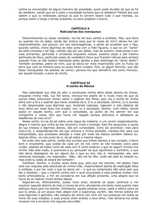 contra as convenções de alguns homens da sociedade, quem pode duvidar de que se há
de obedecer, sendo que só é justa a sociedade humana que te obedece? Felizes dos que
sabem o que tu ordenaste, porque os que te servem fazem tudo o que mandas, ou
porque assim o exige o tempo presente, ou para preparar o futuro.
CAPÍTULO X
Ridicularias dos maniqueus
Desconhecendo eu essas verdades, ria-me de teus santos e profetas. Mas, que fazia
eu quando me ria deles, senão dar motivo para que te risses de mim? deixei-me cair
insensivelmente, aos poucos, em tais extravagâncias, a ponto de acreditar que o figo,
quando colhido, chora lágrimas de leite junto com a mãe figueira, e que se um "santo"
da seita comesse o tal figo, colhido não por seu delito, mas de outrem, misturando-o em
suas entranhas, gemendo e arrotando enquanto rezava, exalaria anjos e até mesmo
partículas de Deus, partículas essas do verdadeiro Deus que ficariam cativas para sempre
naquele fruto se não fossem libertadas pelos dentes e pelo estômago do "santo eleito"!
Também acreditei, pobre de mim, que se devia ter mais misericórdia com os frutos da
terra que com os homens para os quais foram criados. Pois, se algum faminto, que não
fosse maniqueísta me pedisse de comer, parecia-me que atendê-lo era como merecer,
por aquele bocado, a pena de morte.
CAPÍTULO XI
O sonho de Mônica
Mas estendeste tua mão do alto, e arrancaste minha alma deste abismo de trevas,
enquanto minha mãe, tua fiel serva, chorava-me diante de ti muito mais do que as
outras mães costumam chorar sobre o cadáver dos filhos, pois via a morte de minha
alma com a fé e o espírito que havia recebido de ti. E tu a escutaste, Senhor, tu a ouviste
e não desprezaste suas lágrimas que, brotando copiosas, regavam o solo debaixo de
seus olhos por onde fazia sua oração; sim, tu a escutaste, Senhor. Com efeito, donde
podia vir aquele sonho, com que a consolaste, ao ponto de me admitir em sua
companhia e mesa, fato que havia me negado porque aborrecia e detestava as
blasfêmias do meu erro?
Nesse sonho viu-se de pé sobre uma régua de madeira; e um jovem resplandecente,
alegre e risonho que vinha ao seu encontro, triste e amarga. Este lhe perguntou a causa
de sua tristeza e lágrimas diárias, não por curiosidade, como sói acontecer, mas para
instruí-la; e respondendo-lhe ela que chorava a minha perdição, mandou-lhe, para sua
tranqüilidade, que prestasse atenção e visse por onde ela estava também estaria eu.
Apenas olhou, viu-me junto de si, de pé sobre a mesma régua.
De onde veio este sonho, senão dos ouvidos que tinhas atentos a seu coração, ó Deus
bom e onipotente, que cuidas de cada um de nós como se não tivesses outro para
cuidar, zelando de todos como de cada um! E como explicar o que se segue? Contou-me
minha mãe esta visão, e querendo-a eu persuadir de que significava o contrário, e que
não devia desesperar de ser algum dia o que eu era, isto é, maniqueísta, ela, sem
nenhuma hesitação, me respondeu: "Não; não me foi dito: onde ele está ali estarás tu,
mas onde tu estás ali estará ele também".
Confesso, Senhor, e muitas vezes disse que, pelo que me recordo, me abalou mais
esta tua resposta pela solicitude de minha mãe, imperturbável diante de explicação falsa
e ardilosa, e por ter visto o que se devia ver – e que eu certamente não veria sem que
ela o dissesse – que o mesmo sonho com o qual anunciaste a esta piedosa mulher com
tanta antecedência, a fim de consolá-la em sua aflição presente, uma alegria que só
havia de se realizar muito tempo depois.
Seguiram-se, efetivamente, quase nove anos, durante os quais continuei a me
revolver naquele abismo de lodo e trevas de erro, afundando-me tanto mais quanto mais
esforços fazia para me libertar. Entretanto, aquela piedosa viúva, casta e sóbria como as
que tu amas, já um pouco mais alegre com a esperança, porém, não menos solícita em
suas lágrimas e gemidos, não cessava de chorar por mim em tua presença em todas as
horas de suas orações; e suas preces eram aceitas a teus olhos, mas deixava-me ainda
revolver-me e envolver-me naquela escuridão.

 