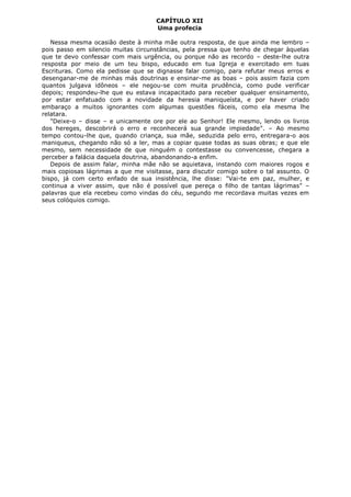 CAPÍTULO XII
Uma profecia
Nessa mesma ocasião deste à minha mãe outra resposta, de que ainda me lembro –
pois passo em silencio muitas circunstâncias, pela pressa que tenho de chegar àquelas
que te devo confessar com mais urgência, ou porque não as recordo – deste-lhe outra
resposta por meio de um teu bispo, educado em tua Igreja e exercitado em tuas
Escrituras. Como ela pedisse que se dignasse falar comigo, para refutar meus erros e
desenganar-me de minhas más doutrinas e ensinar-me as boas – pois assim fazia com
quantos julgava idôneos – ele negou-se com muita prudência, como pude verificar
depois; respondeu-lhe que eu estava incapacitado para receber qualquer ensinamento,
por estar enfatuado com a novidade da heresia maniqueísta, e por haver criado
embaraço a muitos ignorantes com algumas questões fáceis, como ela mesma lhe
relatara.
"Deixe-o – disse – e unicamente ore por ele ao Senhor! Ele mesmo, lendo os livros
dos hereges, descobrirá o erro e reconhecerá sua grande impiedade". – Ao mesmo
tempo contou-lhe que, quando criança, sua mãe, seduzida pelo erro, entregara-o aos
maniqueus, chegando não só a ler, mas a copiar quase todas as suas obras; e que ele
mesmo, sem necessidade de que ninguém o contestasse ou convencesse, chegara a
perceber a falácia daquela doutrina, abandonando-a enfim.
Depois de assim falar, minha mãe não se aquietava, instando com maiores rogos e
mais copiosas lágrimas a que me visitasse, para discutir comigo sobre o tal assunto. O
bispo, já com certo enfado de sua insistência, lhe disse: "Vai-te em paz, mulher, e
continua a viver assim, que não é possível que pereça o filho de tantas lágrimas" –
palavras que ela recebeu como vindas do céu, segundo me recordava muitas vezes em
seus colóquios comigo.

 