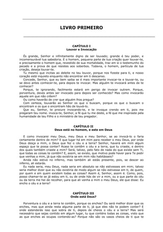 LIVRO PRIMEIRO

CAPÍTULO I
Louvor e Invocação
És grande, Senhor e infinitamente digno de ser louvado; grande é teu poder, e
incomensurável tua sabedoria. E o homem, pequena parte de tua criação quer louvar-te,
e precisamente o homem que, revestido de sua mortalidade, traz em si o testemunho do
pecado e a prova de que resistes aos soberbos. Todavia, o homem, partícula de tua
criação, deseja louvar-te.
Tu mesmo que incitas ao deleite no teu louvor, porque nos fizeste para ti, e nosso
coração está inquieto enquanto não encontrar em ti descanso.
Concede, Senhor, que eu bem saiba se é mais importante invocar-te e louvar-te, ou
se devo antes conhecer-te, para depois te invocar. Mas alguém te invocará antes de te
conhecer?
Porque, te ignorando, facilmente estará em perigo de invocar outrem. Porque,
porventura, deves antes ser invocado para depois ser conhecido? Mas como invocarão
aquele em que não crêem?
Ou como haverão de crer que alguém lhos pregue?
Com certeza, louvarão ao Senhor os que o buscam, porque os que o buscam o
encontram e os que o encontram hão de louvá-lo.
Que eu, Senhor, te procure invocando-te, e te invoque crendo em ti, pois me
pregaram teu nome. invoca-te, Senhor, a fé que tu me deste, a fé que me inspiraste pela
humanidade de teu Filho e o ministério de teu pregador.
CAPÍTULO II
Deus está no homem, e este em Deus
E como invocarei meu Deus, meu Deus e meu Senhor, se ao invocá-lo o faria
certamente dentro de mim? E que lugar há em mim para receber o meu Deus, por onde
Deus desça a mim, o Deus que fez o céu e a terra? Senhor, haverá em mim algum
espaço que te possa conter? Acaso te contêm o céu e a terra, que tu criaste, e dentro
dos quais também criaste a mim? Será, talvez, pelo fato de nada do que existe sem Ti,
que todas as coisas te contêm? E, assim, se existo, que motivo pode haver para Te pedir
que venhas a mim, já que não existiria se em mim não habitásseis?
Ainda não estive no inferno, mas também ali estás presente, pois, se descer ao
inferno, ali estarás.
Eu nada seria, meu Deus, nada seria em absoluto se não estivesses em mim; talvez
seria melhor dizer que eu não existiria de modo algum se não estivesse em ti, de quem,
por quem e em quem existem todas as coisas? Assim é, Senhor, assim é. Como, pois,
posso chamar-te se já estou em ti, ou de onde hás de vir a mim, ou a que parte do céu
ou da terra me hei de recolher, para que ali venha a mim o meu Deus, ele que disse: Eu
encho o céu e a terra?
CAPÍTULO III
Onde está Deus?
Porventura o céu e a terra te contêm, porque os enches? Ou será melhor dizer que os
enches, mas que ainda resta alguma parte de ti, já que eles não te podem conter? E
onde estenderás isso que sobra de ti, depois de cheios o céu e a terra? Mas será
necessário que sejas contido em algum lugar, tu que conténs todas as coisas, visto que
as que enches as ocupas contendo-as? Porque não são os vasos cheios de ti que te

 