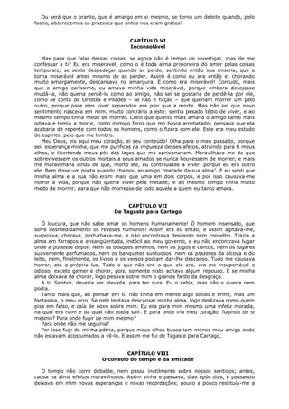Ou será que o pranto, que é amargo em si mesmo, se torna um deleite quando, pelo
fastio, aborrecemos os prazeres que antes nos eram gratos?
CAPÍTULO VI
Inconsolável
Mas para que falar dessas coisas, se agora não é tempo de investigar, mas de me
confessar a ti? Eu era miserável, como o é toda alma prisioneira do amor pelas coisas
temporais; se sente despedaçar quando as perde, sentindo então sua miséria, que a
torna miserável antes mesmo de as perder. Assim é como eu era então e, chorando
muito amargamente, descansava na amargura. E como era miserável! Contudo, mais
que o amigo caríssimo, eu amava minha vida miserável, porque embora desejasse
mudá-la, não queria perdê-la como ao amigo, não sei se gostaria de perdê-la por ele,
como se conta de Orestes e Pílades – se não é ficção – que queriam morrer um pelo
outro, porque para eles viver separados era pior que a morte. Mas não sei que novo
sentimento nascera em mim, muito contrário a este: sentia pesado tédio de viver, e ao
mesmo tempo tinha medo de morrer. Creio que quanto mais amava o amigo tanto mais
odiava e temia a morte, como inimigo feroz que mo havia arrebatado; pensava que ela
acabaria de repente com todos os homens, como o fizera com ele. Este era meu estado
de espírito, pelo que me lembro.
Meu Deus, eis aqui meu coração, ei seu conteúdo! Olha para o meu passado, porque
sei, esperança minha, que me purificas da impureza desses afetos, atraindo para ti meus
olhos, e libertando meus pés dos laços que me aprisionavam. Maravilhava-me de que
sobrevivessem os outros mortais a seus amados se nunca houvessem de morrer; e mais
me maravilhava ainda de que, morto ele, eu continuasse a viver, porque eu era outro
ele. Bem disse um poeta quando chamou ao amigo "metade da sua alma". E eu senti que
minha alma e a sua não eram mais que uma em dois corpos, e por isso causava-me
horror a vida, porque não queria viver pela metade; e ao mesmo tempo tinha muito
medo de morrer, para que não morresse de todo aquele a quem eu tanto amara.
CAPÍTULO VII
De Tagaste para Cartago
Ó loucura, que não sabe amar os homens humanamente! Ó homem insensato, que
sofre desmedidamente os reveses humanos! Assim era eu então, e assim agitava-me,
suspirava, chorava, perturbava-me, e não encontrava descanso nem conselho. Trazia a
alma em farrapos e ensangüentada, indócil ao meu governo, e eu não encontrava lugar
onde a pudesse depor. Nem os bosques amenos, nem os jogos e cantos, nem os lugares
suavemente perfumados, nem os banquetes suntuosos, nem os prazeres da alcova e do
leito, nem, finalmente, os livros e os versos podiam dar-lhe descanso. Tudo me causava
horror, até a própria luz. Tudo o que não era o que ele era, era-me insuportável e
odioso, exceto gemer e chorar, pois, somente nisto achava algum repouso. E se minha
alma deixava de chorar, logo pesava sobre mim o grande fardo da desgraça.
A ti, Senhor, deveria ser elevada, para ter cura. Eu o sabia, mas não o queria nem
podia.
Tanto mais que, ao pensar em ti, não tinha em mente algo sólido e firme, mas um
fantasma, o meu erro. Se nele tentava descansar minha alma, logo deslizava como quem
pisa em falso, e caía de novo sobre mim. Eu era para mim mesmo uma infeliz morada,
na qual era ruim e da qual não podia sair. E para onde iria meu coração, fugindo de si
mesmo? Para onde fugir de mim mesmo?
Para onde não me seguiria?
Por isso fugi de minha pátria, porque meus olhos buscariam menos meu amigo onde
não estavam acostumados a vê-lo. E assim me fui de Tagaste para Cartago.
CAPÍTULO VIII
O consolo do tempo e da amizade
O tempo não corre debalde, nem passa inutilmente sobre nossos sentidos; antes,
causa na alma efeitos maravilhosos. Assim vinha e passava, dias após dias, e passando
deixava em mim novas esperanças e novas recordações; pouco a pouco restituía-me a

 