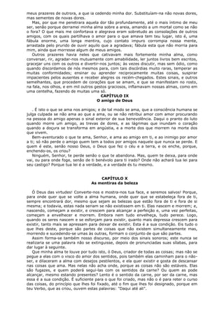 meus prazeres de outrora, a que ia cedendo minha dor. Substituíam-na não novas dores,
mas sementes de novas dores.
Mas, por que me penetrara aquela dor tão profundamente, até o mais íntimo de meu
ser, senão porque derramei minha alma sobre a areia, amando a um mortal como se não
o fora? O que mais me confortava e alegrava eram sobretudo as consolações de outros
amigos, com os quais partilhava o amor para o que amava tem teu lugar, isto é, uma
fábula enorme, uma longa mentira, cujo contato impuro corrompia nossa mente,
arrastada pelo prurido de ouvir aquilo que a agradava; fábula esta que não morria para
mim, ainda que morresse algum de meus amigos.
Outros prazeres havia neles que cativavam mais fortemente minha alma, como
conversar, rir, agradar-nos mutuamente com amabilidade, ler juntos livros bem escritos,
gracejar uns com os outros e divertir-nos juntos; às vezes discutir, mas sem ódio, como
quando discordamos de nós mesmos para, com tais discórdias muito raras, temperar as
muitas conformidades; ensinar ou aprender reciprocamente muitas coisas, suspirar
impacientes pelos ausentes e receber alegres os recém-chegados. Estes sinais, e outros
semelhantes, que procedem de corações que se amam, e que se manifestam no rosto,
na fala, nos olhos, e em mil outros gestos graciosos, inflamavam nossas almas, como em
uma centelha, fazendo de muitas uma só.
CAPÍTULO IX
O amigo de Deus
. É isto o que se ama nos amigos; e de tal modo se ama, que a consciência humana se
julga culpada se não ama ao que a ama, ou se não retribui amor com amor procurando
na pessoa do amigo apenas o sinal exterior de sua benevolência. Daqui o pranto do luto
quando morre um amigo, as trevas de dores, e as lágrimas que inundam o coração
quando a doçura se transforma em angústia, e a morte dos que morrem na morte dos
que vivem.
Bem-aventurado o que te ama, Senhor, e ama ao amigo em ti, e ao inimigo por amor
a ti; só não perde o amigo quem tem a todos por amigos naquele que nunca se perde. E
quem é este, senão nosso Deus, o Deus que fez o céu e a terra, e os enche, porque,
enchendo-os, os criou?
Ninguém, Senhor, te perde senão o que te abandona. Mas, quem te deixa, para onde
vai, ou para onde foge, senão de ti benévolo para ti irado? Onde não achará tua lei para
seu castigo? Porque tua lei é a verdade, e a verdade és tu mesmo.
CAPÍTULO X
As mentiras da beleza
Ó Deus das virtudes! Converte-nos e mostra-nos tua face, e seremos salvos! Porque,
para onde quer que se volte a alma humana, onde quer que se estabeleça fora de ti,
sempre encontrará dor, mesmo que sejam as belezas que estão fora de ti e fora de si
mesma; e todavia, estas nada seriam se não existissem em ti. Elas nascem e morrem; e,
nascendo, começam a existir, e crescem para alcançar a perfeição e, uma vez perfeitas,
começam a envelhecer e morrem. Embora nem tudo envelheça, tudo perece. Logo,
quando os seres nascem e se esforçam para existir, quanto mais depressa crescem para
existir, tanto mais se apressam para deixar de existir. Esta é a sua condição. Eis tudo o
que lhes deste, porque são partes de coisas que não existem simultaneamente mas,
morrendo e sucedendo-se umas às outras, formam o conjunto de que são partes.
Assim forma-se também nosso discurso, por meio dos sinais sonoros; este nunca se
realizaria se uma palavra não se extinguisse, depois de pronunciadas suas sílabas, para
dar lugar à seguinte.
Que minha alma te louve por tudo isto, ó Deus, criador de todas as coisas; mas não se
pegue a elas com o visco do amor dos sentidos, pois também elas caminham para o nãoser, e dilaceram a alma com desejos pestilentos, e ela quer existir e gosta de descansar
nas coisas que ama. Mas nelas não acha onde, porque as coisas não são estáveis. Elas
são fugazes, e quem poderá segui-las com os sentidos da carne? Ou quem as pode
alcançar, mesmo estando presentes? Lento é o sentido da carne, por ser da carne, mas
essa é a sua condição. É suficiente para o que foi criado, mas não o é para reter o curso
das coisas, do princípio que lhes foi fixado, até o fim que lhes foi designado, porque em
teu Verbo, que as criou, ouvem estas palavras: "Daqui até ali".

 