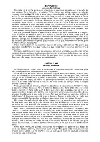 CAPÍTULO XI
A verdade de Deus
Não seja vã, ó minha alma, nem ensurdeças o ouvido do coração com o tumulto de
tua vaidade. Ouve também : o próprio Verbo clama que voltes, porque só acharás
repouso imperturbável lá onde o amor não é abandonado, se ele não nos abandona
antes. Eis que as coisas passam para ceder lugar as outras, e para que assim se forme
este universo inferior, de todas as suas partes. "Mas, por acaso, afasto-me de um lugar
para outro? – diz o Verbo de Deus – Fixa nele tua morada, confia a ele tudo o que dele
recebeste, alma minha, já cansada de tantos enganos. Confia à Verdade quanto da
Verdade recebeste, e nada perderás; antes, tua podridão reflorescerá e serão curadas
todas as tuas fraquezas, e serão retomadas e renovadas, estreitamente unidas a ti, tuas
partes inconscientes; e já não te arrastarão para a ladeira por onde descem, mas
permanecerão contigo para sempre onde está Deus, eterno e imutável".
Por que, perversa, segues o apelo de tua carne? Seja esta, convertida a te seguir.
Tudo o que por ela sentes é parte, mas ignoras o todo de que é parte, ainda que te dê
prazer. Mas, se os sentidos de tua carne fossem idôneos para compreender o todo, e se,
para teu castigo, não tivessem sido justamente limitados a compreender apenas partes
do universo, certamente desejarias que passasse tudo o que presentemente existe, para
melhor desfrutar do conjunto.
O que falamos também ouves com os ouvidos da carne, e com certeza não queres que
as sílabas se detenham, mas que voem, para que outras lhes sucedam, e assim ouvires o
conjunto.
O mesmo acontece com todas as coisas que compõem um todo, quando essas partes
constituintes não existem simultaneamente; há mais encanto no todo do que nas partes
percebidas separadamente. Mas melhor do que todas elas, é o que as fez, que é nosso
Deus, que não passa, porque nada vem depois dele.
CAPÍTULO XII
O amor em Deus
Se te agradam os corpos, louva a Deus neles, e dirige teu amor para teu artífice, para
não o desagradar nas mesmas coisas que te agradam.
Se te agradam as almas, ama-as em Deus, porque, embora mutáveis, se fixas nele,
terão estabilidade; de outro modo, passariam e pereceriam. Ama-as, pois, nele, e arrasta
contigo até ele quantas almas puderes, dizendo-lhes: "Amemo-lo". Porque ele criou estas
coisas, e não está longe; ele não as fez para depois ir embora, mas dele procedem e nele
estão. E ele está onde aprecia a verdade: no mais íntimo do coração; mas o coração
errante se afastou dele.
Voltai, pecadores, ao coração, e ligai-vos àquele que é vosso criador. Firmai-vos nele,
e estareis firmes; descansai nele, e estareis descansados. Para onde ides por esses
ásperos caminhos? Para onde ides? O bem que amais, dele procede, mas só é bom e
suave quando se dirige a ele; porém, será justamente amargo se, abandonando a Deus,
amardes injustamente o que dele procede. Por que continuai por caminhos difíceis e
trabalhosos? O descanso não está onde o buscais. Buscais a vida feliz na região das
trevas: não está lá. Como achar a vida bem-aventurada onde nem sequer há vida?
Ele, nossa vida real veio até nós; sofreu nossa morte, e a suplantou com a abundância
de sua vida; com voz de trovão clamou para que voltássemos a ele, para o lugar
escondido de onde veio até nós, passando primeiro pelo seio de uma virgem, onde se
desposou com ele a natureza humana, carne mortal, para não ficar sempre mortal.
Dali, como o esposo que sai do tálamo, deu saltos como um gigante, para correr seu
caminho. E não se deteve; correu clamando com suas palavras, com suas obras, com
sua própria morte, com sua vida, com sua descida aos ínferos e com sua ascensão,
clamando para que voltássemos a ele. Se ele se afastou de nossa vista, foi para que
entremos em nosso coração, e ali o encontremos; se partiu, ainda está conosco. Não quis
ficar por muito tempo entre nós, mas não nos abandonou. Retirou-se de onde nunca se
afastou, pois o mundo foi criado por ele, e no mundo estava, e ao mundo veio para
salvar os pecadores. E a ele se confessa minha alma, a ele que a cura e contra quem
pecou.
Filhos dos homens, até quando sereis duros de coração? Será possível que, depois de
ter a vida descido até vós, não queirais subir e viver? Mas para onde subis, quando vos
ergueis e abris vossa boca no céu? Descei para subir, para subir até Deus, já que caístes
levantando-vos contra Deus.

 