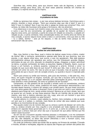 Dize-lhes isto, minha alma, para que chorem neste vale de lágrimas, e assim os
arrebates contigo para Deus, pois, ao dizer estas palavras ardendo em chamas de
caridade, é o espírito divino que te inspira.
CAPÍTULO XIII
O problema do belo
Então eu ignorava tais coisas – e por isso amava belezas terrenas. Caminhava para o
abismo, dizendo a meus amigos: "Será que amamos algo que não é belo? E que é o
belo? E que é a beleza? Que é que nos atrai e apega às coisas que amamos? Pois, com
certeza, se nelas não houvesse certa graça e formosura, não nos atrairiam.
E eu observava e via que num mesmo corpo uma coisa era o todo, harmonioso e belo,
e outra o que lhe era conveniente, sal aptidão de se ajustar de maneira perfeita a
alguma coisa como, por exemplo, a parte do corpo em relação ao conjunto, o calçado em
relação ao pé, e outras similares. Esta consideração brotou em minha alma do íntimo de
meu coração, e escrevi alguns livros sobre o belo e o conveniente, creio que dois ou três
– tu o sabes, Senhor – pois já me esqueci, e não os tenho mais porque se me
extraviaram não sei como.

CAPÍTULO XIV
Razões de uma dedicatória
Mas, meu Senhor e meu Deus, qual o motivo de dedicar esses livros a Hiério, orador
de Roma? Não o conhecia, apreciando-o apenas pela fama de sua doutrina, que era
grande, e por alguns ditos seus, que ouvira, e que me agradaram. Mas dele gostava
principalmente porque ele agradava aos outros, que lhe tributavam grandes elogios,
admirados de que um sírio, educado na eloqüência grega, chegasse a orador admirável
na latina, e grande conhecedor de todos os assuntos, ligados à filosofia. Assim, ouve-se
louvar a um homem, e, embora ausente, começa-se a amá-lo. Entrará o amor no
coração do que ouve pela boca do que louva? É certo que não, mas o amor de um se
inflama com amor do outro. Por isso se ama ao que é louvado; mas só quando se está
persuadido de que o louvor vem de coração sincero, ou quando o louvor é inspirado pelo
amor.
Assim pois amava eu então aos homens, pelo juízo dos homens, e não pelo teu, meu
Deus, em quem ninguém se engana. Contudo, por que não o louvava como se louva a
uma auriga famoso ou a um caçador afamado pelas aclamações do povo, mas de modo
mais distinto e mais ponderado, tal como eu gostaria de ser louvado?
Certamente, eu não gostaria de ser louvado e amado como os comediantes, embora
eu também os ame e louve; antes, preferiria mil vezes, permanecer desconhecido a ser
louvado dessa maneira, e mesmo ser odiado a ser amado assim. De que modo convivem
em uma alma gostos tão vários e diversos? Como é que amo em outro o que rejeitaria e
afastaria para longe de mim, sendo ambos homens? Aprecia-se um bom cavalo, sem que
se queira ser um cavalo, se isso fosse possível. Mas de um histrião não se pode dizer o
mesmo, pois tem a mesma natureza que nós. Logo, amo em um homem o que teria
horror de ser, embora também eu seja homem?
Grande abismo é o homem, cujos cabelos tu, Senhor, tens contados; e não se perde
um sem que tu o saibas; e, contudo, mais fáceis de contar são seus cabelos que suas
paixões e os movimentos de seu coração.
Mas aquele orador era do número dos que eu amava a ponto de desejar ser como ele;
mas eu andava errante por meu orgulho e era arrastado por toda espécie de vento,
embora em segredo fosse governado por ti. E como sei, e como te confesso com tanta
certeza que o amava mais por amor dos que o louvavam do que pelos méritos que lhe
valiam esses louvores?
Se em vez de o louvarem aquelas mesmas pessoas o criticassem, e se me contassem
dele as mesmas coisas, mas com censura e desprezo, certamente não me entusiasmaria
por ele; não obstante, os fatos não seriam diferentes e nem o homem outro, mas
unicamente os sentimentos dos narradores.
Eis onde jaz enferma a alma que ainda não se apoiou na firmeza da verdade. É levada
e trazida, atirada e rechaçada, segundo os sopros das línguas que ventam dos peitos dos

 