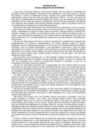 CAPÍTULO XVI
As dez categorias de Aristóteles
E que lucro me trazia, tendo eu vinte anos de idade, mais ou menos, e chegando-me
às mãos a obra de Aristóteles, intitulada As Dez Categorias – que meu mestre, o retórico
de Cartago, e outros, considerados doutos, citavam com grande ênfase e ponderação,
fazendo-me suspirar por ela como por algo grandioso e divino – de que me servia ler
essa obra e compreendê-la sozinho? Falando com outros, que afirmavam ter conseguido
entendê-la só por meio de mestres eruditíssimos, que lha haviam explicado não apenas
com palavras, mas também com figuras pintadas na areia, nada me souberam dizer que
eu já não tivesse entendido em minha leitura particular.
Parecia-me que essa obra falava com muita clareza das substâncias, como o homem,
e das coisas que nelas se encerram, como a forma do homem; a estatura, quantos pés
mede; o parentesco, de quem é irmão; onde se encontra, quando nasceu; se está de pé,
sentado, calçado ou armado; se faz alguma coisa ou se padece de alguma coisa, e,
enfim, uma infinidade de relações que se contêm nestes nove gêneros, dos quais citei
alguns exemplos, ou no próprio gênero da substância, que são também inumeráveis os
que encerra.
De que me aproveitava tudo isso, se até me prejudicava? Julgando que naqueles dez
predicamentos se achavam compreendidas, de modo absoluto, todas as coisas,
esforçava-me por compreender também a ti, meu Deus, Ser maravilhosamente simples e
imutável, como se fosses subordinado à tua grandeza e formosura, como se estas
estivessem em ti como em seu sujeito, como se fosses um corpo; tua grandeza e beleza
são porém uma mesma coisa contigo, ao contrário dos corpos, que não são grandes ou
belos por serem corpos, pois, embora fosses menores e menos belos, nem por isso
deixariam de ser corpos.
Era pois falso o que pensava de ti, e não verdade; ilusões de minha miséria, e não
representação sólida de tua beleza. Havias ordenado, Senhor, e assim se cumpria em
mim tua vontade, que a terra me produzisse abrolhos e espinhos, e que eu só
conseguisse meu pão à custa de trabalho.
De que me aproveitava também ler e compreender por mim mesmo todos os livros
que pude ter nas mãos sobre as artes chamadas liberais, se eu era então escravo de
minhas más inclinações? Comprazia-me em sua leitura, sem atinar de onde vinha quanto
de verdadeiro e certo achava neles; eu estava de costas para a luz, e o rosto, para os
objetos iluminados, e por isso meus olhos, que os viam iluminados, não recebiam luz.
Tu sabes, Senhor, meu Deus, como sem ajuda de mestre, aprendi tudo o que li,
quanto às leis da retórica, da dialética, da geometria, da música e da matemática,
porque também a vivacidade da inteligência e a agudeza da intuição são dons teus. Mas
não te oferecia por eles sacrifício algum, e por isso causavam-me mais dano do que
proveito. Insisti em me apoderar da melhor parte da minha herança, e não guardei em ti
minha força, mas afastei-me de ti para uma região longínqua, a fim de dissipá-la entre
as meretrizes de minhas paixões.
De que me serviam dons tão preciosos, se não usava bem deles? Só compreendi que
aquelas artes eram tão difíceis de entender, mesmo para os estudiosos e sábios, quando
me esforçava para expô-las: entre eles, o mais destacado era o que me compreendia
menos vagarosamente.
Mas qual o fruto disso, se eu te concebia, Senhor meu Deus, ó Verdade, como um
corpo luminoso e infinito, e eu como uma parcela desse corpo? Que rematada
perversidade! Assim era eu; não me envergonho agora, meu Deus, de confessar tuas
misericórdias para comigo, e de te invocar, já que não me envergonhei então de proferir
ante os homens tais blasfêmias e de ladrar contra ti. De que me aproveitava, repito, a
inteligência ágil para entender aquelas ciências, e para explicar com clareza tantos livros
complicados, sem que ninguém mos houvesse explicado, se errava monstruosamente na
piedade com sacrílega torpeza? E que prejuízo sofriam teus pequeninos em serem de
menor inteligência, se não se afastavam de ti, para que, seguros no ninho da tua Igreja,
se cobrissem de penas, e lhes alimentassem as asas da caridade com o sadio alimento da
fé?
Ó Deus e Senhor nosso! Esperemos, ao abrigo de tuas asas; protege-nos, leva-nos!
Tu levarás os pequeninos, e até escarnecidos tu os levarás, nossa firmeza só é firmeza
quando está em ti; mas quando depende de nós, então é debilidade. Nosso bem vive
sempre em ti, e somos perversos porque nos afastamos de ti. Voltemos já, Senhor, para
não nos aniquilarmos, porque em ti vive nosso bem, sem deficiência alguma; sem medo

 