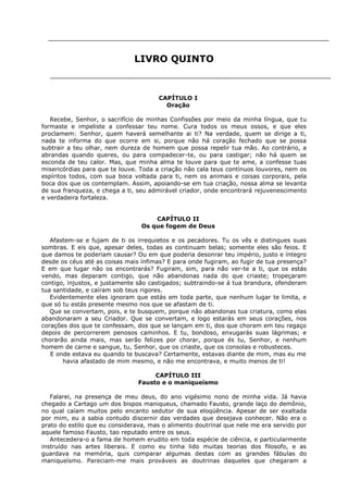 LIVRO QUINTO

CAPÍTULO I
Oração
Recebe, Senhor, o sacrifício de minhas Confissões por meio da minha língua, que tu
formaste e impeliste a confessar teu nome. Cura todos os meus ossos, e que eles
proclamem: Senhor, quem haverá semelhante ai ti? Na verdade, quem se dirige a ti,
nada te informa do que ocorre em si, porque não há coração fechado que se possa
subtrair a teu olhar, nem dureza de homem que possa repelir tua mão. Ao contrário, a
abrandas quando queres, ou para compadecer-te, ou para castigar; não há quem se
esconda de teu calor. Mas, que minha alma te louve para que te ame, a confesse tuas
misericórdias para que te louve. Toda a criação não cala teus contínuos louvores, nem os
espíritos todos, com sua boca voltada para ti, nem os animais e coisas corporais, pela
boca dos que os contemplam. Assim, apoiando-se em tua criação, nossa alma se levanta
de sua franqueza, e chega a ti, seu admirável criador, onde encontrará rejuvenescimento
e verdadeira fortaleza.
CAPÍTULO II
Os que fogem de Deus
Afastem-se e fujam de ti os irrequietos e os pecadores. Tu os vês e distingues suas
sombras. E eis que, apesar deles, todas as continuam belas; somente eles são feios. E
que damos te poderiam causar? Ou em que poderia desonrar teu império, justo e íntegro
desde os céus até as coisas mais ínfimas? E para onde fugiram, ao fugir de tua presença?
E em que lugar não os encontrarás? Fugiram, sim, para não ver-te a ti, que os estás
vendo, mas deparam contigo, que não abandonas nada do que criaste; tropeçaram
contigo, injustos, e justamente são castigados; subtraindo-se á tua brandura, ofenderam
tua santidade, e caíram sob teus rigores.
Evidentemente eles ignoram que estás em toda parte, que nenhum lugar te limita, e
que só tu estás presente mesmo nos que se afastam de ti.
Que se convertam, pois, e te busquem, porque não abandonas tua criatura, como elas
abandonaram a seu Criador. Que se convertam, e logo estarás em seus corações, nos
corações dos que te confessam, dos que se lançam em ti, dos que choram em teu regaço
depois de percorrerem penosos caminhos. E tu, bondoso, enxugarás suas lágrimas; e
chorarão ainda mais, mas serão felizes por chorar, porque és tu, Senhor, e nenhum
homem de carne e sangue, tu, Senhor, que os criaste, que os consolas e robusteces.
E onde estava eu quando te buscava? Certamente, estavas diante de mim, mas eu me
havia afastado de mim mesmo, e não me encontrava, e muito menos de ti!
CAPÍTULO III
Fausto e o maniqueísmo
Falarei, na presença de meu deus, do ano vigésimo nono de minha vida. Já havia
chegado a Cartago um dos bispos maniqueus, chamado Fausto, grande laço do demônio,
no qual caíam muitos pelo encanto sedutor de sua eloqüência. Apesar de ser exaltada
por mim, eu a sabia contudo discernir das verdades que desejava conhecer. Não era o
prato do estilo que eu considerava, mas o alimento doutrinal que nele me era servido por
aquele famoso Fausto, tao reputado entre os seus.
Antecedera-o a fama de homem erudito em toda espécie de ciência, e particularmente
instruído nas artes liberais. E como eu tinha lido muitas teorias dos filosofo, e as
guardava na memória, quis comparar algumas destas com as grandes fábulas do
maniqueísmo. Pareciam-me mais prováveis as doutrinas daqueles que chegaram a

 