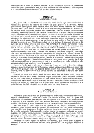 desconheça até o curso das estrelas da Ursa – e seria insensatez duvidar – é certamente
melhor do que o que mede os céus, conta as estrelas e pesa os elementos, mas despreza
a ti, que dispuseste todas as coisas em número, peso e medida.

CAPÍTULO V
Loucuras de Manes
Mas, quem pediu a esse Manés que escrevesse sobre coisas cujo conhecimento não é
necessário à piedade? Tu disseste ao homem: Vê que a piedade é a sabedoria. Manés
podia muito bem ignorar essa piedade ainda que fosse muito instruído nas ciências
profanas. Mas, como não as conhecia, e se atrevia desavergonhadamente a ensiná-las,
de nenhum modo conhecia a piedade. Pois certamente é vaidade alardear conhecimentos
humanos, mesmo verdadeiros, e é piedade confessar-te a ti. Manés, afastando-se dessa
regra, falou tanto sobre essas coisas que foi convencido de sua ignorância pelos que as
conhecem bem. Donde se viu-se claramente o crédito que merecia em matérias mais
obscuras. Ele não queria ser pouco estimado; empenhou-se em convencer aos demais
que tinha em si, pessoalmente, e na plenitude de seu poder, o Espírito Santo, que
consola e enriquece teus fiéis. Surpreendido em erro ao falar do céu, das estrelas, e do
curso do sol e da lua, embora tais coisas não pertençam à religião, claramente deixou
ver ser sacrílego seu atrevimento ao ensinar coisas que ignorava e também falsas, e isso
com tão insano orgulho a ponto de atribuí-las à pretensa divindade de sua pessoa.
Quando pois ouço que este ou aquele irmão em Cristo ignora esses problemas, e
confunde uma coisa com outra, suporto com paciência seu modo de opinar. Nada vejo
que possa ser-lhe prejudicial enquanto não fizer idéia indigna de ti, Senhor, criador do
universo, mesmo que ignore até o lugar e a natureza das coisas materiais. O mal seria
acreditar que esses problemas pertencem à essência da piedade, e tenazmente atreverse a afirmar o que ignora. Mas ainda essa fraqueza é suportada nos primórdios da fé pela
mãe caridade, até que o homem novo cresça e se transforme em varão perfeito, e não
possa ser abalado por qualquer vento de doutrina.
Quanto a Manés, que se atreveu a se fazer de doutor, de mestre, de guia e cabeça
daqueles a quem convertera, de tal forma que os que o seguiam acreditassem seguir não
um homem qualquer, mas teu Espírito Santo, quem não julgaria que tão rematada
loucura, uma vez demonstrada sua falácia, deveria ser detestada e afastada para bem
longe?
Contudo, eu ainda não estava certo se o que havia lido em outros livros, sobre as
mudanças dos dias e das noites, uns mais longos, outros mais curtos, e sobre o sucederse dos dias e das noites, e dos eclipses do sol e da lua, e outros fenômenos semelhantes,
poderiam ser explicados conforme sua doutrina. Caso isso fosse possível, eu ainda ficaria
em dúvida quanto ao modo por que se realizariam esses fenômenos; eu anteporia a
autoridade de Manés à minha fé, pois o tinha então em conta de santo.
CAPÍTULO VI
A eloqüência de Fausto
Durante os quase nove anos em que meu espírito errante deu ouvidos aos maniqueus,
esperei ansiosamente a vinda de Fausto. Os demais adeptos, com os quais me
encontrava casualmente, embaraçados com as objeções que eu lhes fazia, remetiam-me
a ele que, à sua chegada, com uma simples entrevista resolveria facilmente todas
aquelas dificuldades, e ainda outras maiores que me ocorressem, de maneira claríssima.
Logo que chegou, pude notar que se tratava de um homem simpático, de fala
cativante, e que expunha os temas comuns dos maniqueus, mas com muito mais agrado
que eles. Mas, que interessava à minha sede este elegante copeiro de copos preciosos?
Eu já tinha os ouvidos fartos daquelas teorias, e nem me pareciam melhores por serem
expostas em melhor estilo, nem mais verdadeiras pela elegância de suas formas; nem eu
considerava Fausto mais sábio por ter o rosto de mais graça e sua linguagem mais
finura. Aqueles que mo haviam recomendado não eram bons juizes: tinham Fausto como
homem sábio e prudente somente porque lhes agradava sua facúndia.
Diferentes de outra espécie de homens que conheci, que tinham como suspeita a
verdade, e não se lhe renderiam se lhes fosse apresentada com linguagem elegante e
verbosa.

 
