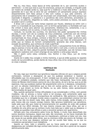 Mas eu, meu Deus, nessa época já tinha aprendido de ti, por caminhos ocultos e
admiráveis – e creio que eras tu que me ensinavas, porque era verdade, e ninguém pode
ser mestre da verdade senão tu, seja qual for a instância e modo dela brilhar – já havia
aprendido de ti que não se deve ter por verdadeiro um pensamento porque expresso
eloqüentemente nem falso porque é dito com rudeza; e que, pelo contrário, um
pensamento não é verdadeiro por ser enunciado com simplicidade, nem falso porque sua
expressão é elegante; a sabedoria e a ignorância são como alimentos, proveitosos ou
nocivos, e as palavras, elegantes ou rudes, como pratos preciosos ou toscos, nos quais
se podem servir a ambos.
A ânsia com a qual por tanto tempo esperara por Fausto, deleitava-se enfim com o
ardor e a vivacidade de suas disputas, com os termos apropriados e a facilidade com que
lhe vinham à boca para adornar seu pensamento. Deleitava-me, certamente, e eu o
louvava e exaltava com os outros, e muito mais ainda do que eles.
Contudo, na reunião dos ouvintes, me aborrecia não poder apresentar-lhe minhas
dúvidas, e dividir com ele os cuidados de meus problemas, conferindo com ele minhas
dificuldades em forma de perguntas e respostas. Quando, enfim, o pude fazer,
acompanhado de meus amigos, comecei a falar-lhe em ocasião e lugar oportunos para
tais discussões, apresentando-lhe algumas objeções das que mais me preocupavam. Vi
então que se tratava de homem completamente ignorante das artes liberais, com
exceção da gramática, que conhecia de modo superficial.
Contudo como havia lido alguns discursos de Cícero, e pouquíssimos livros de Sêneca,
alguns poemas e livros da seita, escritos em bom latim e com arte, e como se exercitava
todos os dias em falar, adquirira grande facilidade de expressão, que ele tornava mais
agradável e sedutora com o bom emprego de seu talento e certa graça natural.
Não é assim como estou contando, meu Senhor e meu Deus, juiz de minha
consciência?
Diante de ti estão meu coração e minha memória, e que já então guiavas no segredo
oculto de tua providência, pondo diante de meus olhos meu erros vergonhosos, para que
os visse e odiasse.
CAPÍTULO VII
Desilusão
Por isso, logo que reconheci sua ignorância naquelas ciências em que o julgava grande
conhecedor, comecei a desesperar de que me pudesse esclarecer e resolver as
dificuldades que me preocupavam. É bem verdade que ele podia ignorar tais coisas e
possuir a verdadeira piedade, contanto que não fosse maniqueísta. Seus livros estão
cheios de fábulas intermináveis acerca do céu e dos astros, do sol e da lua, que eu já não
esperava, mas que pudesse explicar tão argutamente como eu o desejava, comparandoas com os cálculos matemáticos que eu lera em outras partes, para ver se deveria
preferir o que diziam os livros de Manés, ou se, pelo menos, estes apresentavam
demonstrações de igual valor.
Mas, quando apresentei minhas dificuldades à sua consideração e crítica, com grande
modéstia, não se atreveu a tomar sobre si tal encargo, pois certamente sabia que
ignorava o assunto e não se envergonhava de confessá-lo. Não pertencia à classe de
charlatães que me vi obrigado muitas vezes a suportar, que pretendiam ensinar-me tais
coisas, mas não me diziam nada. Este, pelo menos, tinha coração, senão dirigido a ti,
pelo menos não era incauto consigo mesmo. Não ignorava totalmente sua ignorância,
razão pela qual não quis meter-se temerariamente em questões de onde não pudesse
sair, ou de mui difícil retirada. Por isso mesmo cresceu aos meus olhos, por ser a
modéstia de uma alma que se conhece muito mais bela que o saber que eu desejava; e
em todas as questões mais difíceis e sutis o encontrei sempre com igual ânimo.
Esfriado pois meu entusiasmo pelos livros de Manés, e muito mais desconfiado dos
outros doutores maniqueus, depois que este, tão renomado, se me havia mostrado tão
ignorante em muitas das questões que me inquietavam, continuei a tratar com ele, mas
por causa de sua paixão pelas letras, que eu ensinava então aos jovens de Cartago. Lia
com ele os livros que desejava conhecer por ter ouvido falar deles, ou os que eu
considerava apropriados à sua inteligência.
Quanto ao mais, todo o empenho que eu havia posto em progredir na seita
desapareceu por completo tão logo conheci este homem, mas não a ponto de me separar
definitivamente dela.

 