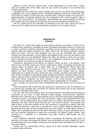 Soprou o vento, enfunou nossas velas, e logo desvaneceu de nosso olhar a praia,
onde de manhã cedo minha mãe, louca de dor, enchia de queixas e de prantos teus
ouvidos insensíveis.
Deixaste-me correr atrás de minhas paixões para dar fim ás minhas concupiscências,
castigando com o justo flagelo da dor a saudade demasiado carnal de minha mãe. Ela,
como todas as mães, e ainda mais que a maioria delas, desejava manter-me junto de si,
desconhecendo as grandes alegrias que lhe preparavas com minha ausência. Não o
sabia, e por isso chorava e se lamentava, denunciando com esses lamentos a herança
que recebera de Eva, buscando em lágrimas ao que com gemidos havia dado à luz.
Por fim, depois de ter-me chamado de mentiroso e de mau filho, pôs-se de novo a
rezar por mim e voltou para sua vida habitual, enquanto eu me dirigia a Roma.

CAPÍTULO IX
Enfermo
Em Roma fui colhido pelo flagelo de uma doença corporal, que esteve a ponto de me
mandar para a sepultura, carregado de todos os pecados cometidos contra ti, contra mim
e contra o próximo; pecados numerosos e pecados, que se somavam à cadeia do pecado
original, pelo qual todos morremos em Adão. Ainda não me tinhas perdoado nenhum
deles em Cristo, nem ele havia apagado com sua cruz as inimizades que contraíra
contigo com meus pecados. E como poderia ele desfazê-los por uma cruz de onde eu não
via pender mais que um fantasma? Porque tão falsa me parecia a morte de sua carne
como verdadeira a morte de minha alma, e tão verdadeira a morte de sua carne como
falsa a vida de minha alma, que disto se não persuadia.
Entretanto, agravando-se as febres, eu estava a ponto de partir e de perecer. Para
onde iria eu, se então tivesse que morrer, senão para o fogo e tormentos merecidos por
minhas ações, de acordo com a justa ordem por ti estabelecida? Minha mãe tudo
ignorava, mas, ausente, orava por mim, e tu, presente em todas as partes onde ela
estava, lhe dava ouvidos; exercias tua misericórdia para comigo onde eu estava,
restituindo-me a saúde do corpo, ainda que meu coração sacrílego continuasse doente.
Nem mesmo estando em tão grande perigo desejei teu batismo. Quando menino eu era
melhor, porque então o solicitei à piedade de minha mãe, como já recordei e confessei.
Mas, para minha vergonha, eu havia crescido e, em minha loucura, zombava dos
remédios de tua medicina, que não me deixou morrer duplamente em tal estado.
Se o coração de minha mãe fosse transpassado por essa ferida, nunca haveria de
sarar.
Minha eloqüência não é suficiente para descrever o grande amor que me dedicava, e a
que ponto seus cuidados para me gerar em espírito eram piores que os que suportava
quando me concebeu pela carne.
Por isso, não vejo como poderia sarar se minha morte em tal estado tivesse ferido as
entranhas de seu amor. E onde estariam tantas orações, continuamente repetidas?
Estariam em ti, somente em ti. Seria possível que tu, Deus de misericórdia, desprezasses
o coração contrito e humilhado de uma viúva casta e sóbria, que freqüentemente dava
esmolas e servia obsequiosa a teus santos? Que em nenhum dia deixava de levar sua
oferenda a teu altar? Que ia duas vezes por dia – de manhã e à tarde – à tua igreja, sem
faltar jamais, e não para entreter-se em vãs conversas e cochichos de velhas, mas para
te ouvir as palavras e para que a ouvisses em suas orações? Poderias desprezar as
lágrimas de uma mãe que não te pedia nem ouro, nem prata, nem bem algum terreno e
frágil, mas a salvação da alma de seu filho? Poderias, ó Deus, a quem ela devia tudo o
que era, poderias desprezá-la e negar-lhe teu auxílio? De nenhum modo, Senhor; pelo
contrário, tu a assistias, e a escutavas, mas pelo caminho determinado por tua
providência.
Como poderias enganá-la naquelas visões e respostas, de algumas das quais já
falamos, e de outras que passo em silêncio, que ela guardava em seu coração fiel, e que
te apresentava em suas orações contínuas como compromissos assinados por tua mão, e
que irias cumprir.
Porque, por tua misericórdia infinita, gostas de te fazer devedor daqueles a quem
perdoas todas as dívidas.

 
