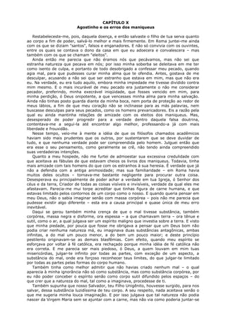 CAPÍTULO X
Agostinho e os erros dos maniqueus
Restabeleceste-me, pois, daquela doença, e então salvaste o filho de tua serva quanto
ao corpo a fim de poder, salvá-lo melhor e mais firmemente. Em Roma juntei-me ainda
com os que se diziam "santos", falsos e enganadores. E não só convivia com os ouvintes,
entre os quais se contava o dono da casa em que eu adoecera e convalescera – mas
também com os que se chamam "eleitos".
Ainda então me parecia que não éramos nós que pecávamos, mas não sei que
estranha natureza que pecava em nós; por isso minha soberba se deleitava em me ter
como isento de culpa, e portanto de todo desobrigado a confessar meu pecado, quando
agia mal, para que pudesses curar minha alma que te ofendia. Antes, gostava de me
desculpar, acusando a não sei que ser estranho que estava em mim, mas que não era
eu. Na verdade, eu era tudo aquilo, embora minha impiedade me tivesse dividido contra
mim mesmo. E o mais incurável de meu pecado era justamente o não me considerar
pecador, preferindo, minha execrável iniqüidade, que fosses vencido em mim, para
minha perdição, ó Deus onipotente, a que vencesses minha alma para minha salvação.
Ainda não tinhas posto guarda diante da minha boca, nem porta de proteção ao redor de
meus lábios, a fim de que meu coração não se inclinasse para as más palavras, nem
buscasse desculpas para seus pecados, como os homens prevaricadores. Eis a razão pela
qual eu ainda mantinha relações de amizade com os eleitos dos maniqueus. Mas,
desesperado de poder progredir para a verdade dentro daquela falsa doutrina,
contentava-me a segui-la até encontrar algo melhor, professando-a já com mais
liberdade e frouxidão.
Nesse tempo, veio-me à mente a idéia de que os filósofos chamados acadêmicos
haviam sido mais prudentes que os outros, por sustentarem que se deve duvidar de
tudo, e que nenhuma verdade pode ser compreendida pelo homem. Julguei então que
era esse o seu pensamento, como geralmente se crê, não tendo ainda compreendido
suas verdadeiras intenções.
Quanto a meu hospede, não me furtei de admoestar sua excessiva credulidade com
que aceitava as fábulas de que estavam cheios os livros dos maniqueus. Todavia, tinha
mais amizade com tais homens do que com os estranhos à sua heresia. É verdade que já
não a defendia com a antiga animosidade; mas sua familiaridade – em Roma havia
muitos deles ocultos – tornava-me bastante negligente para procurar outra coisa.
Desesperava eu principalmente de poder achar a verdade em tua Igreja, ó Senhor dos
céus e da terra, Criador de todas as coisas visíveis e invisíveis, verdade da qual eles me
afastavam. Parecia-me mui torpe acreditar que tinhas figura de carne humana, e que
estavas limitado pelos contornos de um corpo como o nosso. E quando queria pensar em
meu Deus, não o sabia imaginar senão com massa corpórea – pois não me parecia que
pudesse existir algo diferente – esta era a causa principal e quase única de meu erro
inevitável.
Daqui se gerou também minha crença de que o mal tivesse substância, também
corpórea, massa negra e disforme, ora espessa – a que chamavam terra – ora tênue e
sutil, como o ar, a qual julgava ser um espírito maligno que investia sobre a terra. E visto
que minha piedade, por pouca que fosse me obrigava a pensar que um Deus bom não
podia criar nenhuma natureza má, eu imaginava duas substâncias antagônicas, ambas
infinitas, a do mal um pouco menor, a do bem um pouco maior; e deste princípio
pestilento originavam-se as demais blasfêmias. Com efeito, quando meu espírito se
esforçava por voltar à fé católica, era rechaçado porque minha idéia de fé católica não
era correta. E me parecia ser mais piedoso, ó Deus, a quem louvam em mim tuas
misericórdias, julgar-te infinito por todas as partes, com exceção de um aspecto, a
substância do mal, onde era forçoso reconhecer teus limites, do que julgar-te limitado
por todas as partes pelas formas do corpo humano.
Também tinha como melhor admitir que não havias criado nenhum mal – o qual
aparecia à minha ignorância não só como substância, mas como substância corpórea, por
eu não poder conceber o espírito senão como corpo sutil difundido pelos espaços – do
que crer que a natureza do mal, tal como a imaginava, procedesse de ti.
Também supunha que nosso Salvador, teu Filho Unigênito, houvesse surgido, para nos
salvar, dessa substância luzidíssima de teu corpo. A seu respeito, nada aceitava senão o
que me sugeria minha louca imaginação. E por isso julgava que tal natureza não podia
nascer da Virgem Maria sem se ajuntar com a carne, mas não via como poderia juntar-se

 