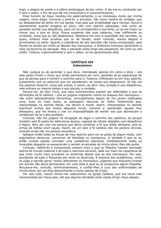 trigo, a alegria do azeite e a sóbria embriaguez de teu vinho. A ele era eu conduzido por
ti sem o saber, a fim de que ele me conduzisse a ti conscientemente.
Esse homem de Deus recebeu-me paternalmente, e se interessou muito por minha
viagem, como bispo. Comecei a amá-lo; a princípio, não como mestre da verdade, que
eu desesperava de achar em tua Igreja, mas pela sua amabilidade para comigo. Ouvia-o
atentamente quando pregava ao povo, não com espírito adequado, mas como se
quisesse sondar sua eloqüência, para ver se correspondia à sua fama, ou se era maior ou
menor que a que se dizia; ficava suspenso das suas palavras, mas indiferente ao
conteúdo, coisa que eu até desprezava. Deleitava-me com a suavidade dos sermões, os
quais, embora mais eruditos que os de Fausto, eram contudo, menos alegres e
envolventes no estilo. Quanto à substância de tais sermões não havia comparação, pois
Fausto se perdia por entre as fábulas dos maniqueus, e Ambrosio ensinava claramente a
mais sã doutrina da salvação. Mas a salvação anda longe dos pecadores, tal como eu era
então. Todavia, insensivelmente e sem o saber, ia-me aproximando dela.
CAPÍTULO XIV
Catecúmeno
Não cuidava eu de aprender o que dizia, interessado apenas em como o dizia – era
este gosto frívolo o único que ainda permanecia em mim, perdidas já as esperanças de
que se abrisse para o homem o caminho para ti. Todavia, infiltravam-se em meu espírito,
juntamente com as palavras que me agradavam, as coisas que desprezava. Já não me
era possível discernir umas das outras, e assim, ao abrir meu coração à sua eloqüência,
nele entrava ao mesmo tempo e aos poucos, a verdade.
Parece-me, de bom início, que seus ensinamentos podiam ser defendidos e que as
afirmações de fé católica – que eu julgava impotente contra os ataques dos maniqueus –
não eram absolutamente temerárias, principalmente depois de me serem explicados
uma, duas ou mais vezes, as passagens obscuras do Velho Testamento que,
interpretadas no sentido literal, me davam a morte. Assim, interpretados no sentido
espiritual muitos dos textos daqueles livros, comecei a repreender aquele meu
desespero, que me levava a crer na impossibilidade de resistir aos que aborreciam e
zombavam da lei e dos profetas.
Contudo, não me julgava na obrigação de segui o caminho dos católicos, só porque
também esta fé podia ter defensores doutos, capazes de refutar objeções com eloqüência
e lógica. Nem por isso me parecia que devia condenar a fé que antes abraçara, pois as
armas de defesa eram iguais. Assim, de um lado a fé católica não me parecia vencida,
contudo ainda não me parecia vencedora.
Apliquei então todas as forças de meu espírito para ver se podia de algum modo, com
argumentos decisivos, convencer de falsidade os maniqueus. A verdade é que se eu
então tivesse podido conceber uma substância espiritual, imediatamente todas as
invenções daqueles se esvaeceriam e seriam arrancadas de minha alma. Mas não podia.
Contudo, refletindo e comparando sempre mais o que os filósofos haviam teorizado
acerca do mundo material e de toda a natureza sensível, cada vez mais me capacitava de
que eram muito mais prováveis as doutrinas destes que as dos maniqueus. Por isso,
duvidando de tudo e flutuando por entre as doutrinas, à maneira dos acadêmicos, como
os julga a opinião geral, resolvi abandonar os maniqueus, julgando que enquanto tivesse
em dúvida não devia permanecer em uma seita à qual eu já antepunha alguns filósofos.
Recusava-me, contudo, terminantemente, a confiar-lhes a cura das enfermidades de
minha alma, por ser-lhes desconhecido o nome salutar de Cristo.
Por isso tudo, resolvi tornar-me catecúmeno na Igreja Católica, que me havia sido
recomendada por meus pais, até que alguma claridade certa viesse dirigir meus passos.

 