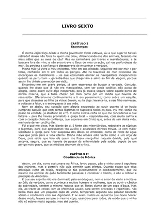 LIVRO SEXTO

CAPÍTULO I
Esperanças
Ó minha esperança desde a minha juventude! Onde estavas, ou a que lugar te havias
retirado? Acaso não foste tu quem me criou, diferenciando-me dos animais, fazendo-me
mais sábio que as aves do céu? Mas eu caminhava por trevas e resvaladouros, e te
buscava fora de mim, e não encontrava o Deus de meu coração; caí nas profundezas do
mar. Eu perdera a confiança e desesperava de encontrar a verdade.
Minha mãe já viera a meu encontro, forte em sua piedade, seguindo-me por mar e por
terra, confiando em ti em todos os perigos. Até na travessia do mar proceloso ela
encorajava os marinheiros – os que costumam animar os navegadores inexperientes
quando se perturbam – garantia-lhes que chegariam a salvo ao fim da viagem, porque
assim lho tínheis prometido em visão.
Encontrou-me em grave perigo, já sem esperança de buscar a verdade. Contudo,
quando lhe disse que já não era maniqueísta, sem ser ainda católico, não pulou de
alegria, como quem ouve algo inesperado, pois já estava segura sobre aquele ponto de
minha miséria, que a fazia chorar por mim como por um morto que haveria de
ressuscitar. Oferecia-me continuamente a ti em pensamento, como sobre um esquife,
para que dissesses ao filho da viúva: Jovem, eu te digo: levanta-te, e seu filho revivesse,
e voltasse a falar, e o entregasses à sua mãe.
Nem se abalou seu coração com alegria exagerada ao ouvir quanto já se havia
cumprido daquilo que com tantas lágrimas te suplicava todos os dias. Viu-me, senão na
posse da verdade, já afastado do erro. E como estava certa de que me concederias o que
faltava – pois lhe havias prometido a graça total – respondeu-me, com muita calma e
com o coração cheio de confiança, que esperava em Cristo que, antes de sair desta vida,
me havia de ver católico fiel.
Foi o que me disse. Mas diante de ti, ó fonte das misericórdias, redobrava as súplicas
e lágrimas, para que apressasses teu auxílio e aclarasses minhas trevas. Ia com maior
solicitude à igreja para ficar suspensa dos lábios de Ambrosio, como da fonte de água
viva que jorra para a vida eterna. Minha mãe amava este varão como a um anjo de
Deus, pois sabia que fora ele quem me fizera mergulhar naquela dúvida, pela qual
antevia, segura, que eu haveria de passar da enfermidade pela saúde, depois de um
perigo mais grave, que os médicos chamam de crítico.
CAPÍTULO II
Obediência de Mônica
Assim, um dia, como costumava na África, levou papas, pão e vinho puro à sepultura
dos mártires, mas o porteiro não quis permitir suas ofertas. Quando soube que essa
proibição vinha do bispo, resignou-se tão piedosamente e obedientemente, que eu
mesmo me admirei de quão facilmente passasse a condenar o hábito, e não a criticar a
proibição de Ambrósio.
É que seu espírito não era dominado pela embriaguez, nem o amor do vinho a incitava
ao ódio da verdade, como acontece a muitos homens e mulheres, que ao ouvir o cântico
da sobriedade, sentem a mesma repulsa que os ébrios diante de um copo d’água. Mas
ela, ao trazer as cestas com as oferendas usuais para serem provadas e repartidas, não
bebia mais que um pequeno copo de vinho, temperado segundo seu paladar bastante
sóbrio e condizente com sua dignidade. E se eram muitos os sepulcros que devia honrar
desse modo, levava sempre o mesmo copo, usando-o para todos, de modo que o vinho
não só estava muito aguado, mas até quente.

 