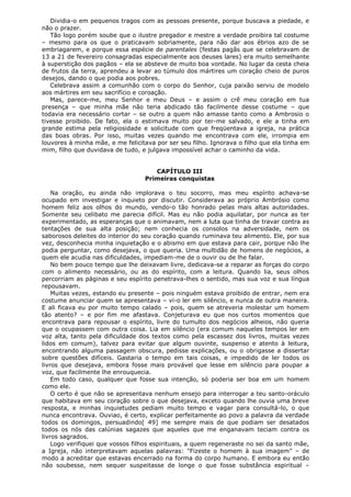 Dividia-o em pequenos tragos com as pessoas presente, porque buscava a piedade, e
não o prazer.
Tão logo porém soube que o ilustre pregador e mestre a verdade proibira tal costume
– mesmo para os que o praticavam sobriamente, para não dar aos ébrios azo de se
embriagarem, e porque essa espécie de parentales (festas pagãs que se celebravam de
13 a 21 de fevereiro consagradas especialmente aos deuses lares) era muito semelhante
à superstição dos pagãos – ela se absteve de muito boa vontade. No lugar da cesta cheia
de frutos da terra, aprendeu a levar ao túmulo dos mártires um coração cheio de puros
desejos, dando o que podia aos pobres.
Celebrava assim a comunhão com o corpo do Senhor, cuja paixão serviu de modelo
aos mártires em seu sacrifício e coroação.
Mas, parece-me, meu Senhor e meu Deus – e assim o crê meu coração em tua
presença – que minha mãe não teria abdicado tão facilmente desse costume – que
todavia era necessário cortar – se outro a quem não amasse tanto como a Ambrosio o
tivesse proibido. De fato, ela o estimava muito por ter-me salvado, e ele a tinha em
grande estima pela religiosidade e solicitude com que freqüentava a igreja, na prática
das boas obras. Por isso, muitas vezes quando me encontrava com ele, irrompia em
louvores à minha mãe, e me felicitava por ser seu filho. Ignorava o filho que ela tinha em
mim, filho que duvidava de tudo, e julgava impossível achar o caminho da vida.
CAPÍTULO III
Primeiras conquistas
Na oração, eu ainda não implorava o teu socorro, mas meu espírito achava-se
ocupado em investigar e inquieto por discutir. Considerava ao próprio Ambrósio como
homem feliz aos olhos do mundo, vendo-o tão honrado pelas mais altas autoridades.
Somente seu celibato me parecia difícil. Mas eu não podia aquilatar, por nunca as ter
experimentado, as esperanças que o animavam, nem a luta que tinha de travar contra as
tentações de sua alta posição; nem conhecia os consolos na adversidade, nem os
saborosos deleites do interior do seu coração quando ruminava teu alimento. Ele, por sua
vez, desconhecia minha inquietação e o abismo em que estava para cair, porque não lhe
podia perguntar, como desejava, o que queria. Uma multidão de homens de negócios, a
quem ele acudia nas dificuldades, impediam-me de o ouvir ou de lhe falar.
No bem pouco tempo que lhe deixavam livre, dedicava-se a reparar as forças do corpo
com o alimento necessário, ou as do espírito, com a leitura. Quando lia, seus olhos
percorriam as páginas e seu espírito penetrava-lhes o sentido, mas sua voz e sua língua
repousavam.
Muitas vezes, estando eu presente – pois ninguém estava proibido de entrar, nem era
costume anunciar quem se apresentava – vi-o ler em silêncio, e nunca de outra maneira.
E ali ficava eu por muito tempo calado – pois, quem se atreveria molestar um homem
tão atento? – e por fim me afastava. Conjeturava eu que nos curtos momentos que
encontrava para repousar o espírito, livre do tumulto dos negócios alheios, não queria
que o ocupassem com outra coisa. Lia em silêncio (era comum naqueles tempos ler em
voz alta, tanto pela dificuldade dos textos como pela escassez dos livros, muitas vezes
lidos em comum), talvez para evitar que algum ouvinte, suspenso e atento à leitura,
encontrando alguma passagem obscura, pedisse explicações, ou o obrigasse a dissertar
sobre questões difíceis. Gastaria o tempo em tais coisas, e impedido de ler todos os
livros que desejava, embora fosse mais provável que lesse em silêncio para poupar a
voz, que facilmente lhe enrouquecia.
Em todo caso, qualquer que fosse sua intenção, só poderia ser boa em um homem
como ele.
O certo é que não se apresentava nenhum ensejo para interrogar a teu santo-oráculo
que habitava em seu coração sobre o que desejava, exceto quando lhe ouvia uma breve
resposta, e minhas inquietudes pediam muito tempo e vagar para consultá-lo, o que
nunca encontrava. Ouviao, é certo, explicar perfeitamente ao povo a palavra da verdade
todos os domingos, persuadindo[ 49] me sempre mais de que podiam ser desatados
todos os nós das calúnias sagazes que aqueles que me enganavam teciam contra os
livros sagrados.
Logo verifiquei que vossos filhos espirituais, a quem regeneraste no sei da santo mãe,
a Igreja, não interpretavam aquelas palavras: "Fizeste o homem à sua imagem" – de
modo a acreditar que estavas encerrado na forma do corpo humano. E embora eu então
não soubesse, nem sequer suspeitasse de longe o que fosse substância espiritual –

 