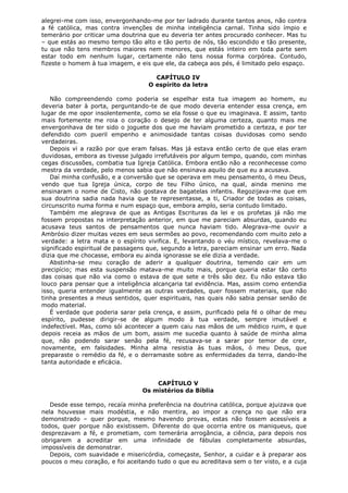 alegrei-me com isso, envergonhando-me por ter ladrado durante tantos anos, não contra
a fé católica, mas contra invenções de minha inteligência carnal. Tinha sido ímpio e
temerário por criticar uma doutrina que eu deveria ter antes procurado conhecer. Mas tu
– que estás ao mesmo tempo tão alto e tão perto de nós, tão escondido e tão presente,
tu que não tens membros maiores nem menores, que estás inteiro em toda parte sem
estar todo em nenhum lugar, certamente não tens nossa forma corpórea. Contudo,
fizeste o homem à tua imagem, e eis que ele, da cabeça aos pés, é limitado pelo espaço.
CAPÍTULO IV
O espírito da letra
Não compreendendo como poderia se espelhar esta tua imagem ao homem, eu
deveria bater à porta, perguntando-te de que modo deveria entender essa crença, em
lugar de me opor insolentemente, como se ela fosse o que eu imaginava. E assim, tanto
mais fortemente me roia o coração o desejo de ter alguma certeza, quanto mais me
envergonhava de ter sido o joguete dos que me haviam prometido a certeza, e por ter
defendido com pueril empenho e animosidade tantas coisas duvidosas como sendo
verdadeiras.
Depois vi a razão por que eram falsas. Mas já estava então certo de que elas eram
duvidosas, embora as tivesse julgado irrefutáveis por algum tempo, quando, com minhas
cegas discussões, combatia tua Igreja Católica. Embora então não a reconhecesse como
mestra da verdade, pelo menos sabia que não ensinava aquilo de que eu a acusava.
Daí minha confusão, e a conversão que se operava em meu pensamento, ó meu Deus,
vendo que tua Igreja única, corpo de teu Filho único, na qual, ainda menino me
ensinaram o nome de Cisto, não gostava de bagatelas infantis. Regozijava-me que em
sua doutrina sadia nada havia que te representasse, a ti, Criador de todas as coisas,
circunscrito numa forma e num espaço que, embora amplo, seria contudo limitado.
Também me alegrava de que as Antigas Escrituras da lei e os profetas já não me
fossem propostas na interpretação anterior, em que me pareciam absurdas, quando eu
acusava teus santos de pensamentos que nunca haviam tido. Alegrava-me ouvir a
Ambrósio dizer muitas vezes em seus sermões ao povo, recomendando com muito zelo a
verdade: a letra mata e o espírito vivifica. E, levantando o véu místico, revelava-me o
significado espiritual de passagens que, segundo a letra, pareciam ensinar um erro. Nada
dizia que me chocasse, embora eu ainda ignorasse se ele dizia a verdade.
Abstinha-se meu coração de aderir a qualquer doutrina, temendo cair em um
precipício; mas esta suspensão matava-me muito mais, porque queria estar tão certo
das coisas que não via como o estava de que sete e três são dez. Eu não estava tão
louco para pensar que a inteligência alcançaria tal evidência. Mas, assim como entendia
isso, queria entender igualmente as outras verdades, quer fossem materiais, que não
tinha presentes a meus sentidos, quer espirituais, nas quais não sabia pensar senão de
modo material.
É verdade que poderia sarar pela crença, e assim, purificado pela fé o olhar de meu
espírito, pudesse dirigir-se de algum modo à tua verdade, sempre imutável e
indefectível. Mas, como sói acontecer a quem caiu nas mãos de um médico ruim, e que
depois receia as mãos de um bom, assim me sucedia quanto à saúde de minha alma
que, não podendo sarar senão pela fé, recusava-se a sarar por temor de crer,
novamente, em falsidades. Minha alma resistia às tuas mãos, ó meu Deus, que
preparaste o remédio da fé, e o derramaste sobre as enfermidades da terra, dando-lhe
tanta autoridade e eficácia.
CAPÍTULO V
Os mistérios da Bíblia
Desde esse tempo, recaía minha preferência na doutrina católica, porque ajuizava que
nela houvesse mais modéstia, e não mentira, ao impor a crença no que não era
demonstrado – quer porque, mesmo havendo provas, estas não fossem acessíveis a
todos, quer porque não existissem. Diferente do que ocorria entre os maniqueus, que
desprezavam a fé, e prometiam, com temerária arrogância, a ciência, para depois nos
obrigarem a acreditar em uma infinidade de fábulas completamente absurdas,
impossíveis de demonstrar.
Depois, com suavidade e misericórdia, começaste, Senhor, a cuidar e à preparar aos
poucos o meu coração, e foi aceitando tudo o que eu acreditava sem o ter visto, e a cuja

 