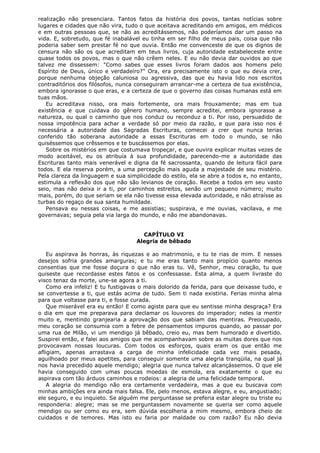 realização não presenciara. Tantos fatos da história dos povos, tantas notícias sobre
lugares e cidades que não vira, tudo o que aceitava acreditando em amigos, em médicos
e em outras pessoas que, se não as acreditássemos, não poderíamos dar um passo na
vida. E, sobretudo, que fé inabalável eu tinha em ser filho de meus pais, coisa que não
poderia saber sem prestar fé no que ouvia. Então me convenceste de que os dignos de
censura não são os que acreditam em teus livros, cuja autoridade estabeleceste entre
quase todos os povos, mas o que não crêem neles. E eu não devia dar ouvidos ao que
talvez me dissessem: "Como sabes que esses livros foram dados aos homens pelo
Espírito de Deus, único e verdadeiro?" Ora, era precisamente isto o que eu devia crer,
porque nenhuma objeção caluniosa ou agressiva, das que eu havia lido nos escritos
contraditórios dos filósofos, nunca conseguiram arrancar-me a certeza de tua existência,
embora ignorasse o que eras, e a certeza de que o governo das coisas humanas está em
tuas mãos.
Eu acreditava nisso, ora mais fortemente, ora mais frouxamente; mas em tua
existência e que cuidava do gênero humano, sempre acreditei, embora ignorasse a
natureza, ou qual o caminho que nos conduz ou reconduz a ti. Por isso, persuadido de
nossa impotência para achar a verdade só por meio da razão, e que para isso nos é
necessária a autoridade das Sagradas Escrituras, comecei a crer que nunca terias
conferido tão soberana autoridade a essas Escrituras em todo o mundo, se não
quiséssemos que crêssemos e te buscássemos por elas.
Sobre os mistérios em que costumava tropeçar, e que ouvira explicar muitas vezes de
modo aceitável, eu os atribuía à sua profundidade, parecendo-me a autoridade das
Escrituras tanto mais venerável e digna da fé sacrossanta, quando de leitura fácil para
todos. E ela reserva porém, a uma percepção mais aguda a majestade de seu mistério.
Pela clareza da linguagem e sua simplicidade do estilo, ela se abre a todos e, no entanto,
estimula a reflexão dos que não são levianos de coração. Recebe a todos em seu vasto
seio, mas não deixa ir a ti, por caminhos estreitos, senão um pequeno número; muito
mais, porém, do que seriam se ela não tivesse essa elevada autoridade, e não atraísse as
turbas do regaço de sua santa humildade.
Pensava eu nessas coisas, e me assistias; suspirava, e me ouvias, vacilava, e me
governavas; seguia pela via larga do mundo, e não me abandonavas.
CAPÍTULO VI
Alegria de bêbado
Eu aspirava às honras, às riquezas e ao matrimonio, e tu te rias de mim. E nesses
desejos sofria grandes amarguras; e tu me eras tanto mais propício quanto menos
consentias que me fosse doçura o que não eras tu. Vê, Senhor, meu coração, tu que
quiseste que recordasse estes fatos e os confessasse. Esta alma, a quem livraste do
visco tenaz da morte, une-se agora a ti.
Como era infeliz! E tu fustigavas o mais dolorido da ferida, para que deixasse tudo, e
se convertesse a ti, que estás acima de tudo. Sem ti nada existiria. Ferias minha alma
para que voltasse para ti, e fosse curada.
Que miserável era eu então! E como agiste para que eu sentisse minha desgraça? Era
o dia em que me preparava para declamar os louvores do imperador; neles ia mentir
muito e, mentindo granjearia a aprovação dos que sabiam das mentiras. Preocupado,
meu coração se consumia com a febre de pensamentos impuros quando, ao passar por
uma rua de Milão, vi um mendigo já bêbado, creio eu, mas bem humorado e divertido.
Suspirei então, e falei aos amigos que me acompanhavam sobre as muitas dores que nos
provocavam nossas loucuras. Com todos os esforços, quais eram os que então me
afligiam, apenas arrastava a carga de minha infelicidade cada vez mais pesada,
aguilhoado por meus apetites, para conseguir somente uma alegria tranqüila, na qual já
nos havia precedido aquele mendigo; alegria que nunca talvez alcançássemos. O que ele
havia conseguido com umas poucas moedas de esmola, era exatamente o que eu
aspirava com tão árduos caminhos e rodeios: a alegria de uma felicidade temporal.
A alegria do mendigo não era certamente verdadeira, mas a que eu buscava com
minhas ambições era ainda mais falsa. Ele, pelo menos, estava alegre, e eu, angustiado;
ele seguro, e eu inquieto. Se alguém me perguntasse se preferia estar alegre ou triste eu
responderia: alegre; mas se me perguntassem novamente se queria ser como aquele
mendigo ou ser como eu era, sem dúvida escolheria a mim mesmo, embora cheio de
cuidados e de temores. Mas isto eu faria por maldade ou com razão? Eu não devia

 