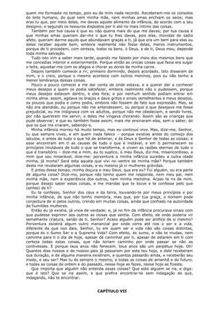 quem me formaste no tempo, pois eu de mim nada recordo. Receberam-me os consolos
do leite humano, do qual nem minha mãe, nem minhas amas enchiam os seios; mas
eras tu que, por meio delas, me davas aquele alimento da infância, de acordo com o seu
desígnio, e segundo os tesouros dispostos por ti até no mais íntimo das coisas.
Também por tua causa é que eu não queria mais do que me davas; por tua causa é
que minhas amas queriam dar-me o que tu lhes davas, pois elas, movidas de sadio
afeto, queriam darme aquilo que abundavam graças a ti, já que era um bem para elas ou
delas receber aquele bem, embora realmente não fosse delas, meros instrumentos,
porque de ti procedem, com certeza, todos os bens, ó Deus, e de ti, Deus meu, depende
toda minha salvação.
Tudo isto vim a saber mais tarde, quando me falaste por meio dos mesmos bens que
me concedias interior e exteriormente. Porque então as únicas coisas que fazia era sugar
o leite, aquietar-me com os afagos e chorar as dores de minha carne.
Depois também comecei a rir, primeiro dormindo, depois acordado. Isto disseram de
mim, e o creio, porque o mesmo acontece com outros meninos, pois eu não tenho a
menor lembrança dessas coisas.
Pouco a pouco comecei a me dar conta de onde estava, e a querer dar a conhecer
meus desejos a quem os podia satisfazer, embora realmente não o pudessem, porque
meus desejos estavam dentro, e eles fora; e por nenhum sentido podiam entrar em
minha alma. assim, agitava os braços e dava gritos e sinais semelhantes a meus desejos,
os poucos que podia e como podia, embora não fossem de fato sua expressão. Mas, se
não era atendido, ou porque não me entendessem, ou porque o que desejava me fosse
prejudicial, eu me indignava com os adultos, porque não me obedeciam, e sendo livres,
por não quererem me servir; e deles me vingava chorando. Assim são as crianças que
pude observar; e que eu também fosse assim, mais me ensinaram elas, sem o saber, do
que os que me criaram, sabendo-o.
Minha infância morreu há muito tempo, mas eu continuo vivo. Mas, dize-me, Senhor,
tu que sempre vives, e em quem nada falece – porque existias antes do começo dos
séculos, e antes de tudo o que há de anterior, e és Deus e Senhor de todas as coisas; e
esse encontram em ti as causas de tudo o que é instável, e em ti permanecem os
princípios imutáveis de tudo o que se transforma, e vivem as razões eternas de tudo o
que é transitório – dize-me a mim, eu to suplico, ó meu Deus, diz-me, misericordioso, a
mim que sou miserável, dize-me: porventura a minha infância sucedeu a outra idade
minha, já morta? Será esta aquela que vivi no ventre de minha mãe? Porque também
desta me revelaram algumas coisas, e eu mesmo já vi mulheres grávidas.
E antes desse tempo, minha doçura e meu Deus, que era eu? Fui alguém, ou era parte
de alguma coisa? Dize-mo, porque não tenho quem me responda, nem meu pai, nem
minha mãe, nem a experiência dos outros, nem minha memória. Acaso te ris de mim,
porque desejo saber estas coisas, e me mandas que te louve e te confesse pelo que
conheci de ti?
Eu te confesso, Senhor dos céus e da terra, louvando-te por meus princípios e por
minha infância, de que não tenho memória, mas que, por tua graça, o homem pode
conjectura de si pelos outros, crendo em muitas coisas, ainda que confiado na autoridade
de humildes mulheres.
Então eu já existia, já vivia de verdade; e, já no fim da infância procurava sinais com
que pudesse exprimir aos outros as coisas que sentia. Com efeito, de onde poderia vir
semelhante criatura, senão de ti, Senhor? Acaso alguém pode ser artífice de si mesmo?
Porventura existirá algum outro manancial por onde corra até nos o ser e a vida,
diferente da que nos dais, Senhor, tu em quem ser e vida não são coisas distintas,
porque és o Sumo Ser e a Suprema Vida? Com efeito, és sumo, e não te mudas, nem
caminha para ti o dia de hoje, apesar de caminhar por ti, apesar de estarem em ti com
certeza todas estas coisas, que não teriam caminho por onde passar se não as
contivesses. E porque teus anos não fenecem, teus anos são um perpétuo hoje. Oh!
Quantos dias nossos e de nossos pais já passaram por este teu hoje, e dele receberam
sua duração, e de alguma maneira existiram, e quantos passarão ainda, e receberão seu
modo, e seu ser? Mas tu és sempre o mesmo, e todas as coisas de amanhã e do futuro,
e todas as coisas de ontem e do passado, nesse hoje as fazes, nesse hoje as fizeste.
Que importa que alguém não entenda essas coisas? Que este alguém se ria, e diga:
que é isto? Que se ria assim, e que prefira encontrar-te sem indagação do que,
indagando, não te encontrar.
CAPÍTULO VII

 