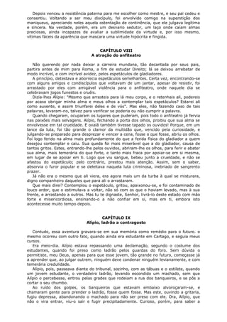 Depois venceu a resistência paterna para me escolher como mestre, e seu pai cedeu e
consentiu. Voltando a ser meu discípulo, foi envolvido comigo na superstição dos
maniqueus, apreciando neles aquela ostentação de continência, que ele julgava legítima
e sincera. Na verdade, porém, era um desvario sedutor, um laço onde caíam almas
preciosas, ainda incapazes de avaliar a sublimidade da virtude e, por isso mesmo,
vítimas fáceis da aparência que mascara uma virtude hipócrita e fingida.
CAPÍTULO VIII
A atração do anfiteatro
Não querendo por nada deixar a carreira mundana, tão decantada por seus pais,
partira antes de mim para Roma, a fim de estudar Direito; lá se deixou arrebatar de
modo incrível, e com incrível avidez, pelos espetáculos de gladiadores.
A princípio, detestava e aborrecia espetáculos semelhantes. Certa vez, encontrando-se
com alguns amigos e condiscípulos que voltavam de um jantar, apesar de resistir, foi
arrastado por eles com amigável violência para o anfiteatro, onde naquele dia se
celebravam jogos funestos e cruéis.
Dizia-lhes Alípio: "Mesmo que arrasteis para lá meu corpo, e o retenhais ali, podereis
por acaso obrigar minha alma e meus olhos a contemplar tais espetáculos? Estarei ali
como ausente, e assim triunfarei deles e de vós". Mas eles, não fazendo caso de tais
palavras, levaram-no, talvez para verificar se poderia ou não cumprir a palavra.
Quando chegaram, ocuparam os lugares que puderam, pois todo o anfiteatro já fervia
nas paixões mais selvagens. Alípio, fechando a porta dos olhos, proibiu que sua alma se
envolvesse em tal crueldade. E oxalá também tivesse tapado os ouvidos! Porque, em um
lance da luta, foi tão grande o clamor da multidão que, vencido pela curiosidade, e
julgando-se preparado para desprezar e vencer a cena, fosse o que fosse, abriu os olhos.
Foi logo ferido na alma mais profundamente do que a ferida física do gladiador a quem
desejou contemplar e caiu. Sua queda foi mais miserável que a do gladiador, causa de
tantos gritos. Estes, entrando-lhe pelos ouvidos, abriram-lhe os olhos, para ferir e abater
sua alma, mais temerária do que forte, e tanto mais fraca por apoiar-se em si mesma,
em lugar de se apoiar em ti. Logo que viu sangue, bebeu junto a crueldade, e não se
afastou do espetáculo; pelo contrário, prestou mais atenção. Assim, sem o saber,
absorvia o furor popular e se deleitava naquela luta criminosa, inebriado de sangrento
prazer.
Já não era o mesmo que ali viera, era agora mais um da turba à qual se misturara,
digno companheiro daqueles que para ali o arrastaram.
Que mais direi? Contemplou o espetáculo, gritou, apaixonou-se, e foi contaminado de
louco ardor, que o estimulava a voltar, não só com os que o haviam levado, mas à sua
frente, e arrastando a outros. Mas tu te dignaste, Senhor, livrá-lo deste estado com mão
forte e misericordiosa, ensinando-o a não confiar em si, mas em ti, embora isto
acontecesse muito tempo depois.
CAPÍTULO IX
Alípio, ladrão a contragosto
Contudo, essa aventura gravara-se em sua memória como remédio para o futuro. o
mesmo ocorreu com outro fato, quando ainda era estudante em Cartago, e seguia meus
cursos.
Era meio-dia. Alípio estava repassando uma declamação, segundo o costume dos
estudantes, quando foi preso como ladrão pelos guardas do foro. Sem dúvida o
permitiste, meu Deus, apenas para que esse jovem, tão grande no futuro, começasse já
a aprender que, ao julgar outrem, ninguém deve condenar ninguém levianamente, e com
temerária credulidade.
Alípio, pois, passeava diante do tribunal, sozinho, com as tábuas e o estilete, quando
um jovem estudante, o verdadeiro ladrão, levando escondido um machado, sem que
Alípio o percebesse, entrou pelas grades que rodeiam a rua dos banqueiros, e se pôs a
cortar o seu chumbo.
Ao ruído dos golpes, os banqueiros que estavam embaixo alvoroçaram-se, e
chamaram gente para prender o ladrão, fosse quem fosse. Mas este, ouvindo a gritaria,
fugiu depressa, abandonando o machado para não ser preso com ele. Ora, Alípio, que
não o vira entrar, viu-o sair e fugir precipitadamente. Curioso, porém, para saber a

 