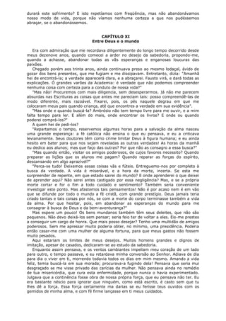 durará este sofrimento? E isto repetíamos com freqüência, mas não abandonávamos
nosso modo de vida, porque não víamos nenhuma certeza a que nos pudéssemos
abraçar, se o abandonássemos.
CAPÍTULO XI
Entre Deus e o mundo
Era com admiração que me recordava diligentemente do longo tempo decorrido desde
meus dezenove anos, quando comecei a arder no desejo da sabedoria, propondo-me,
quando a achasse, abandonar todas as vãs esperanças e enganosas loucuras das
paixões.
Chegado porém aos trinta anos, ainda continuava preso ao mesmo lodaçal, ávido de
gozar dos bens presentes, que me fugiam e me dissipavam. Entretanto, dizia: "Amanhã
hei de encontrá-la; a verdade aparecerá clara, e a abraçarei. Fausto virá, e dará todas as
explicações. Ó grandes varões da Academia: é verdade que não podemos compreender
nenhuma coisa com certeza para a conduto de nossa vida?"
"Mas não! Procuremos com mais diligencia, sem desesperarmos. Já não me parecem
absurdas nas Escrituras as coisas que antes me pareciam tais: posso compreendê-las de
modo diferente, mais razoável. Fixarei, pois, os pés naquele degrau em que me
colocaram meus pais quando criança, até que encontres a verdade em sua evidência".
"Mas onde e quando buscá-la? Ambrósio não tem tempo livre para me ouvir, e a mim
falta tempo para ler. E além do mais, onde encontrar os livros? E onde ou quando
poderei comprá-los?"
A quem hei de pedi-los?
"Repartamos o tempo, reservemos algumas horas para a salvação da alma nasceu
uma grande esperança: a fé católica não ensina o que eu pensava, e eu a criticava
levianamente. Seus doutores têm como crime limitar Deus à figura humana; e eu ainda
hesito em bater para que nos sejam reveladas as outras verdades! As horas da manhã
eu dedico aos alunos; mas que faço das outras? Por que não as consagro a essa busca?"
"Mas quando então, visitar os amigos poderosos, de cujos favores necessito? Quando
preparar as lições que os alunos me pagam? Quando reparar as forças do espírito,
descansando em algo aprazível?"
"Perca-se tudo! Deixemos essas coisas vãs e fúteis. Entreguemo-nos por completo à
busca da verdade. A vida é miserável, e a hora da morte, incerta. Se esta me
surpreender de repente, em que estado sairei do mundo? E onde aprenderei o que deixei
de aprender aqui? Não serei antes castigado por essa negligência? Mas, e se a própria
morte cortar e for o fim a todo cuidado e sentimento? Também seria conveniente
investigar este ponto. Mas afastemos tais pensamentos! Não é por acaso nem é em vão
que se difunde por todo o mundo a fé cristã, com grande prestígio. Deus jamais teria
criado tantas e tais coisas por nós, se com a morte do corpo terminasse também a vida
da alma. Por que hesitar, pois, em abandonar as esperanças do mundo para me
consagrar à busca de Deus e da bem-aventurança?"
Mas espere um pouco! Os bens mundanos também têm seus deleites, que não são
pequenos. Não devo deixá-los sem pensar; seria feio ter de voltar a eles. Eis-me prestes
a conseguir um cargo de honra. Que mais posso desejar? Tenho uma multidão de amigos
poderosos. Sem me apressar muito poderia obter, no mínimo, uma presidência. Poderia
então casar-me com uma mulher de alguma fortuna, para que meus gastos não fossem
muito pesados.
Aqui estariam os limites de meus desejos. Muitos homens grandes e dignos de
imitação, apesar de casados, dedicaram-se ao estudo da sabedoria.
Enquanto assim pensava, e os ventos cambiantes impeliam meu coração de um lado
para outro, o tempo passava, e eu retardava minha conversão ao Senhor. Adiava de dia
para dia o viver em ti, morrendo todavia todos os dias em mim mesmo. Amando a vida
feliz, temia buscá-la em sua morada; procurava-a fugindo dela! Pensava que seria mui
desgraçado se me visse privado das carícias da mulher. Não pensava ainda no remédio
de tua misericórdia, que cura esta enfermidade, porque nunca o havia experimentado.
Julgava que a continência fosse obra de nossa própria força, que eu pensava não ter. Eu
era bastante néscio para ignorar que ninguém, como está escrito, é casto sem que tu
lhes dê a força. Essa força certamente ma darias se eu ferisse teus ouvidos com os
gemidos de minha alma, e com fé firme lançasse em ti meus cuidados.

 