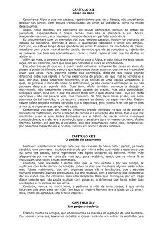 CAPÍTULO XII
Casar ou não?
Opunha-se Alípio a que me casasse, repetindo-me que, se o fizesse, não poderíamos
dedicar-nos juntos, com segura tranqüilidade, ao amor da sabedoria, como há muito
desejávamos.
Alípio, nessa matéria, era castíssimo de causar admiração, porque, ao entrar na
juventude, experimentara o prazer carnal, mas não se prendera a ele. Antes,
arrependeu-se muito, e o desprezou, vivendo depois em perfeita continência.
Eu argumentava com os exemplos dos que, embora casados, haviam-se dedicado ao
estudo da sabedoria, servindo a Deus, e guardando fidelidade e amor aos amigos.
Contudo, eu estava longe dessa grandeza de alma. Prisioneiro da morbidade da carne,
arrastava com prazer mortal minha cadeia, temendo que ela se rompesse e, rejeitando
as palavras que bem me aconselhavam, como o ferido repele a mão que lhe desfaz as
ataduras.
Além do mais, a serpente falava por minha boca a Alípio, e pela língua lhe tecia doces
laços em seu caminho, para que seus pés honestos e livres se enredassem.
Ele admirava-se de que eu, a quem tanto estimava, estivesse tão preso ao visco do
prazer a ponto de afirmar, sempre que tratávamos desse assunto, que me era impossível
levar vida casta. Para esgrimir contra sua admiração, dizia-lhe que havia grande
diferença entre sua rápida e furtiva experiência do prazer, de que mal se lembrava e
que, por isso, podia desprezar facilmente, e as delícias de uma ligação verdadeira, à
qual, se juntasse o honesto nome de matrimonio, já não causaria admiração se eu não
pudesse desprezar aquela vida. Com isso, Alípio também começou a desejar o
matrimonio, não certamente vencido pelo apetite do prazer, mas pela curiosidade.
Desejava saber, dizia ele, o que era aquele bem sem o qual minha vida – que ele tanto
apreciava – não me parecia vida, mas tormento. De fato, livre dessa prisão, sua alma
pasmava de tal servidão, e do espanto passava ao desejo de experimentá-la. Depois
talvez caísse naquela mesma servidão que o espantava, pois queria fazer um pacto com
a morte, e o que ama o perigo, nele cairá.
Certamente que nem ele, nem eu tínhamos grande interesse no que há de bonito e
honesto no matrimonio, como a direção da família e a educação dos filhos. Mas o que me
mantinha preso e com fortes tormentos era o hábito de saciar minha insaciável
concupiscência; e a ele, era a admiração que o arrastava para o mesmo cativeiro. Assim
éramos, Senhor, até que tu, ó Altíssimo, que não desamparas nosso lodo, compassivo,
por caminhos maravilhosos e ocultos, viestes em socorro destes infelizes.
CAPÍTULO XIII
O pedido de casamento
Instavam solicitamente comigo para que me casasse. Já havia feito o pedido, já havia
recebido uma promessa, ajudado sobretudo por minha mãe, que nutria a esperança que
eu, uma vez casado, seria regenerado nas águas salutares do batismo. Minha mãe
alegrava-se por me ver cada dia mais apto para recebê-lo, vendo que na minha fé se
realizavam seus votos e tuas promessas.
Contudo, nada revelaste à minha mãe que, a meu pedido e por seu desejo, te
suplicava com forte clamor de coração, todos os dias que lhe desse alguma visão sobre
meu futuro matrimonio. Via, sim, algumas coisas vãs e fantásticas, que o espírito
humano engendra quando preocupado. Ela me relatava, sem a confiança que costumava
dar às visões que lhe enviavas, mas com desprezo. Dizia que distinguia, por um vago
discernimento que não podia explicar com palavras, a diferença que havia entre tuas
revelações e os sonhos de sua alma.
Contudo, insistia no matrimonio, e pediu-se a mão de uma jovem, à que ainda
faltavam dois anos para ser núbil (em todo o Império Romano era a idade de 12 anos),
mas, como ela agradava, era preciso esperar.
CAPÍTULO XIV
Um projeto desfeito
Éramos muitos os amigos, que aborrecíamos as mazelas da agitação da vida humana.
Em nossas conversas, havíamos debatido e quase resolvido nos retirar da multidão para

 
