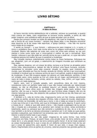 LIVRO SÉTIMO

CAPÍTULO I
A idéia de Deus
Já havia morrido minha adolescência má e nefanda; entrava na juventude, e quanto
mais crescia em idade, mais vergonhosa se tornava minha vaidade, a ponto de não
poder imaginar uma substância além da que se pode perceber com os olhos.
Desde que comecei receber as lições da sabedoria, não mais te imaginava, meu Deus,
sob a forma de um corpo humano – sempre fugi dessa idéia, e me alegrava encontrar
essa doutrina na fé de nossa mãe espiritual, a Igreja Católica; - mas não me ocorria
outro modo de te imaginar.
E sendo eu homem – e que homem – esforçava-me para imaginar a ti, o sumo, o
único e verdadeiro Deus. Com toda minha alma eu te julgava incorruptível, inviolável e
imutável. Mesmo não sabendo de onde nem como me vinha esta certeza, eu via com
clareza e tinha como certo que o incorruptível é melhor do que o corruptível. Sem
hesitar, colocava o que não pode ser vencido acima do que o pode ser, e o que não sofre
mudança parecia-me melhor do que é suscetível a mudanças.
Meu coração clamava violentamente contra todos os meus fantasmas. Esforçava-me
por afugentar, com um só golpe, o redemoinho de imagens imundas que volitavam ao
meu redor.
Mas, apenas disperso, em um piscar de olhos, tornava a se formar os atropelos sobre
minha vista, obscurecendo-a. Apesar de não te atribuir uma figura humana, contudo,
necessitava te conceber como algo corporal, situado no espaço, quer imanente ao
mundo, quer difundido por fora do mundo, através do infinito; tal era o ser incorruptível,
inviolável e imutável que eu colocava acima do que é corruptível, sujeito à deterioração e
ás mudanças. O que não ocupava espaço me parecia um nada absoluto, perfeito, e não
um simples vazio, como quando se tira um corpo de um lugar, permanecendo o lugar
vazio de todo o corpo, terrestre, úmido, aéreo ou celeste, mas, enfim, um lugar vazio,
como que um nada espaçoso.
Assim, pois, com o coração pesado, sem consciência clara de mim mesmo,
considerava como um perfeito nada tudo o que não tivesse extensão por determinado
espaço, ou não se difundisse ou pudesse assumir um desses estados. As formas
percorridas por meus olhos eram os moldes das imagens pelas quais andava meu
espírito; não via que a mesma faculdade com que formava essas imagens não era da
mesma natureza que elas, não obstante não pudesse formá-las se ela não fosse por sua
vez algo grande.
E também a ti, vida de minha vida, imaginava-te como um Ser imenso, penetrando
por todas as partes, através dos espaços infinitos, toda a massa do mundo, alastrandose sem limites na imensidão, de sorte que a terra, o céu e todas as coisas te continham,
e tudo isso tinha em ti seu limite, sem que te limitasses em parte alguma. E assim como
a massa do ar – deste ar que está sobre a terra – não impede a passagem da luz do sol,
não o impede de a atravessar, de a penetrar sem romper ou cortar, antes enchendo-a
totalmente, assim eu pensava que não somente a substância do céu, do ar e do mar,
mas também a da terra se deixava atravessar e penetrar por ti em todas as suas partes,
grandes e pequenas, que receberiam tua presença, que, com secreta inspiração, governa
interior e exteriormente tudo o que criaste.
Assim conjeturava eu, por não poder imaginar-te de outra forma; mas minha
conjectura era falsa. Porque, se assim fosse, uma porção maior da terra conteria parte
maior de ti; e uma porção menor da terra conteria parte menor. E de tal modo estariam
as coisas impregnadas de ti, que o corpo de um elefante conteria tanto mais de teu ser
que o corpo do passarinho, pois aquele é maior do que este, e ocupa mais espaço.
Assim, fragmentado entre as partes do universo, estarias presente nas grandes partes do

 