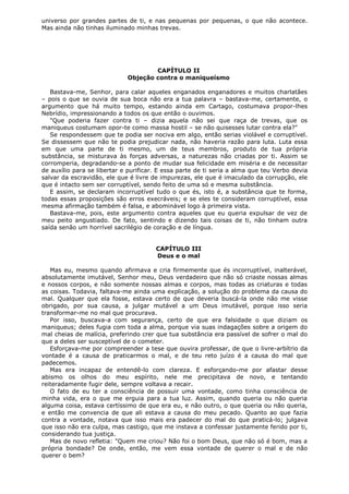 universo por grandes partes de ti, e nas pequenas por pequenas, o que não acontece.
Mas ainda não tinhas iluminado minhas trevas.

CAPÍTULO II
Objeção contra o maniqueísmo
Bastava-me, Senhor, para calar aqueles enganados enganadores e muitos charlatães
– pois o que se ouvia de sua boca não era a tua palavra – bastava-me, certamente, o
argumento que há muito tempo, estando ainda em Cartago, costumava propor-lhes
Nebrídio, impressionando a todos os que então o ouvimos.
"Que poderia fazer contra ti – dizia aquela não sei que raça de trevas, que os
maniqueus costumam opor-te como massa hostil – se não quisesses lutar contra ela?"
Se respondessem que te podia ser nociva em algo, então serias violável e corruptível.
Se dissessem que não te podia prejudicar nada, não haveria razão para luta. Luta essa
em que uma parte de ti mesmo, um de teus membros, produto de tua própria
substância, se misturava às forças adversas, a naturezas não criadas por ti. Assim se
corromperia, degradando-se a ponto de mudar sua felicidade em miséria e de necessitar
de auxílio para se libertar e purificar. E essa parte de ti seria a alma que teu Verbo devia
salvar da escravidão, ele que é livre de impurezas, ele que é imaculado da corrupção, ele
que é intacto sem ser corruptível, sendo feito de uma só e mesma substância.
E assim, se declaram incorruptível tudo o que és, isto é, a substância que te forma,
todas essas proposições são erros execráveis; e se eles te consideram corruptível, essa
mesma afirmação também é falsa, e abominável logo à primeira vista.
Bastava-me, pois, este argumento contra aqueles que eu queria expulsar de vez de
meu peito angustiado. De fato, sentindo e dizendo tais coisas de ti, não tinham outra
saída senão um horrível sacrilégio de coração e de língua.
CAPÍTULO III
Deus e o mal
Mas eu, mesmo quando afirmava e cria firmemente que és incorruptível, inalterável,
absolutamente imutável, Senhor meu, Deus verdadeiro que não só criaste nossas almas
e nossos corpos, e não somente nossas almas e corpos, mas todas as criaturas e todas
as coisas. Todavia, faltava-me ainda uma explicação, a solução do problema da causa do
mal. Qualquer que ela fosse, estava certo de que deveria buscá-la onde não me visse
obrigado, por sua causa, a julgar mutável a um Deus imutável, porque isso seria
transformar-me no mal que procurava.
Por isso, buscava-a com segurança, certo de que era falsidade o que diziam os
maniqueus; deles fugia com toda a alma, porque via suas indagações sobre a origem do
mal cheias de malícia, preferindo crer que tua substância era passível de sofrer o mal do
que a deles ser susceptível de o cometer.
Esforçava-me por compreender a tese que ouvira professar, de que o livre-arbítrio da
vontade é a causa de praticarmos o mal, e de teu reto juízo é a causa do mal que
padecemos.
Mas era incapaz de entendê-lo com clareza. E esforçando-me por afastar desse
abismo os olhos do meu espírito, nele me precipitava de novo, e tentando
reiteradamente fugir dele, sempre voltava a recair.
O fato de eu ter a consciência de possuir uma vontade, como tinha consciência de
minha vida, era o que me erguia para a tua luz. Assim, quando queria ou não queria
alguma coisa, estava certíssimo de que era eu, e não outro, o que queria ou não queria,
e então me convencia de que ali estava a causa do meu pecado. Quanto ao que fazia
contra a vontade, notava que isso mais era padecer do mal do que praticá-lo; julgava
que isso não era culpa, mas castigo, que me instava a confessar justamente ferido por ti,
considerando tua justiça.
Mas de novo refletia: "Quem me criou? Não foi o bom Deus, que não só é bom, mas a
própria bondade? De onde, então, me vem essa vontade de querer o mal e de não
querer o bem?

 