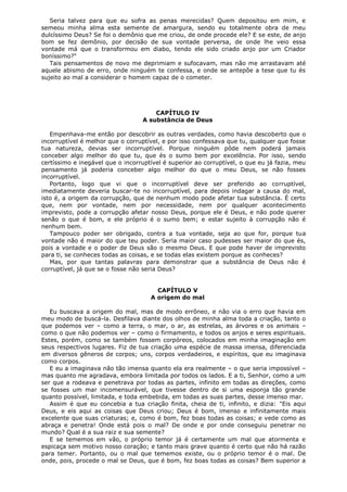 Seria talvez para que eu sofra as penas merecidas? Quem depositou em mim, e
semeou minha alma esta semente de amargura, sendo eu totalmente obra de meu
dulcíssimo Deus? Se foi o demônio que me criou, de onde procede ele? E se este, de anjo
bom se fez demônio, por decisão de sua vontade perversa, de onde lhe veio essa
vontade má que o transformou em diabo, tendo ele sido criado anjo por um Criador
boníssimo?"
Tais pensamentos de novo me deprimiam e sufocavam, mas não me arrastavam até
aquele abismo de erro, onde ninguém te confessa, e onde se antepõe a tese que tu és
sujeito ao mal a considerar o homem capaz de o cometer.

CAPÍTULO IV
A substância de Deus
Empenhava-me então por descobrir as outras verdades, como havia descoberto que o
incorruptível é melhor que o corruptível, e por isso confessava que tu, qualquer que fosse
tua natureza, devias ser incorruptível. Porque ninguém pôde nem poderá jamais
conceber algo melhor do que tu, que és o sumo bem por excelência. Por isso, sendo
certíssimo e inegável que o incorruptível é superior ao corruptível, o que eu já fazia, meu
pensamento já poderia conceber algo melhor do que o meu Deus, se não fosses
incorruptível.
Portanto, logo que vi que o incorruptível deve ser preferido ao corruptível,
imediatamente deveria buscar-te no incorruptível, para depois indagar a causa do mal,
isto é, a origem da corrupção, que de nenhum modo pode afetar tua substância. É certo
que, nem por vontade, nem por necessidade, nem por qualquer acontecimento
imprevisto, pode a corrupção afetar nosso Deus, porque ele é Deus, e não pode querer
senão o que é bom, e ele próprio é o sumo bem; e estar sujeito à corrupção não é
nenhum bem.
Tampouco poder ser obrigado, contra a tua vontade, seja ao que for, porque tua
vontade não é maior do que teu poder. Seria maior caso pudesses ser maior do que és,
pois a vontade e o poder de Deus são o mesmo Deus. E que pode haver de imprevisto
para ti, se conheces todas as coisas, e se todas elas existem porque as conheces?
Mas, por que tantas palavras para demonstrar que a substância de Deus não é
corruptível, já que se o fosse não seria Deus?
CAPÍTULO V
A origem do mal
Eu buscava a origem do mal, mas de modo errôneo, e não via o erro que havia em
meu modo de buscá-la. Desfilava diante dos olhos de minha alma toda a criação, tanto o
que podemos ver – como a terra, o mar, o ar, as estrelas, as árvores e os animais –
como o que não podemos ver – como o firmamento, e todos os anjos e seres espirituais.
Estes, porém, como se também fossem corpóreos, colocados em minha imaginação em
seus respectivos lugares. Fiz de tua criação uma espécie de massa imensa, diferenciada
em diversos gêneros de corpos; uns, corpos verdadeiros, e espíritos, que eu imaginava
como corpos.
E eu a imaginava não tão imensa quanto ela era realmente – o que seria impossível –
mas quanto me agradava, embora limitada por todos os lados. E a ti, Senhor, como a um
ser que a rodeava e penetrava por todas as partes, infinito em todas as direções, como
se fosses um mar incomensurável, que tivesse dentro de si uma esponja tão grande
quanto possível, limitada, e toda embebida, em todas as suas partes, desse imenso mar.
Assim é que eu concebia a tua criação finita, cheia de ti, infinito, e dizia: "Eis aqui
Deus, e eis aqui as coisas que Deus criou; Deus é bom, imenso e infinitamente mais
excelente que suas criaturas; e, como é bom, fez boas todas as coisas; e vede como as
abraça e penetra! Onde está pois o mal? De onde e por onde conseguiu penetrar no
mundo? Qual é a sua raiz e sua semente?
E se tememos em vão, o próprio temor já é certamente um mal que atormenta e
espicaça sem motivo nosso coração; e tanto mais grave quanto é certo que não há razão
para temer. Portanto, ou o mal que tememos existe, ou o próprio temor é o mal. De
onde, pois, procede o mal se Deus, que é bom, fez boas todas as coisas? Bem superior a

 