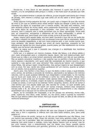 Os pecados da primeira infância
Escuta-me, ó meu Deus! Ai dos pecados dos homens! E quem isto te diz é um
homem, e tu te compadeces dele porque o criaste, e não foste autor do pecado que nele
existe.
Quem me poderá lembrar o pecado da infância, já que ninguém está diante de ti limpo
de pecado, nem mesmo a criança cuja vida conta um só dia sobre a terra? Quem mo
recordará?
Acaso alguma criança pequena de hoje, em quem vejo a imagem do que não recordo
de mim? E em que eu poderia pecar nesse tempo? Acaso por desejar o peito da nutriz,
chorando? Se agora eu suspirasse com a mesma avidez, não pelo seio materno, mas
pelo alimento próprio da minha idade, seria justamente escarnecido e censurado. Logo,
era então digno de repreensão o meu proceder; mas como não podia entender a
censura, nem o costume nem a razão permitiam que eu fosse repreendido. Prova está
que, ao crescermos, extirpamos e afastamos de nós essa sofreguidão; e jamais vi
homem sensato que, para limpar uma coisa viciosa, prive-a do que tem de bom.
Acaso, mesmo para aquela idade, era bom pedir chorando o que não se me podia dar
sem dano, indignar-me asperamente com as pessoas livres que não se submetiam, assim
como as pessoas respeitáveis, e até com meus próprios pais, e com muitos outros que,
mais sensatos, não davam atenção aos sinais de meus caprichos, enquanto eu me
esforçava por agredi-los com meus golpes, quanto podia, por não obedecerem às minhas
ordens, que me teriam sido danosas?
Daqui se segue que o que é inocente nas crianças é a debilidade dos membros
infantis, e não a alma.
Certa vez, vi e observei um menino invejoso. Ainda não falava, e já olhava pálido e
com rosto amargurado para o irmãozinho caçula. Quem não terá testemunhado isso?
Dizem que as mães e as amas tentam esconjurar este defeito com não sei que práticas.
Mas se poderá considerar inocência o não suportar que se partilhe a fonte do leite, que
mana copiosa e abundante, com quem está tão necessitado do mesmo socorro, e que
sustenta a vida apenas com esse alimento? Mas costuma-se tolerar com indulgência
essas faltas, não porque sejam insignificantes, mas porque espera-se que desapareçam
com os anos. Por isso, sendo tais coisas perdoáveis em um menino, quando se acham
em um adulto, mal as podemos suportar.
Assim, pois, meu Senhor e meu Deus, tu que me deste a vida e corpo, o qual dotaste,
como vemos, de sentidos e proveste de membros, adornando-o de beleza e de instintos
naturais, com os quais pudesse defender sua integridade e conservação, tu me mandas
que te louve por esses dons e te confesse e cante teu nome altíssimo. Serias Deus
onipotente e bom ainda que só tivesses criado apenas estas coisas, que nenhum outro
pode fazer senão tu, ó Unidade, origem de todas as variedades, ó Beleza, que dás forma
a todas as coisas, e com tua lei as ordenas! Tenho vergonha, Senhor, de ter de somar à
vida terrena que vivo aquela idade que não recordo ter vivido, na qual acredito pelo
testemunho de outros, por vê-lo assim em outras crianças, embora essa conjectura
mereça toda a fé. As trevas em que está envolto meu esquecimento a seu respeito
assemelham-se à vida que vivi no ventre de minha mãe.
Assim, se fui concebido em iniqüidade, e se em pecado me alimentou minha mãe,
onde, suplico-te, meu Deus, onde, Senhor, eu, teu servo, onde e quando fui inocente?
Mas eis que silencio sobre esse tempo. Para que ocupar-se dele, se dele já não conservo
nenhuma lembrança?
CAPÍTULO VIII
As primeiras palavras
Acaso não foi caminhando da infância até aqui que cheguei à puerícia? Ou melhor,
esta veio a mim e suplantou à infância sem que esta fosse embora, pois, para onde
poderia ir?
Contudo deixou de existir, porque eu já não era um bebezinho que não falava, mas
um menino que aprendia a falar. Disso me recordo; mas como aprendi a falar, só mais
tarde é que vim a perceber. Não mo ensinaram os mais velhos apresentando-me as
palavras com certa ordem e método, como logo depois fizeram com as letras; mas foi
por mim mesmo, com o entendimento que me deste, meu Deus, quando queria
manifestar meus sentimentos com gemidos, gritinhos, e vários movimentos do corpo, a

 