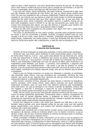 todos os bens, o Bem supremo, criou sem dúvida bens menores do que ele. De onde pois
vem o mal? Acaso a matéria de que se serviu para a criação era corrompida e, ao dar-lhe
forma e organização, deixou nela algo que não converteu em bem?
E por que isto? Acaso, sendo onipotente, não podia mudá-la, transformá-la toda, para
que não restasse nela semente do mal? Enfim, por que se utilizou dessa matéria para
criar? Por que sua onipotência não a aniquilou totalmente? Poderia ela existir contra sua
vontade? E, se é eterna, por que deixou-a existir por tanto tempo no infinito do passado,
resolvendo tão tarde servirse dela para fazer alguma coisa? Ou, já que quis fazer de
súbito alguma coisa, sendo onipotente, não poderia suprimir a matéria, ficando ele só,
bem total verdadeiro, sumo e infinito? E, se não era conveniente que, sendo bom, não
criasse nem produzisse bem algum, por que não destruiu e aniquilou essa matéria má,
criando outra que fosse boa e com a qual plasmar toda a criação?
Porque ele não seria onipotente se não pudesse criar algum bem sem a ajuda dessa
matéria que não havia criado."
Tais eram os pensamentos de meu pobre coração, oprimido pelos pungentes temores
da morte, e sem ter encontrado a verdade. Contudo, arraigava sempre mais em meu
coração a fé de teu Cristo, nosso Senhor e Salvador, professada pela Igreja Católica; fé
ainda incerta, certamente, em muitos pontos, e como que flutuando fora das normas da
doutrina. Minha alma porém não a abandonava, e cada dia mais se abraçava a ela.
CAPÍTULO VI
O absurdo dos horóscopos
Também já havia rechaçado as enganosas predições e ímpios delírios dos astrólogos.
Ainda por isso, meu Deus, quero confessar-te tuas misericórdias desde o mais íntimo
de minha alma! Foste tu, e só tu – pois, quem pode afastar-nos da morte do erro, senão
a Vida que desconhece a morte, a Sabedoria que ilumina as pobres inteligências sem
precisar de outra luz, e que governa o mundo até as folhas que tremulam nas árvores?
Foste tu que medicaste a obstinação com que me opunha ao sábio velho Vindiciano e ao
magnânimo jovem Nebrídio, que diziam – o primeiro, com veemência, o segundo com
alguma hesitação, mas freqüentemente – não existir a tal arte de predizer as coisas
futuras, e que as conjecturas dos homens muitas vezes têm concurso do acaso e que, de
tanto repetir, acertavam em predizer algumas coisas, sem que os mesmos que as diziam
o soubessem.
Foste tu que me fizeste encontrar um amigo mui afeiçoado a consultar os astrólogos,
não entendido nessa ciência, mas que consultava por curiosidade. Conhecia ele uma
história, que ouvira do pai, segundo dizia. Ignorava ele até que ponto essa história era
valiosa para destruir a autoridade daquela arte.
Esse homem, chamado Firmino, educado nas artes liberais e instruído na eloqüência,
veiome consultar, como amigo íntimo, sobre alguns assuntos nos quais alimentava
esperanças mundanas, para ver qual seria meu vaticínio conforme suas constelações,
como eles dizem. Eu, que já começara a me inclinar à opinião de Nebrídio, embora não
me negasse a fazer-lhe o horóscopo e expor-lhe as suas conclusões, acrescentei,
contudo, que estava quase persuadido de que tudo aquilo era ridícula quimera.
Então, ele me contou que seu pai tinha grande interesse na leitura de tais livros, e que
tivera um amigo igualmente apaixonado. Conversando sobre a matéria, empolgaram-se
cada vez mais no estudo daquelas tolices, e chegaram ao ponto de observar os
momentos do nascimento até dos animais domésticos, notando a posição das estrelas a
fim de coligir dados experimentais daquela pseudo-arte.
Firmino me relatava ter ouvido o pai contar que, estando sua mãe para o dar à luz,
também estava grávida uma serva daquele amigo de seu pai, coisa que não poderia
passar despercebida a seu senhor, que cuidava com extrema diligência e precisão de
conhecer até o parto das cadelas.
E sucedeu que, contando com o maior esmero os dias, horas e suas menores parcelas,
da esposa e da escrava, ambas as mulheres deram à luz no mesmo momento, o que os
obrigou a fazer, até em seus menores detalhes os mesmos horóscopos para os nascidos,
um para o filho e outro para o pequeno servo.
Tendo começado o trabalho de parto, informaram um ao outro o que se passava em
suas casas, e enviaram mensageiros um ao outro, a fim de anunciar com igual rapidez o
nascimento das crianças; e conseguiram-no fazer facilmente, como se o fato se passasse
em suas próprias casas. E Firmino contava que os mensageiros que haviam sido enviados
vieram a se encontrar à mesma distância de suas respectivas casas, de modo que não se

 